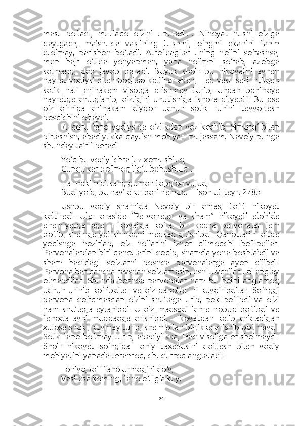 mast   bo‘ladi,   mutlaqo   o‘zini   unutadi…   Nihoyat   hushi   o‘ziga
qaytgach,   ma’shuqa   vaslining   tushmi,   o‘ngmi   ekanini   fahm
etolmay,   parishon   bo‘ladi.   Atrofdagilar   uning   holini   so‘rashsa,
men   hajr   o‘tida   yonyapman,   yana   holimni   so‘rab,   azobga
solmang,   deb   javob   beradi.   Buyuk   shoir   bu   hikoyatni   aynan
hayrat   vodiysi   bilan  bog‘lab  keltirar   ekan,  Haq  vasli  sari  intilgan
solik   hali   chinakam   visolga   erishmay   turib,   undan   benihoya
hayratga   chulg‘anib,   o‘zligini   unutishiga   ishora   qilyapti.   Bu   esa
o‘z   o‘rnida   chinakam   diydor   uchun   solik   ruhini   tayyorlash
bosqichini o‘taydi.
7.Faqru   fano   vodiysida   o‘zlikdan   voz   kechib,   Simurg‘   bilan
birlashish, abadiylikka qaytish mohiyati mujassam. Navoiy bunga
shunday ta’rif beradi:
Yo‘q bu vodiy ichra juz xomushluq,
Gungu kar bo‘lmog‘lig‘u behushluq…
Har nekim qilsang gumon topg‘on vujud,
Budi yo‘q, bu nav’ erur bori namud.  [Lison ut-tayr. 278b]
Ushbu   vodiy   sharhida   Navoiy   bir   emas,   to‘rt   hikoyat
keltiradi.   Ular   orasida   “Parvonalar   va   sham”   hikoyati   alohida
ahamiyatga   ega.   Hikoyatga   ko‘ra,   bir   kecha   parvonalar   jam
bo‘lib,   shamga   yetishmoqni   maqsad  qilishibdi.   Qanotlarini   o‘tda
yoqishga   hozirlab,   o‘z   hollarini   izhor   qilmoqchi   bo‘libdilar.
Parvonalardan biri qanotlarini qoqib, shamda yona boshlabdi va
sham   haqidagi   so‘zlarni   boshqa   parvonalarga   ayon   qilibdi.
Parvona har qancha ravshan so‘zlamasin, eshituvchilar uni anglay
olmabdilar.   Shunda   boshqa   parvonalar   ham   bu   holni   anglamoq
uchun   urinib   ko‘ribdilar   va   o‘z   qanotlarini   kuydiribdilar.   So‘nggi
parvona   qo‘rqmasdan   o‘zini   shu’laga   urib,   pok   bo‘libdi   va   o‘zi
ham   shu’laga   aylanibdi.   U   o‘z   maqsadi   ichra   nobud   bo‘libdi   va
fanoda   ayni   muddaoga   erishibdi.   Hikoyatdan   kelib   chiqadigan
xulosa shuki, kuymay turib, sham bilan birlikka erishib bo‘lmaydi.
Solik   fano  bo‘lmay   turib,   abadiylikka,   Haq  visoliga   erisholmaydi.
Shoir   hikoyat   so‘ngida   Foniy   taxallusini   qo‘llash   bilan   vodiy
mohiyatini yanada teranroq, chuqurroq anglatadi:
Foniyo, lofi fano urmog‘ni qo‘y,
Vasl esa koming, fano o‘tig‘a kuy.
24 