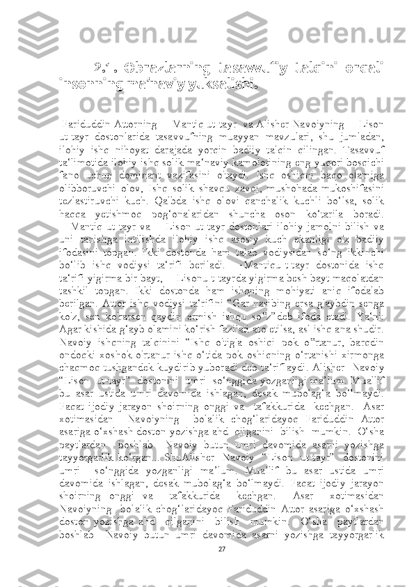           2.1.   Obrazlarning   tasavvufiy   talqini   orqali
insonning ma’naviy yuksalishi.
  Fariduddin Attorning ―Mantiq ut-tayr  va Alisher Navoiyning ―Lison
ut-tayr   dostonlarida   tasavvufning   muayyan   mavzulari,   shu   jumladan,
ilohiy   ishq   nihoyat   darajada   yorqin   badiiy   talqin   qilingan.   Tasavvuf
ta‘limotida ilohiy ishq solik ma‘naviy kamolotining eng yuqori bosqichi
fano   uchun   dominant   vazifasini   o'taydi.   Ishq   oshiqni   baqo   olamiga
olibboruvchi   olov,   Ishq   solik   shavqu   zavqi,   mushohada-mukoshifasini
tezlastiruvchi   kuch.   Qalbda   ishq   olovi   qanchalik   kuchli   bo‘lsa,   solik
haqqa   yetishmoq   pog‘onalaridan   shuncha   oson   ko‘tarila   boradi.
―Mantiq   ut-tayr   va   ―Lison   ut-tayr   dostonlari   ilohiy   jamolni   bilish   va
uni   tanishga   intilishda   ilohiy   ishq   asosiy   kuch   ekanligi   o'z   badiiy
ifodasini   topgan.   Ikki   dostonda   ham   talab   vodiysidan   so‘ng   ikkinchi
bo‘lib   ishq   vodiysi   ta‘rifi   beriladi.   ―Mantiqu-t-tayr   dostonida   ishq
ta‘rifi yigirma bir bayt, ―Lisonu-t-tayrda yigirma besh bayt maqolatdan
tashkil   topgan.   Ikki   dostonda   ham   ishqning   mohiyati   aniq   ifodalab
berilgan.   Attor   ishq   vodiysi   ta‘rifini   “Gar   nasibing   ersa   g'aybdin   senga
ko'z,   sen   ko'rarsen   qaydin   ermish   ishqu   so z”deb   ifoda   etadi.  ‟ Ya‘ni:
Agar kishida g‘ayb olamini ko‘rish fazilati ato etilsa, asl ishq ana shudir.
Navoiy   ishqning   talqinini   “Ishq   o'tig'a   oshiqi   pok   o rtanur,   barqdin	
‟
ondoqki   xoshok  o'rtanur   ishq   o‘tida   pok   oshiqning   o‘rtanishi   xirmonga
chaqmoq tushgandek kuydirib yuboradi deb ta‘riflaydi .   Alisher   Navoiy
“Lison  ut-tayr”  dostonini  umri  so‘nggida yozganligi ma’lum. Muallif
bu   asar   ustida   umri   davomida   ishlagan,   desak   mubolag‘a   bo‘lmaydi.
Faqat   ijodiy   jarayon   shoirning   onggi   va     tafakkurida     kechgan.     Asar
xotimasidan     Navoiyning     bolalik   chog‘laridayoq   Fariduddin   Attor
asariga o‘xshash doston yozishga ahd  qilganini  bilish  mumkin.  O‘sha
paytlardan     boshlab     Navoiy   butun   umri   davomida   asarni   yozishga
tayyorgarlik  ko‘rgan... ShuAlisher   Navoiy   “Lison   ut-tayr”   dostonini
umri     so‘nggida   yozganligi   ma’lum.   Muallif   bu   asar   ustida   umri
davomida   ishlagan,   desak   mubolag‘a   bo‘lmaydi.   Faqat   ijodiy   jarayon
shoirning   onggi   va     tafakkurida     kechgan.     Asar     xotimasidan
Navoiyning     bolalik   chog‘laridayoq   Fariduddin   Attor   asariga   o‘xshash
doston   yozishga   ahd     qilganini     bilish     mumkin.     O‘sha     paytlardan
boshlab     Navoiy   butun   umri   davomida   asarni   yozishga   tayyorgarlik
27 