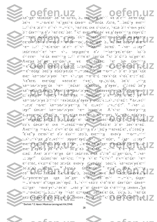 ko‘rgan   sababdan   bo‘lsa   kerak,   bu   asarning   tahlil   va   talqini   borasidagi
bahs-     munozalar   haligacha   davom   etmoqda.   Zero,   “...badiiy   asarni
turlicha  talqin  qilish  mumkin,  haqiqat  esa cheksiz,  hatto  bir  shaxs yoki
bir davrning o‘z haqiqati bor. fikri asar ma’nosi va g‘oyasining qaysidir
qirrasini   aks   ettirishi   mumkin,   lekin   u   hech   qachon   so‘nggi   va   yagona
qarash   bo‘la   olmaydi.   Fanda   mavjud   bo‘lgan   bu   xulosa   badiiy   asarni
ham   turli   jihatlardan   talqin   qilish   imkonini   beradi.   “Lison   ut-tayr”
tadqiqotchilari   ham     shu     paytgacha     o‘z     imkoniyatlaridan     kelib
chiqqan     holda   asarning   turli   qirralari   haqida   fikr   bildirib   kelganlar.
Asarga   bo‘lgan   yondashuv     va     munosabat     har     bir     davrning
mafkurasiga     qarab   o‘zgarib   turganligi   ham   ma’lum   haqiqat.   Chin
ma’nodagi   badiiy   adabiyotda   mumtoz   ruh   va   mazmun   bilan   birgalikda
asar   kompozitsiyasi   ham   shunga   monand   ravishda   shakllantiriladi.
Nafaqat   asardagi   voqealar   rivoji,   syujetida,   balki   uning
kompozitsiyasida     ham     ijodkor     tafakkuri,     g‘oyasi,     e’tiqodi   bo‘y
ko‘rsatib   turadi.   “Asar   kompozitsiyasi,   dastavval,   muallifning   tasvir
etilayotgan   hayotiy   materialga   munosabati   bilan   belgilanadi,   ya’ni
kompozitsiya birinchi navbatda g‘oyaviy-estetik tushunchadir. Yozuvchi
nuqtai     nazari     kompozitsiyaning     hal     etuvchi     unsuridir” .     “Lison   ut-
tayr”   dostoni   kompozitsiyasi   ham   bevosita     Alisher     Navoiyning
duyoqarashi,  badiiy  niyatlariga asoslanib ishlangan.  Mumtoz  adabiyot
an’anasiga     ko‘ra,     lirik     devonlar     nasriy   debochalar,     yirik     hajmdagi
epik     dostonlar     esa     muqaddimaviy                 boblar     bilan     boshlanadi.
Asarning  mazkur  qismlarida  adibning o‘z ijodiy maqsadlari, e’tiqodiy-
falsafiy   qarashlari   o‘z   aksini   topib,   asarning     asosiy     mazmunini
tushunishga     o‘quvchini     tayyorlaydi.   Shu     jumladan,     “Lison     ut-tayr”
asarining     kirish     boblari     ham,   ularda   qo‘yilgan   masalalar   ham   butun
asar   g‘oyaviy   yo‘nalishini   belgilab     olishda     muhim     ahamiyat     kasb
etadi.  Asar  talqinlariga   doir  tadqiqotlarda  e’tirof  etilganidek,  “Lison
ut-tayr”     debochasi   konkret   ilmiy   ishlar   “kirish”   qismlaridan   ham
aniqroq,   sistemaliroq   tarzda     asosiy     qismdagi     poetik     konsepsiyalarni
belgilab     beradi” 4
  .Y.Bertels     dostonda     “Foniy”     taxal-lusining
qo‘llanishi     haqida    fikr    bildirib,    bunday    taxallusni    faqat   tasavvufiy
dunyoqarashga     ega     bo‘lgan     shoir     qo‘llashi     mumkin,   degan
mulohazani o‘rtaga tashlaydi. Bu ishni sobiq  sho‘rolar  davridan  davom
ettirgan     navoiyshunoslar     uzoq   yillar   davomida   shoirning   tasavvufga
munosabatini   butunlay   inkor   etmagan   bo‘lsalar-da,   lekin   bu   haqida
gapirishga   to‘g‘ri   kelganda   tasavvufning   hurfikrlilik   bo‘lib   ko‘ringan
4
  Bertels Y.E.Navoi.Moskva-Leningrad:AN,1948.
28 