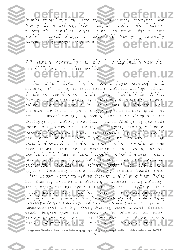 falsafiy   tamoyillariga   urg‘u   berdilar,     uning     islomiy     mohiyatini     esa
Navoiy     dunyoqarashidagi   ba’zi     ziddiyatli     holatlar     yoki     “reaksion
ruhoniylar”ni     chalg‘itish,   deyish     bilan     cheklanildi.     Aynan     shoir
asarlari     muqaddimalariga   xolis   baho   berish   Navoiyning   tasavvufiy
dunyoqarashiga bo'lgan ishtiyqoni oshiradi.
2.2 Navoiy tasavvufiy ma’nolarni qanday badiiy vositalar
orqali ifoda etganini ko’rsatish.
  “Lison   ut-tayr”   dostonining   ham   tavhid   g‘oyasi   asosidagi   hamd,
munojat,   na’t,   me’roj   va   salafi   solihlar   bo‘lmish   xulafoyi   roshidin
siyratlariga     bag‘ishlangan     boblar     bilan     boshlanishida     Alisher
Navoiyning   o‘ziga   xos   badiiy   niyati,   e’tiqodiy   dunyoqarashi   namoyon
bo‘ladi.     Shoir     to‘g‘ridan-to‘g‘ri     asosiy     mavzuga     o‘tishdan     oldin
e’tiqodiy   masalalarni   o‘quvchi   ongiga   joylashni   maqsad   qiladi.   Bu
orqali   u   tasavvuf   maslagi,   eng   avvalo,   Haqni   tanish,   Uning   bir-u   bor
ekanligiga  iqror  bo‘lish,  inson  hech  qachon  Allohga  loyiq darajada
ibodat     qila     olmasligini     eslatish;     shuningdek,     haqiqiy   ma’nodagi
tasavvuf   Payg‘ambar   s.a.v.   va   sahobalarning   yo‘li   ekanini
uqdirmoqchi     bo‘ladi.     Tasavvuf     yo‘lining     ham     andozasini     shunga
qarab   belgilaydi.   Zero,   Payg‘ambar   s.a.v.ning   ham     siyratlari   tarixiga
nazar     solsak,     risolatning     ilk     davrlarida     u     zot,     avvalo,     johiliyat
davrida   buzilib   ketgan   aqidalarni   tuzatish   va   tavhid   g‘oyasini   qaror
toptirish   bilan   shug‘ullangan   bo‘lsalar,   keyinchalik   harom   ishlardan
ogohlantirish,     qaytarish     va     so‘ngra     farzlarni     ado     etishga     amr
qilganlar.  Dostonning     munojot    mavzusidagi     ikkinchi     bobida    bayon
"Lison   ut-tayr”   kompozitsiyasi   va   obrazlari   uyg‘unligi   qilingan   fikrlar
ham   shoirning   inson   va   Haq   o‘rtasidagi   munosabat   qanday   bo‘lmog‘i
kerak,   degan   masalaga   oydinlik   kiritadi.   “Lison     ut-tayr”dagi     shoir
nuqtayi     nazari,     estetik     ideali   komil   inson,   uning   vositasi   esa   tasavvuf
ta’limotidir.   Buning   uchun   Alisher   Navoiy   Attor   asaridagi   vahdat   ul-vujud
falsafasiga o‘ziga xos tarzda yondashgan. ” 5
 Turk adabiyotshunosi Ogoh Sirri
Levendning qayd  etishicha,  “Navoiy  Attordagi  vahdat  ul-vujud  falsafasini
yetarli   darajada   yumshatib,   tasavvufdagi   bu   ta’limotni   ahli   sunnat
qarashlariga   yaqinlashtirishga   intilgan”.Haqiqatdan     ham,     Alisher     Navoiy
mansub     bo‘lgan     naqsh-bandiya     tariqatida     Abn     Arabiyning     vahdat     ul-
5
  Sirojjidinov Sh. Alisher Navoiy: manbalarining qiyosiy-tipologik, tekstologik tahlili. – Toshkent:Akademnashr,2011.
29 