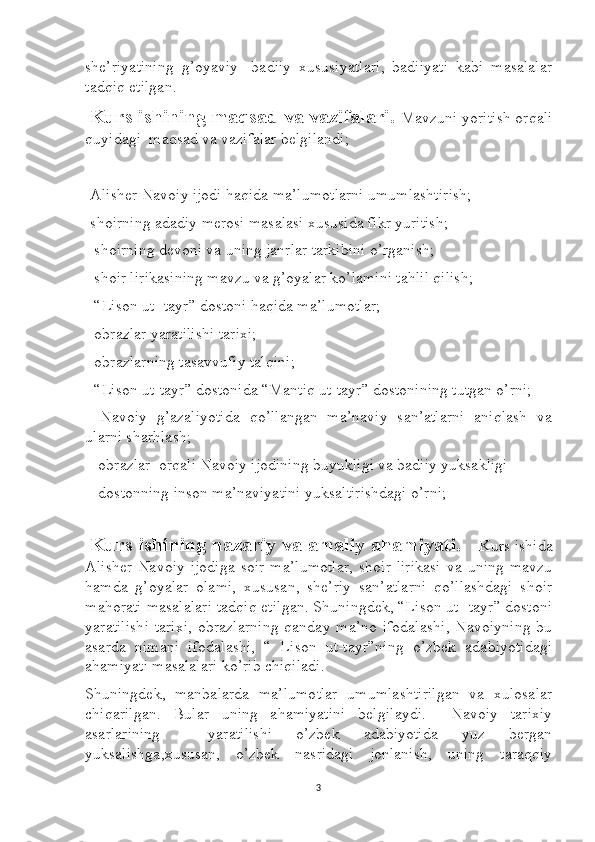 she’riyatining   g’oyaviy-   badiiy   xususiyatlari,   badiiyati   kabi   masalalar
tadqiq etilgan. 
  Kurs ishining maqsad va vazifalari.  Mavzuni yoritish orqali
quyidagi  maqsad va vazifalar belgilandi;
-Alisher Navoiy ijodi haqida ma’lumotlarni umumlashtirish;
-shoirning adadiy merosi masalasi xususida fikr yuritish;
- shoirning devoni va uning janrlar tarkibini o’rganish;
- shoir lirikasining mavzu va g’oyalar ko’lamini tahlil qilish;
- “Lison ut- tayr” dostoni haqida ma’lumotlar;
- obrazlar yaratilishi tarixi;
- obrazlarning tasavvufiy talqini;
- “Lison ut-tayr” dostonida “Mantiq ut-tayr” dostonining tutgan o’rni;
-   Navoiy   g’azaliyotida   qo’llangan   ma’naviy   san’atlarni   aniqlash   va
ularni sharhlash;
 - obrazlar  orqali Navoiy ijodining buyukligi va badiiy yuksakligi
 - dostonning inson ma’naviyatini yuksaltirishdagi o’rni;
 
  Kurs ishining nazariy va amaliy ahamiyati.    Kurs ishida
Alisher   Navoiy   ijodiga   soir   ma’lumotlar,  shoir  lirikasi   va  uning  mavzu
hamda   g’oyalar   olami,   xususan,   she’riy   san’atlarni   qo’llashdagi   shoir
mahorati masalalari tadqiq etilgan. Shuningdek, “Lison ut- tayr” dostoni
yaratilishi   tarixi,   obrazlarning   qanday ma’no  ifodalashi,   Navoiyning   bu
asarda   nimani   ifodalashi,   “   Lison   ut-tayr”ning   o’zbek   adabiyotidagi
ahamiyati masalalari ko’rib chiqiladi. 
Shuningdek,   manbalarda   ma’lumotlar   umumlashtirilgan   va   xulosalar
chiqarilgan.   Bular   uning   ahamiyatini   belgilaydi.     Navoiy   tarixiy
asarlarining     yaratilishi   o’zbek   adabiyotida   yuz   bergan
yuksalishga,xususan,   o’zbek   nasridagi   jonlanish,   uning   taraqqiy
3 