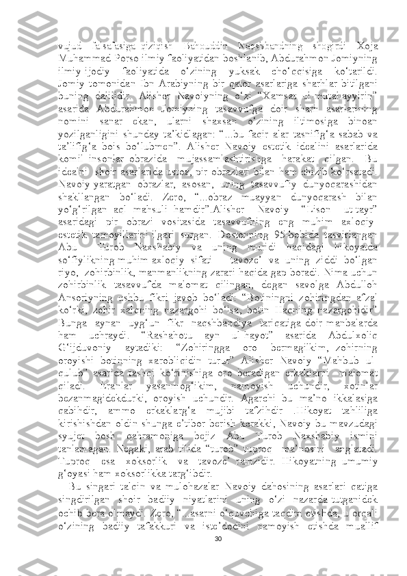 vujud     falsafasiga   qiziqish     Bahouddin     Naqshbandning     shogirdi     Xoja
Muhammad Porso ilmiy faoliyatidan boshlanib, Abdurahmon Jomiyning
ilmiy-ijodiy     faoliyatida     o‘zining     yuksak     cho‘qqisiga     ko‘tarildi.
Jomiy   tomonidan   Ibn   Arabiyning   bir   qator   asarlariga   sharhlar   bitilgani
buning   dalilidir.   Alisher   Navoiyning   o‘zi   “Xamsat   ul-mutahayyirin”
asarida   Abdurahmon   Jomiyning   tasavvufga   doir   sharh   asarlarining
nomini     sanar     ekan,     ularni     shaxsan     o‘zining     iltimosiga     binoan
yozilganligini   shunday   ta’kidlagan:   “...bu   faqir   alar   tasnifig‘a   sabab   va
ta’lifig‘a   bois   bo‘lubmen”.   Alisher   Navoiy   estetik   idealini   asarlarida
komil   insonlar   obrazida     mujassamlashtirishga     harakat     qilgan.     Bu
idealni   shoir asarlarida ustoz, pir obrazlari bilan ham chizib ko‘rsatadi.
Navoiy yaratgan  obrazlar,  asosan,  uning  tasavvufiy  dunyoqarashidan
shakllangan     bo‘ladi.     Zero,     “...obraz     muayyan     dunyoqarash     bilan
yo‘g‘rilgan   aql   mahsuli   hamdir”.Alisher     Navoiy     “Lison     ut-tayr”
asaridagi     pir     obrazi     vositasida     tasavvufning     eng     muhim     axloqiy-
estetik  tamoyillarini ilgari  surgan.  Dostonning  95-bobida  tasvirlangan
Abu     Turob   Naxshabiy   va   uning   muridi   haqidagi   hikoyatda
so‘fiylikning muhim axloqiy  sifati  –  tavoze’  va  uning  ziddi  bo‘lgan
riyo,  zohirbinlik, manmanlikning zarari haqida gap boradi. Nima uchun
zohirbinlik   tasavvufda   malomat   qilingan,   degan   savolga   Abdulloh
Ansoriyning   ushbu   fikri   javob   bo‘ladi:   “Botiningni   zohiringdan   afzal
ko‘rki,   zohir   xalqning   nazargohi   bo‘lsa,   botin   Haqning   nazargohidir”
Bunga     aynan     uyg‘un     fikr     naqshbandiya     tariqatiga   doir   manbalarda
ham   uchraydi.   “Rashahotu   ayn   ul-hayot”   asarida   Abdulxoliq
G‘ijduvoniy     aytadiki:     “Zohiringga     oro     bermagilkim,   zohirning
oroyishi   botinning   xarobliqidin   turur”   Alisher   Navoiy   “Mahbub   ul-
qulub”   asarida   tashqi   ko‘rinishiga   oro   beradigan   erkaklarni     malomat
qiladi.   Eranlar   yasanmog‘ikim,   namoyish   uchundir,   xotinlar
bezanmagidekdurki,   oroyish   uchundir.   Agarchi   bu   ma’no   ikkalasiga
qabihdir,   ammo   erkaklarg‘a   mujibi   tafzihdir   .Hikoyat   tahliliga
kirishishdan  oldin  shunga e’tibor  berish  kerakki, Navoiy bu mavzudagi
syujet   bosh   qahramoniga   bejiz   Abu   Turob   Naxshabiy   ismini
tanlamagan.   Negaki,   arab   tilida   “turob”   tuproq     ma’nosini     anglatadi.
Tuproq     esa     xoksorlik     va     tavoze’   ramzidir.   Hikoyatning   umumiy
g‘oyasi ham xoksorlikka targ‘ibdir.
    Bu   singari   talqin   va   mulohazalar   Navoiy   dahosining   asarlari   qatiga
singdirilgan     shoir     badiiy     niyatlarini     uning     o‘zi     nazarda   tutganidek
ochib bera olmaydi. Zero, “...asarni o‘quvchiga taqdim etishda, u orqali
o‘zining   badiiy   tafakkuri   va   iste’dodini   namoyish   etishda   muallif
30 