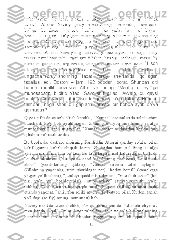 imkoniyatlari   kengroq,   albatta   u   talqin   etuvchidan   oldingi   o‘rinda
turadi”.   Alisher   Navoiy   ijodiy   tafakkurinnig     sarhisobi,     cho‘qqisi
bo‘lgan   bu   dostonning   talqini uchun   imkoniyatlar   ham   hali   bisyor.
Shoir     lirikasida     qo‘yilgan   muammolarning   yechimini   shu   asarning
mohiyatini   tushungandan   so‘nggina     anglash     mumkin.     Birgina     asar
kompozitsiyasidagi       mantiqni   ilg‘ay   bilishning   o‘zi   “Lison   ut-tayr”   va
umuman,   Alisher Navoiyning   tasavvufiy    pozitsiyasi    haqidagi   ilmiy
tasavvurlarni boyitishi turgan gap.Alisher  Navoiy  ijodidagi  tasavvufiy
obrazlar  genezisini, eng avvalo, uning o‘z ijodidan izlash lozim.  “Lison
ut-tayr”ni   shoir   “ Foniy ”   taxallusi   bilan   bitdi.     Holbuki,
ungacha   “Foniy”   shoirning   faqat   forsiy   she’rlarida   qo‘llagan
taxallusi   edi.   Doston   –   jami   192   bobdan   iborat.   Shundan   olti
bobda   muallif   bevosita   Attor   va   uning   “Mantiq   ut-tayr”iga
munosabatini   bildirib   o‘tadi.   Savollar   tug‘iladi.   Avvalo,   bu   qaysi
boblar?   Qolaversa,   ular   asarda   qanday   o‘rin   tutadi?   Bundan
tashqari,   nega   shoir   bu   gaplarini   jamlab,   bir   bobda   aytib   qo‘ya
qolmagan ?
Qiyos  sifatida   eslatib   o‘tish   kerakki,  “Xamsa”   dostonlarida   salaf  uchun
bunchalik   ko‘p   bob   ajratilmagan.   Shuning   o‘ziyoq   muallifning   salafga
munosabati   “Lison   ut-tayr”da   “Xamsa”   dostonlaridagidan   keskin   farq
qilishini ko‘rsatib turibdi.
Bu boblarda, dastlab,  shoirning  Farididdin  Attorni  qanday so‘zlar  bilan
ta’riflaganini   ko‘rib   chiqish   lozim.   Shulardan   ham   xalafning   salafga
ayricha mehri ma’lum bo‘ladi. Bu ta’riflarga misol keltiradigan bo‘lsak:
“qudvat   ul-ahror”   (hur,   ya’ni   ozod   kishilarning   peshvosi),   “qiblat   ul-
abror”   (yaxshilarning   qiblasi),   “vahdat   asrorini   tafsir   aylagan”
(Ollohning yagonaligi sirini sharhlagan zot), “hodiyi komil” (kamolotga
yetgan yo‘lboshchi), “jumlayi qushlar tili donosi”, “murshidi atvor” (hol
piri,   ya’ni   yo‘l   boshlovchisi),   “qutbi   avliyo”   (avliyolar   qutbi,   ya’ni
rahbari), “kashfi asrori haqoyiqda farid” (haqiqat (Alloh) sirlarini kashf
etishda yagona), “ahli irfon soliki atvori” (fe’l-atvori bilan Xudoni tanish
yo‘lidagi (so‘fiy)larning    namunasi) kabi.
Navoiy nazdida ustoz shohlik, o‘zi qullik maqomida: “ul shahi oliysifat,
men   banda   –   qul”.   Bular   Attor   ta’rifidagi   so‘z   va   so‘z   birikmalarining
hammasi   emas.   Ammo   shu   boblarninggina   mag‘zini   chaqqanda   ham,
31 