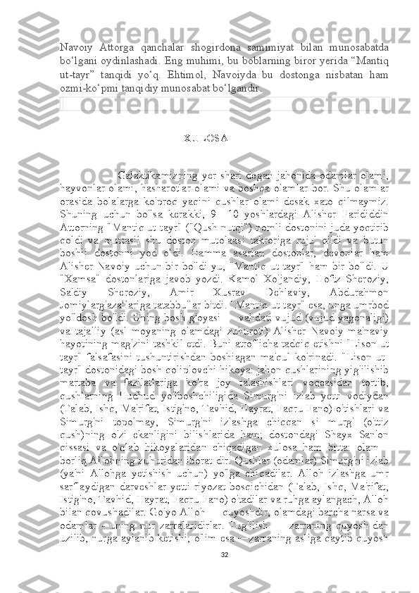 Navoiy   Attorga   qanchalar   shogirdona   samimiyat   bilan   munosabatda
bo‘lgani oydinlashadi. Eng muhimi, bu boblarning biror yerida “Mantiq
ut-tayr”   tanqidi   yo‘q.   Ehtimol,   Navoiyda   bu   dostonga   nisbatan   ham
ozmi-ko‘pmi tanqidiy munosabat bo‘lgandir. 
 
                                               XULOSA
                              Galaktikamizning  yer  shari   degan jahonida  odamlar   olami,
hayvonlar olami, hasharotlar olami va boshqa olamlar bor. Shu olamlar
orasida   bolalarga   ko'proq   yaqini   qushlar   olami   desak   xato   qilmaymiz.
Shuning   uchun   bo'lsa   kerakki,   9—10   yoshlardagi   Alisher   Farididdin
Attorning "Mantiq ut-tayr" ("Qush nutqi") nomli dostonini juda yoqtirib
qoldi   va   muttasil   shu   doston   mutolaasi   takroriga   ruju'   qildi   va   butun
boshli   dostonni   yod   oldi.   Hamma   asarlan   dostonlar,   devonlar   ham
Alisher   Navoiy   uchun  bir  bo'ldi-yu,  "Mantiq   ut-tayr"  ham   bir  bo'ldi.  U
"Xamsa"   dostonlariga   javob   yozdi.   Kamol   Xo'jandiy,   Hoftz   Sheroziy,
Sa'diy   Sheroziy,   Amir   Xusrav   Dehlaviy,   Abdurahmon
Jomiylarg'azallariga tatabbu'lar bitdi. "Mantiq ut-tayr" esa, unga umrbod
yo'ldosh bo'ldi. Uning bosh g'oyasi — vahdati vujud (vujud yagonaligi)
va   tajalliy   (asl   moyaning   olamdagi   zuhuroti)   Alisher   Navoiy   ma'naviy
hayotining mag'zini tashkil etdi. Buni atroflicha tadqiq etishni "Lison ut
tayr"   falsafasini   tushuntirishdan   boshiagan   ma'qul   ko'rinadi.   "Lison   ut-
tayr" dostonidagi bosh qoliplovchi hikoya: jahon qushlarining yig'ilishib
martaba   va   fazilatlariga   ko'ra   joy   talashishlari   voqeasidan   tortib,
qushlarning   Hudhud   yo'lboshchiligida   Simurg'ni   izlab   yetti   vodiydan
(Talab, Ishq, Ma'rifat, Istig'no, Tavhid, Hayrat, Faqru Fano) o'tishlari va
Simurg'ni   topolmay,   Simurg'ni   izlashga   chiqqan   si   murg'   (o'ttiz
qush)ning   o'zi   ekanligini   bilishlarida   ham;   dostondagi   Shayx   San'on
qissasi   va   o'nlab   hikoyalaridan   chiqadigan   xulosa   ham   bitta:   olam   -
borliq Allohning zuhuridan iborat-dir. Qushlar (odamlar) Simurg'ni izlab
(ya'ni   Allohga   yetishish   uchun)   yo'lga   chiqadilar.   Alloh   izlashga   umr
sarflaydigan   darveshlar   yetti  riyozat   bosqichidan  (Talab,  Ishq,  Ma'rifat,
Istig'no, Tavhid, Hayrat, Faqru Fano) o'tadilar va ruhga aylangach, Alloh
bilan qovushadilar. Go'yo Alloh — quyoshdir, olamdagi barcha narsa va
odamlar   -   uning   nur   zarralaridirlar.   Tug'ilish   —   zarraning   quyosh-dan
uzilib, nurga aylanib ketishi; o'lim esa —zarraning asliga qaytib quyosh
32 