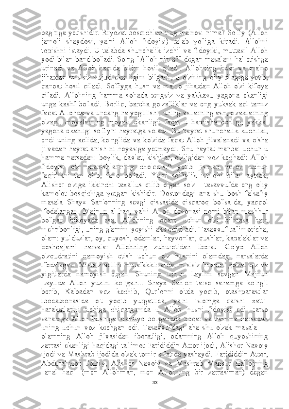 bag'riga yetishidir. Riyozat bosqichlarining ma'nosi nima? So'fiy (Alloh
jamoli   shaydosi,   ya'ni   Alloh   fidoyisi)   talab   yo'liga   kiradi.   Allohni
topishni istaydi. U talabda shunchalik izchil va fidoyiki,  muttasil Alloh
yodi bilan band bo'ladi. So'ng "Alloh nima?" degan masalani hal etishga
urinadi   va   Alloh   haqida   bilim   hosil   qiladi.   Allohning   husn   va   ma'no
jihatdan   mislsiz   vujud   ekanligini   bilgach,   u  o'zining   oliy   tilagiga   yetib,
qanoat   hosil   qiladi.   So'fiyga   husn   va   ma'no   jihatdan   Alloh   o'zi   kifoya
qiladi.   Allohning   hamma   sohada   tengsiz   va   yakkavu   yagona   ekanligi
unga   kashf   bo'ladi.   Borliq,   barcha   go'zalliklar   va   eng   yuksak   aql-tamiz
faqat Allohda va undangina yog'ilishi, uning asllarning ash, o'zaklarning
o'zagi,   moyalarning   moyasi   ekanligi;   faqat   u   hamisha   borligi,   yakka-
yagona ekanligi so'fiyni hayratga soladi. Bu hayrat shunchalik kuchliki,
endi   uning   aqlida,   ko'nglida   va   ko'zida   faqat   Alloh   jilvalanadi   va   o'sha
jilvadan hayratlanish ni hoyasiga yetmaydi. Shu hayrat manbai uchun u
hamma narsadan: boylik, davlat, kishilar,  o'zligidan voz kechadi: Alloh
fidoyisi   o'z   izlanishlarining   cho'qqisi^   yetib   jisman   Alloh   uchun
faqirlikni   tan   olib,   fano   bo'ladi.   Ya'ni   so'fiylik   istilohi   bilan   aytsak,
Alisher   o'ziga   ikkinchi   taxallus   qilib   olgan   so'z   -   tasavvufda   eng   oliy
kamolot   bosqichiga   yetgan   kishidir.   Dostondagi   ana   shu   bosh   falsafiy
masala   Shayx   San'onning   sevgi   qissasida   qisqaroq   bo'lsa-da,   yaqqol
ifodalangan.   Majnun   al-haq,   ya'ni   Alloh   devonasi   nomi   bilan   mashhur
bo'lgan   hikoyada   esa,   Allohning   odam   uchun   o'zi   bilmasa   ham
mehribonligi, uning g'amini yeyishi aks ettiriladi. Tasavvuf ta'limoticha,
olam: yulduzlar, oy, quyosh, odamlar, hayvonlar, qushlar, kapalaklar va
boshqajami   narsalar   Allohning   zuhurotidan   iborat.   Go'yo   Alloh
o'zqudratini   namoyish   etish   uchun   o'z   husnini   olamdagi   narsalarda
ifodalagan. Mislsiz aqlini mutafakkirlarda, mislsiz husnini go'zal qiz va
yigitlarda   namoyish   etgan.   Shuning   uchun   Laylini   sevgan   Majnun
Laylida   Alloh   yuzini   ko'rgan...   Shayx   San'on   tarso   sanamga   ko'ngil
berib,   Ka'badan   vqz   kechib,   Qur’onni   o'tda   yoqib,   otashparastlar
ibodatxonasida   o't   yoqib   yurgatiida,   ya'ni   islomga   qarshi   xatti-
harakatlarini   uchiga   chiqarganida   u   Alloh   husni   fidoyisi   edi:   tarso
sanamga   Alloh   husniga   mahliyo   bo'lgandek   boqar   va   hamma   narsadan
uning   uchun   voz   kechgan   edi.   Tasavvufdagi   aha   shu   o'zak   masala   —
olamning   Alloh   jilvasidan   iboratligi,   odamning   Alloh   quyoshining
zarrasi ekanligi haqidagi ta'limot Farididdin Attor ijodi, Alisher Navoiy
ijodi va Mashrab ijodida o'zak tomir sifatida yashaydi. Farididdin Attor,
Abdurahmon   Jomiy,   Alisher   Navoiy   va   Mashrab   Mansur   Hallojning
"anal   haq"   (men   Allohman,   men   Allohning   bir   zarrasiman)   degan
33 