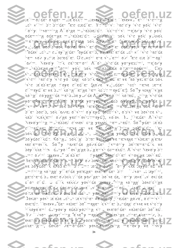 ta'limotidan o'sgan mutafakkir mutasavvuflardir. Tasavvuf ahli ishqning
uch   xilini   bir-biridan   farq   etadilar.   Birinchisi:   haqiqiy   ishq   yoki   ishqi
ilohiy:   insonning   Allohga   muhabbatidir.   Ikkinchisi:   majoziy   ishq   yoki
odamning   odamga   muhabbatidir.   Uchinchisi:   pok   ishq   yoki   yuksak
ma'naviy   kamolot   egalarining   pok   ko'z   bilan   (g'arazsiz)   pok   go'zal
vujudga   boqib   pok   lazzat   olishlaridir.   Shoirlar   adabiyotning   ramzlar
ifodasi uchun qulayligidan foydalanib, o'z asarlarida uch xil ishq haqida
ham   so'z   yurita   beradilar.   O'quvchi   ana   shularni   o'zi   farq   eta   bilmog'i
lozim.   Navoiy   lirik   qahramoni   Alloh   ishqida   yonyaptimi,   majoziy
muhabbatga   giriftormi   yoki   pok   muhabbatda   o'rtanmoqdami...   Gap
shundaki,   tasavvuf   ahli   majoziy   ishqni   inkor   etmaydilar.   Ular   majoziy
ishqni   haqiqiy   ishq   yo'lidagi   ko'prik   deb   biladilar   va   faoliyatlarida   pok
ishq   talablariga   rioya   qiladilar   (go'zal   vujuddan   hech   narsa   tama'
qilmaydilar va buni ko'ngillariga ham keltir maydilar). So'fiy sevgilisiga
ko'ngil qo'yganida mahbuba yuzida Alloh jamolini ko'radi, uning ishqida
yonarkan,   men   Alloh   ishqida   yonyapman   deb   o'ylaydi,   bu   yo'lda   u
jisman   va   ruhan   pok   bo'lishga   harakat   qiladi:   mahbubasiga   pok   nazar
bilan   boqib,   pok   lazzat   olishni   o'ylaydi   (quchish,   o'pish   va   boshqa   shu
kabi   istakjarni   o'ziga   yaqinlashtirmaydi),   xolos.   Bu   jihatdan   Alisher
Navoiyning   muhabbati   qissasi   eng   yaxshi   namunadir.   So'fiydan   talab
qilinadigan   birinchi   narsa   tan   va   fikr   (ko'ngil)ning   pokligidir.   Tan
pokligi   -   zohiriy   bo'lgani   uchun,   uning,   eng   yaxshi   usuli   tozalik   va
bo'ydoqlikdir. Ko'ngul pokligi -biror vujudga va narsaga nisbatan g'araz
saqlamaslik.   So'fiy   nazarida   go'zaldan   jismoniy   bahramandlik   va
boylikka hirs - dunyo iflosligiga bulg'anish demakdir. Alisher Navoiy bir
umr   o'zini   tasavvuf   talablari   —   riyozat   bosqichlari   sinoviga   tashladi.
Barcha bosqichlarini umr bo'yi o'z boshidan kechirdi: yolg'izlik dahshati
va-bo'ydoqlik   azoblarini   bir   umr   tortib   o'zini   foniylikka   tayyorladi   va
umrining   so'nggi   yillarida   yaratgan   asarlaridan   biri   -   "Lison   ut-tayr"ni,
garchand bu asar o'zbek tilida yozilgan bo'lsa-da, Foniy taxallusi ostida
e'lon   qildi.   U   ellik   sakkiz   yoshida   tasavvufning   so'nggi   bosqichiga
yetayozganini o'z dostonida taxallusi bilan muhrladi. "Lison ut-tayr" —
o'rta   asr   haqiqat   izlovchisi   uchun   yozilgan   ilmiy   va   amaliy   dasturdir.
Doston yosh talaba uchun ta'sirchan va badiiy jihatdan go'zal, o'qimishli
asardir. Tasavvufdan xabari bo’lmagan kishilar bundagi qissa va she'riy
hikoyalami   dunyoviy   adabiyotnin g   sir-u   asaroridan   xabardor   bo’ladi .
Biz  "Lison   ut-tayr"ning   falsafiy   mag'zini   anglashga   urinar   ekanmiz,   bu
asar   o'z   ijodkori   falsafiy   dunyoqarashining   badiiy   lavhalandan   iborat
ekanligini,   doston   zamondosh   yoshlarimizning   ma'naviy   va   hissiy
34 