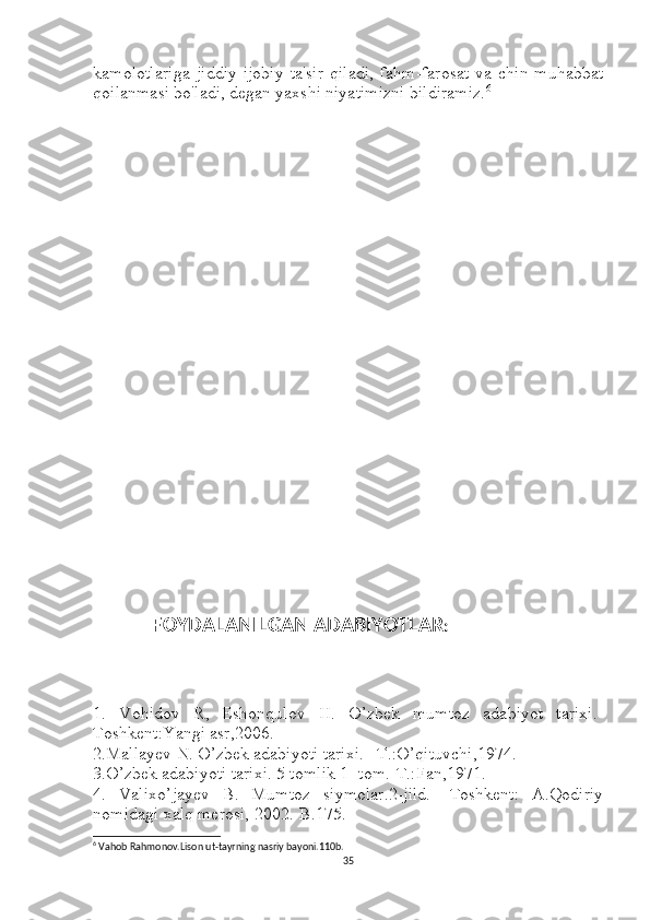 kamolotlariga   jiddiy   ijobiy   ta'sir   qiladi,   fahm-farosat   va   chin   muhabbat
qoilanmasi bo'ladi, degan yaxshi niyatimizni bildiramiz. 6
                        
                
           
                 FOYDALANILGAN ADABIYOTLAR :
1.   Vohidov   R,   Eshonqulov   H.   O’zbek   mumtoz   adabiyot   tarixi.-
Toshkent:Yangi asr,2006.
2.Mallayev N. O’zbek adabiyoti tarixi. –T.:O’qituvchi,1974.
3.O’zbek adabiyoti tarixi. 5 tomlik 1- tom.-T.:Fan,1971.
4.   Valixo’jayev   B.   Mumtoz   siymolar.2-jild.-   Toshkent:   A.Qodiriy
nomidagi xalq merosi, 2002.-B.175.
6
  Vahob Rahmonov.Lison ut-tayrning nasriy bayoni.110b.
35 