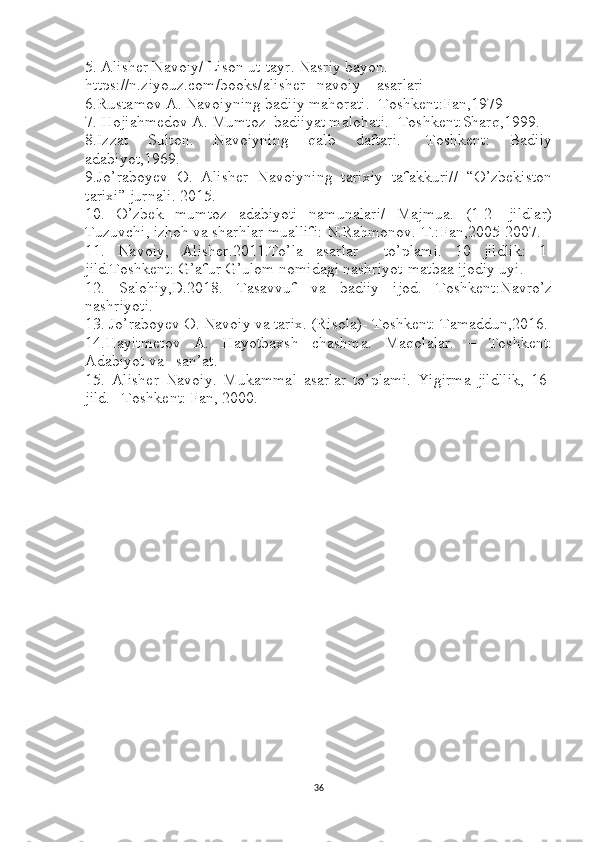 5. Alisher Navoiy/ Lison ut-tayr. Nasriy bayon.
https://n.ziyouz.com/books/alisher_ navoiy _ asarlari
6.Rustamov A. Navoiyning badiiy mahorati.- Toshkent:Fan,1979
7. Hojiahmedov A. Mumtoz  badiiyat malohati.- Toshkent:Sharq,1999.
8.Izzat   Sulton.   Navoiyning   qalb   daftari.-   Toshkent:   Badiiy
adabiyot,1969.
9.Jo’raboyev   O.   Alisher   Navoiyning   tarixiy   tafakkuri//   “O’zbekiston
tarixi” jurnali. 2015.
10.   O’zbek   mumtoz   adabiyoti   namunalari/   Majmua.   (1-2-   jildlar)
Tuzuvchi, izhoh va sharhlar muallifi: N.Rahmonov.-T.:Fan,2005-2007.
11.   Navoiy,   Alisher.2011.To’la   asarlar     to’plami.   10   jildlik:   1-
jild.Toshkent: G’afur G’ulom nomidagi nashriyot-matbaa ijodiy uyi.
12.   Salohiy,D.2018.   Tasavvuf   va   badiiy   ijod.   Toshkent:Navro’z
nashriyoti.
13. Jo’raboyev O. Navoiy va tarix. (Risola)- Toshkent: Tamaddun,2016.
14.Hayitmetov   A.   Hayotbaxsh   chashma.   Maqolalar.   –   Toshkent:
Adabiyot va   san’at.
15.   Alisher   Navoiy.   Mukammal   asarlar   to’plami.   Yigirma   jildllik,   16-
jild. –Toshkent: Fan, 2000.
36 
