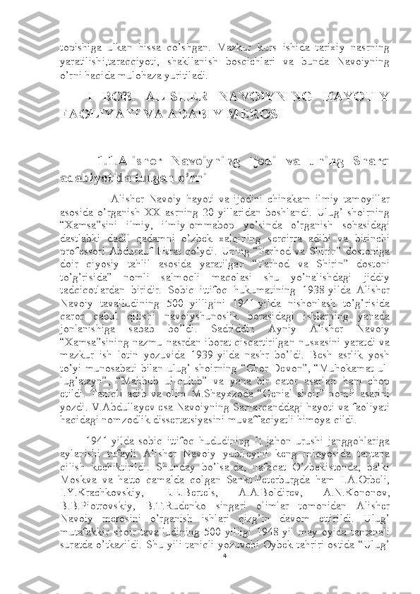 topishiga   ulkan   hissa   qo’shgan.   Mazkur   kurs   ishida   tarixiy   nasrning
yaratilishi,taraqqiyoti,   shakllanish   bosqichlari   va   bunda   Navoiyning
o’rni haqida mulohaza yuritiladi.                
      I   BOB.   ALISHER   NAVOIYNING   HAYOTIY
FAOLIYATI VA ADABIY MEROSI
        1.1.Alisher   Navoiyning   ijodi   va   uning   Sharq
adabiyotida tutgan o’rni
            Alisher   Navoiy   hayoti   va   ijodini   chinakam   ilmiy   tamoyillar
asosida   o’rganish   XX   asrning   20-yillaridan   boshlandi.   Ulug’   shoirning
“Xamsa”sini   ilmiy,   ilmiy-ommabop   yo’sinda   o’rganish   sohasidagi
dastlabki   dadil   qadamni   o’zbek   xalqining   serqirra   adibi   va   birinchi
professori   Abdurauf   Fitrat   qo’ydi.   Uning   “Farhod   va  Shirin”   dostoniga
doir   qiyosiy   tahlil   asosida   yaratilgan   “Farhod   va   Shirin”   dostoni
to’g’risida”   nomli   salmoqli   maqolasi   shu   yo’nalishdagi   jiddiy
tadqiqotlardan   biridir.   Sobiq   ittifoq   hukumatining   1938-yilda   Alisher
Navoiy   tavalludining   500   yilligini   1941-yilda   nishonlash   to’g’risida
qaror   qabul   qilishi   navoiyshunoslik   borasidagi   ishlarning   yanada
jonlanishiga   sabab   bo’ldi.   Sadriddin   Ayniy   Alisher   Navoiy
“Xamsa”sining nazmu-nasrdan iborat qisqartirilgan nusxasini yaratdi va
mazkur   ish   lotin   yozuvida   1939-yilda   nashr   bo’ldi.   Besh   asrlik   yosh
to’yi munosabati bilan ulug’ shoirning “Chor Devon”, “Muhokamat ul-
lug’atayn”,   “Mahbub   ul-qulub”   va   yana   bir   qator   asarlari   ham   chop
etildi.   Taniqli   adib   va   olim   M.Shayxzoda   “Genial   shoir”   nomli   asarini
yozdi. V.Abdullayev esa Navoiyning Samarqanddagi hayoti va faoliyati
haqidagi nomzodlik dissertatsiyasini muvaffaqiyatli himoya qildi.
1941-yilda   sobiq   ittifoq   hududining   II   jahon   urushi   janggohlariga
aylanishi   tufayli   Alisher   Navoiy   yubileyini   keng   miqyosida   tantana
qilish   kechiktirildi.   Shunday   bo’lsa-da,   nafaqat   O’zbekistonda,   balki
Moskva   va   hatto   qamalda   qolgan   Sankt-Peterburgda   ham   I.A.Orbeli,
I.Y.Krachkovskiy,   E.E.Bertels,   A.A.Boldirev,   A.N.Kononov,
B.B.Piotrovskiy,   B.T.Rudenko   singari   olimlar   tomonidan   Alisher
Navoiy   merosini   o’rganish   ishlari   qizg’in   davom   ettirildi.   Ulug’
mutafakkir   shoir   tavalludining   500   yilligi   1948-yil   may   oyida   tantanali
suratda o’tkazildi. Shu yili taniqli yozuvchi Oybek tahriri ostida “Ulug’
4 