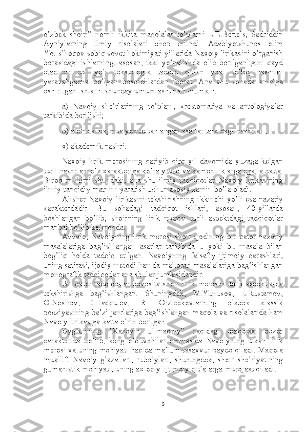 o’zbek   shoiri”   nomli   ikkita   maqolalar   to’plami   E.E.Bertels,   Sadriddin
Ayniylarning   ilmiy   risolalari   chop   qilindi.   Adabiyotshunos   olim
Yo.Is`hoqov sobiq sovet hokimiyati yillarida Navoiy lirikasini o’rganish
borasidagi   ishlarning,   asosan,   ikki   yo’nalishda   olib   borilganligini   qayd
etadi : birinchi   yo’l   tekstologik   tadqiq   qilish   yoki   to’liq   nashrini
yaratishgacha   bo’lgan   bosqichlardan   iborat.   Ana   shu   sohada   amalga
oshirilgan ishlarni shunday umumlashtirish mumkin:
a)   Navoiy   she’rlarining   to’plam,   xrestomatiya   va   antologiyalar
tarkibida berilishi;
b) alohida majmua yoxud tanlangan asarlar tarzidagi nashrlari;
v) akademik nashri.
Navoiy   lirik   merosining   qariyib   qirq   yil   davomida   yuzaga   kelgan
turli nashrlari o’z xarakteriga ko’ra yutuq va kamchiliklarga ega, albatta.
Biroq   muhimi   shundaki,   ana   shu   ilmiy   tadqiqotlar   Navoiy   lirikasining
ilmiy-tanqidiy matnini yaratish uchun asosiy zamin bo’la oladi.
Alisher   Navoiy   lirikasini   tekshirishning   ikkinchi   yo’li   esa   nazariy
xarakterdadir.   Bu   sohadagi   tadqiqot   ishlari,   asosan,   40-yillarda
boshlangan   bo’lib,   shoirning   lirik   merosi   turli   aspektdagi   tadqiqotlar
manbai bo’lib kelmoqda.
Avvalo,   Navoiyning   lirik   merosi   shoir   ijodining   bir   qator   nazariy
masalalariga   bag’ishlangan   asarlar   tarkibida   u   yoki   bu   masala   bilan
bog’liq   holda   tadqiq   etilgan.   Navoiyning   falsafiy-ijtimoiy   qarashlari,
uning satirasi, ijodiy metodi hamda mahorati masalalariga bag’ishlangan
monografik tadqiqotlar ana shular jumlasidandir.
Bir qator tadqiqotlar bevosita shoir lirik merosini turli aspektlarda
tekshirishga   bag’ishlangan.   Shuningdek,   M.Yunusov,   E.Rustamov,
O.Nosirov,   I.Haqqulov,   R.   Orzibekovlarning   o’zbek   klassik
poeziyasining ba’zi janrlariga bag’ishlangan maqola va risolalarida ham
Navoiy lirikasiga katta o’rin berilgan.
Uyg’unning   “Xazoyin   ul-maoniy”   haqidagi   maqolasi   obzor
xarakterida   bo’lib,   keng   o’quvchilar   ommasida   Navoiyning   ulkan   lirik
merosi va uning mohiyati haqida ma’lum tasavvur paydo qiladi. Maqola
muallifi   Navoiy   g’azallari,   ruboiylari,   shuningdek,   shoir   she’riyatining
gumanistik mohiyati, uning axloqiy-ijtimoiy qit’alarga murojaat qiladi.
5 