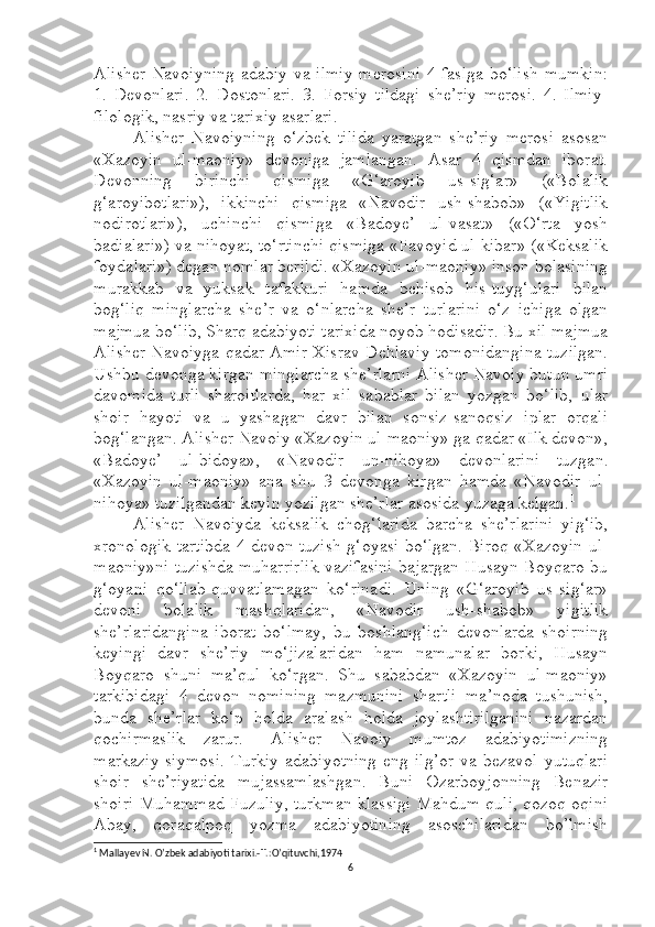 Alisher Navoiyning adabiy va ilmiy merosini 4 faslga bo‘lish mumkin:
1.   Devonlari.   2.   Dostonlari.   3.   Forsiy   tildagi   she’riy   merosi.   4.   Ilmiy-
filologik, nasriy va tarixiy asarlari.
Alisher   Navoiyning   o‘zbek   tilida   yaratgan   she’riy   merosi   asosan
«Xazoyin   ul-maoniy»   devoniga   jamlangan.   Asar   4   qismdan   iborat.
Devonning   birinchi   qismiga   «G‘aroyib   us-sig‘ar»   («Bolalik
g‘aroyibotlari»),   ikkinchi   qismiga   «Navodir   ush-shabob»   («Yigitlik
nodirotlari»),   uchinchi   qismiga   «Badoye’   ul-vasat»   («O‘rta   yosh
badialari») va nihoyat, to‘rtinchi qismiga «Favoyid ul-kibar» («Keksalik
foydalari») degan nomlar berildi. «Xazoyin ul-maoniy» inson bolasining
murakkab   va   yuksak   tafakkuri   hamda   behisob   his-tuyg‘ulari   bilan
bog‘liq   minglarcha   she’r   va   o‘nlarcha   she’r   turlarini   o‘z   ichiga   olgan
majmua bo‘lib, Sharq adabiyoti tarixida noyob hodisadir. Bu xil majmua
Alisher Navoiyga qadar Amir Xisrav Dehlaviy tomonidangina tuzilgan.
Ushbu devonga kirgan minglarcha she’rlarni Alisher Navoiy butun umri
davomida   turli   sharoitlarda,   har   xil   sabablar   bilan   yozgan   bo‘lib,   ular
shoir   hayoti   va   u   yashagan   davr   bilan   sonsiz-sanoqsiz   iplar   orqali
bog‘langan. Alisher Navoiy «Xazoyin ul-maoniy» ga qadar «Ilk devon»,
«Badoye’   ul-bidoya»,   «Navodir   un-nihoya»   devonlarini   tuzgan.
«Xazoyin   ul-maoniy»   ana   shu   3   devonga   kirgan   hamda   «Navodir   ul-
nihoya» tuzilgandan keyin yozilgan she’rlar asosida yuzaga kelgan. 1
Alisher   Navoiyda   keksalik   chog‘larida   barcha   she’rlarini   yig‘ib,
xronologik tartibda 4 devon tuzish g‘oyasi bo‘lgan. Biroq «Xazoyin ul-
maoniy»ni tuzishda muharrirlik vazifasini bajargan Husayn Boyqaro bu
g‘oyani   qo‘llab-quvvatlamagan   ko‘rinadi.   Uning   «G‘aroyib   us-sig‘ar»
devoni   bolalik   mashqlaridan,   «Navodir   ush-shabob»   yigitlik
she’rlaridangina   iborat   bo‘lmay,   bu   boshlang‘ich   devonlarda   shoirning
keyingi   davr   she’riy   mo‘jizalaridan   ham   namunalar   borki,   Husayn
Boyqaro   shuni   ma’qul   ko‘rgan.   Shu   sababdan   «Xazoyin   ul-maoniy»
tarkibidagi   4   devon   nomining   mazmunini   shartli   ma’noda   tushunish,
bunda   she’rlar   ko‘p   holda   aralash   holda   joylashtirilganini   nazardan
qochirmaslik   zarur.       Alisher   Navoiy   mumtoz   adabiyotimizning
markaziy   siymosi.   Turkiy   adabiyotning   eng   ilg’or   va  bezavol   yutuqlari
shoir   she’riyatida   mujassamlashgan.   Buni   Ozarboyjonning   Benazir
shoiri Muhammad Fuzuliy, turkman klassigi Mahdum quli, qozoq oqini
Abay,   qoraqalpoq   yozma   adabiyotining   asoschilaridan   bo’lmish
1
  Mallayev N. O’zbek adabiyoti tarixi.-T.:O’qituvchi,1974
6 