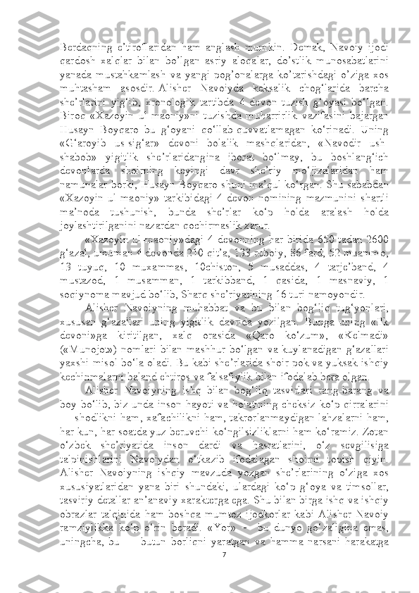 Berdaqning   e’tiroflaridan   ham   anglash   mumkin.   Demak,   Navoiy   ijodi
qardosh   xalqlar   bilan   bo’lgan   asriy   aloqalar,   do’stlik   munosabatlarini
yanada   mustahkamlash   va   yangi   pog’onalarga   ko’tarishdagi   o’ziga   xos
muhtasham   asosdir.   Alisher   Navoiyda   keksalik   chog‘larida   barcha
she’rlarini   yig‘ib,   xronologik   tartibda   4   devon   tuzish   g‘oyasi   bo‘lgan.
Biroq   «Xazoyin   ul-maoniy»ni   tuzishda   muharrirlik   vazifasini   bajargan
Husayn   Boyqaro   bu   g‘oyani   qo‘llab-quvvatlamagan   ko‘rinadi.   Uning
«G‘aroyib   us-sig‘ar»   devoni   bolalik   mashqlaridan,   «Navodir   ush-
shabob»   yigitlik   she’rlaridangina   iborat   bo‘lmay,   bu   boshlang‘ich
devonlarda   shoirning   keyingi   davr   she’riy   mo‘jizalaridan   ham
namunalar borki, Husayn Boyqaro shuni ma’qul ko‘rgan. Shu sababdan
«Xazoyin   ul-maoniy»   tarkibidagi   4   devon   nomining   mazmunini   shartli
ma’noda   tushunish,   bunda   she’rlar   ko‘p   holda   aralash   holda
joylashtirilganini nazardan qochirmaslik zarur.
«Xazoyin  ul-maoniy»dagi  4 devonning har birida  650 tadan  2600
g‘azal, umuman 4 devonda 210 qit’a, 133 ruboiy, 86 fard, 52 muammo,
13   tuyuq,   10   muxammas,   10chiston,   5   musaddas,   4   tarje’band,   4
mustazod,   1   musamman,   1   tarkibband,   1   qasida,   1   masnaviy,   1
soqiynoma mavjud bo‘lib, Sharq she’riyatining 16 turi namoyondir.
Alisher   Navoiyning   muhabbat   va   bu   bilan   bog‘liq   tug‘yonlari,
xususan   g‘azallari   uning   yigitlik   davrida   yozilgan.   Bunga   uning   «Ilk
devoni»ga   kiritilgan,   xalq   orasida   «Qaro   ko‘zum»,   «Kelmadi»
(«Munojot»)  nomlari  bilan mashhur bo‘lgan va kuylanadigan  g‘azallari
yaxshi misol bo‘la oladi. Bu kabi she’rlarida shoir pok va yuksak ishqiy
kechinmalarni baland ehtiros va falsafiylik bilan ifodalab bera olgan.
Alisher   Navoiyning   ishq   bilan   bog‘liq   tasvirlari   rang-barang   va
boy bo‘lib, biz unda inson hayoti va holatining  cheksiz  ko‘p qirralarini
— shodlikni ham, xafachilikni ham, takrorlanmaydigan lahzalarni ham,
har kun, har soatda yuz beruvchi ko‘ngilsizliklarni ham ko‘ramiz. Zotan
o‘zbek   she’riyatida   inson   dardi   va   hasratlarini,   o‘z   sevgilisiga
talpinishlarini   Navoiydan   o‘tkazib   ifodalagan   shoirni   topish   qiyin.
Alisher   Navoiyning   ishqiy   mavzuda   yozgan   she’rlarining   o‘ziga   xos
xususiyatlaridan   yana   biri   shundaki,   ulardagi   ko‘p   g‘oya   va   timsollar,
tasviriy detallar an’anaviy xarakterga ega. Shu bilan birga ishq va ishqiy
obrazlar   talqinida   ham   boshqa   mumtoz   ijodkorlar   kabi   Alisher   Navoiy
ramziylikka   ko‘p   o‘rin   beradi.   «Yor»   —   bu   dunyo   go‘zaligina   emas,
uningcha,   bu   —   butun   borliqni   yaratgan   va   hamma   narsani   harakatga
7 