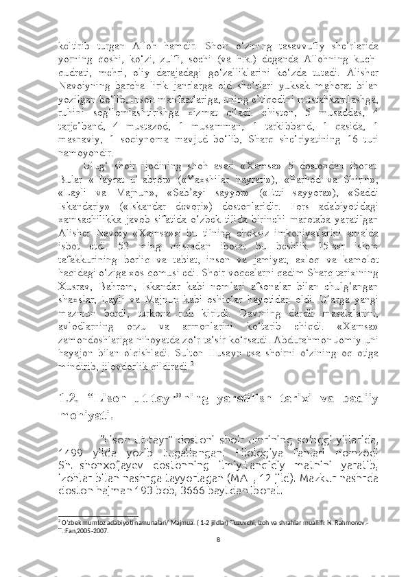 keltirib   turgan   Alloh   hamdir.   Shoir   o‘zining   tasavvufiy   she’rlarida
yorning   qoshi,   ko‘zi,   zulfi,   sochi   (va   h.k.)   deganda   Allohning   kuch-
qudrati,   mehri,   oliy   darajadagi   go‘zalliklarini   ko‘zda   tutadi.   Alisher
Navoiyning   barcha   lirik   janrlarga   oid   she’rlari   yuksak   mahorat   bilan
yozilgan bo‘lib, inson manfaatlariga, uning e’tiqodini mustahkamlashga,
ruhini   sog‘lomlashtirishga   xizmat   qiladi.   chiston,   5   musaddas,   4
tarje’band,   4   mustazod,   1   musamman,   1   tarkibband,   1   qasida,   1
masnaviy,   1   soqiynoma   mavjud   bo‘lib,   Sharq   she’riyatining   16   turi
namoyondir.
Ulug‘   shoir   ijodining   shoh   asari   «Xamsa»   5   dostondan   iborat.
Bular   «Hayrat   ul-abror»   («Yaxshilar   hayrati»),   «Farhod   va   Shirin»,
«Layli   va   Majnun»,   «Sab’ayi   sayyor»   («Etti   sayyora»),   «Saddi
Iskandariy»   («Iskandar   devori»)   dostonlaridir.   Fors   adabiyotidagi
xamsachilikka   javob   sifatida   o‘zbek   tilida   birinchi   marotaba   yaratilgan
Alisher   Navoiy   «Xamsa»si   bu   tilning   cheksiz   imkoniyatlarini   amalda
isbot   etdi.   52   ming   misradan   iborat   bu   beshlik   15-asr   islom
tafakkurining   borliq   va   tabiat,   inson   va   jamiyat,   axloq   va   kamolot
haqidagi o‘ziga xos qomusi edi. Shoir voqealarni qadim Sharq tarixining
Xusrav,   Bahrom,   Iskandar   kabi   nomlari   afsonalar   bilan   chulg‘angan
shaxslar,   Layli   va   Majnun   kabi   oshiqlar   hayotidan   oldi.   Ularga   yangi
mazmun   berdi,   turkona   ruh   kiritdi.   Davrning   dardli   masalalarini,
avlodlarning   orzu   va   armonlarini   ko‘tarib   chiqdi.   «Xamsa»
zamondoshlariga nihoyatda zo‘r ta’sir ko‘rsatdi. Abdurahmon Jomiy uni
hayajon   bilan   olqishladi.   Sulton   Husayn   esa   shoirni   o‘zining   oq   otiga
mindirib, jilovdorlik qildiradi . 2
1.2.   “Lison   ut-tayr”ning   yaratilish   tarixi   va   badiiy
mohiyati.
  
        “Lison   ut-tayr”   dostoni   shoir   umrining   so‘nggi   yillarida,
1499   yilda   yozib   tugallangan.   Filologiya   fanlari   nomzodi
Sh.Eshonxo‘jayev   dostonning   ilmiy-tanqidiy   matnini   yaratib,
izohlar bilan nashrga tayyorlagan (MAT, 12-jild). Mazkur nashrda
doston hajman 193 bob, 3666 baytdan iborat.
2
  O’zbek mumtoz adabiyoti namunalari/ Majmua. ( 1-2 jildlar) Tuzuvchi, izoh va shrahlar muallifi: N. Rahmonov.-
T.:Fan,2005-2007.
8 