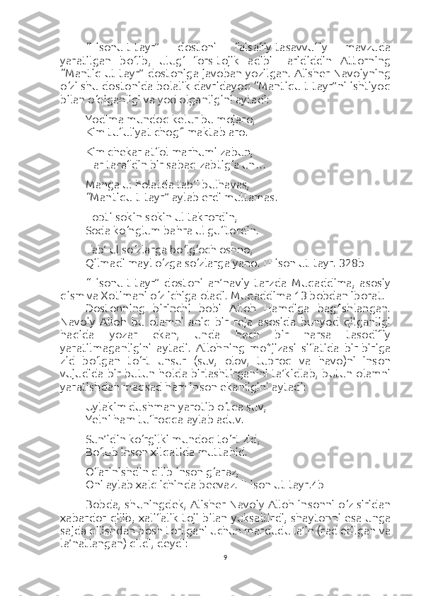 “Lisonu-t-tayr”   dostoni   falsafiy-tasavvufiy   mavzuda
yaratilgan   bo‘lib,   ulug‘   fors-tojik   adibi   Farididdin   Attorning
“Mantiq ut-tayr” dostoniga javoban yozilgan. Alisher Navoiyning
o‘zi shu dostonida bolalik davridayoq “Mantiqu-t-tayr”ni ishtiyoq
bilan o‘qiganligi va yod olganligini aytadi:
Yodima mundoq kelur bu mojaro,
Kim tufuliyat chog‘i maktab aro.
Kim chekar atfol marhumi zabun,
Har tarafdin bir sabaq zabtig‘a un…
Manga ul holatda tab’i bulhavas,
“Mantiqu-t-tayr” aylab erdi multamas.
Topti sokin-sokin ul takrordin,
Soda ko‘nglum bahra ul guftordin.
Tab’ ul so‘zlarga bo‘lg‘och oshno,
Qilmadi mayl o‘zga so‘zlarga yano.  [ Lison ut-tayr. 328b]
“Lisonu-t-tayr”   dostoni   an’naviy   tarzda   Muqaddima,   asosiy
qism va Xotimani o‘z ichiga oladi.  Muqaddima 13 bobdan iborat.
Dostonning   birinchi   bobi   Alloh   Hamdiga   bag‘ishlangan.
Navoiy   Alloh   bu   olamni   aniq   bir   reja   asosida   bunyod   qilganligi
haqida   yozar   ekan,   unda   hech   bir   narsa   tasodifiy
yaratilmaganligini   aytadi.   Allohning   mo‘’jizasi   sifatida   bir-biriga
zid   bo‘lgan   to‘rt   unsur   (suv,   olov,   tuproq   va   havo)ni   inson
vujudida bir butun holda birlashtirganini ta’kidlab, butun olamni
yaratishdan maqsad ham inson ekanligini aytadi:
Uylakim dushman yarotib o‘tqa suv,
Yelni ham tufroqqa aylab aduv.
Sun’idin ko‘rgilki mundoq to‘rt zid,
Bo‘lub inson xilqatida muttahid.
Ofarinishdin qilib inson g‘araz,
Oni aylab xalq ichinda beevaz.  [Lison ut-tayr.4b]
Bobda, shuningdek, Alisher Navoiy Alloh insonni o‘z siridan
xabardor qilib, xalifalik toji  bilan yuksaltirdi, shaytonni esa unga
sajda qilishdan bosh tortgani uchun mardudu la’in (rad etilgan va
la’natlangan) qildi, deydi:
9 