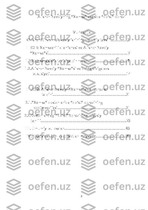 Alisher Navoiyning “Xamsa” asarida “do‘st” obrazi
Mundarija
Kirish: Bitiruv malakaviy ishining umumiy tavsifi………….3
I  BOB: Xamsachilik  an’anasi va Alisher Navoiy
“Xamsa”si ……………………………………………………7
1.1. Xamsanavislik tarixiga bir nazar…………………………7
    1.2. Alisher Navoiy “Xamsa”si va uning o‘ziga xos 
   xususiyati………………………………………………….14
II  BOB: Alisher Navoiy  “Xamsa”sida  obrazlar  
   talqini………………………………………………..21
2.1.”Xamsa” dostonlarida “do‘st” obrazining
   poetik vazifasi…………………………………………….21
2.2.Dostonlardagi “do‘st” obrazining  qiyosiy 
 tahlili………………………………………………………..73
    III. Umumiy  xulosalar………………………………………. 83
     IV. Foydalanilgan  adabiyotlar  ro‘yxati…………………….87
2 