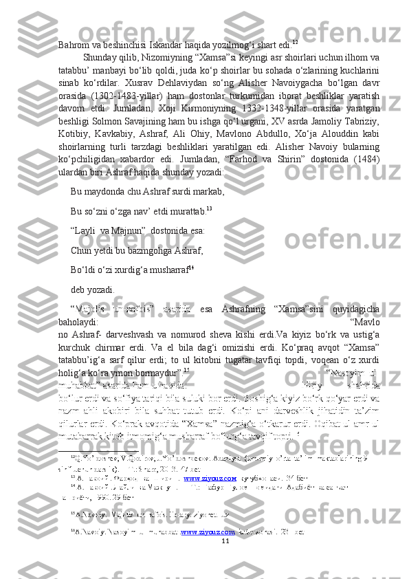Bahrom va beshinchisi Iskandar haqida yozilmog‘i shart edi. 12
Shunday qilib, Nizomiyning “Xamsa”si keyingi asr shoirlari uchun ilhom va
tatabbu’ manbayi bo‘lib qoldi, juda ko‘p shoirlar bu sohada o‘zlarining kuchlarini
sinab   ko‘rdilar.   Xusrav   Dehlaviydan   so‘ng   Alisher   Navoiygacha   bo‘lgan   davr
orasida   (1302-1483-yillar)   ham   dostonlar   turkumidan   iborat   beshliklar   yaratish
davom   etdi.   Jumladan,   Xoji   Kirmoniyning   1332-1348-yillar   orasida   yaratgan
beshligi Solmon Savajining ham bu ishga qo‘l urgani, XV asrda Jamoliy Tabriziy,
Kotibiy,   Kavkabiy,   Ashraf,   Ali   Ohiy,   Mavlono   Abdullo,   Xo‘ja   Alouddin   kabi
shoirlarning   turli   tarzdagi   beshliklari   yaratilgan   edi.   Alisher   Navoiy   bularning
ko‘pchiligidan   xabardor   edi.   Jumladan,   “Farhod   va   Shirin”   dostonida   (1484)
ulardan biri Ashraf haqida shunday yozadi: 
Bu maydonda chu Ashraf surdi markab,
Bu so‘zni o‘zga nav’ etdi murattab. 13
“Layli  va Majnun”  dostonida esa:
Chun yetdi bu bazmgohga Ashraf,
Bo‘ldi o‘zi xurdig‘a musharraf 14
deb yozadi.
“Majolis   un-nafois”   asarida   esa   Ashrafning   “Xamsa”sini   quyidagicha
baholaydi: “Mavlo
no   Ashraf -   darveshvash   va   nomurod   sheva   kishi   erdi.Va   kiyiz   bo‘rk   va   ustig‘a
kurchuk   chirmar   erdi.   Va   el   bila   dag‘i   omizishi   erdi.   Ko‘praq   avqot   “Xamsa”
tatabbu’ig‘a   sarf   qilur   erdi;   to   ul   kitobni   tugatar   tavfiqi   topdi,   voqean   o‘z   xurdi
holig‘a ko‘ra ymon bormaydur”. 15
“Nasoyim   ul-
muhabbat” asarida ham u haqida:  Hiriy   shahrida
bo‘lur erdi va so‘fiya tariqi bila suluki bor erdi. Boshig‘a kiyiz bo‘rk qo‘yar erdi va
nazm   ahli   akobiri   bila   suhbat   tutub   erdi.   Ko‘pi   ani   darveshlik   jihatidin   ta’zim
qilurlar erdi. Ko‘prak avqotida “Xamsa” nazmig‘a o‘tkarur erdi. Oqibat ul-amr ul
mutabarrak kitob itmomig‘a musharraf bo‘lurg‘a tavqif topti. 16
12
Q.Yo’ldoshev, V.Qodirov, J.Yo’ldoshbekov.  Adabiyot  (umumiy  o’rta  ta’lim  maktablarining 9-
sinfi uchun darslik). —T.: Sharq, 2013 .  47-bet
13
 А.Навоий . Фарҳод  ва  Ширин .   www.ziyouz.cом   кутубхонаси.   34-бет
14
 А.Навоий . Лайли  ва Мажнун .  — Т.:  Ғафур  Ғулом  номидаги  Адабиёт  ва санъат  
нашриёти, 1990.  29-бет
15
A.Navoiy.  Majolis  un-nafois. library. ziyonet.  uz
16
A.Navoiy. Nasoyim  ul-muhabbat  . www.ziyouz.com   kutubxonasi.  231-bet
11 