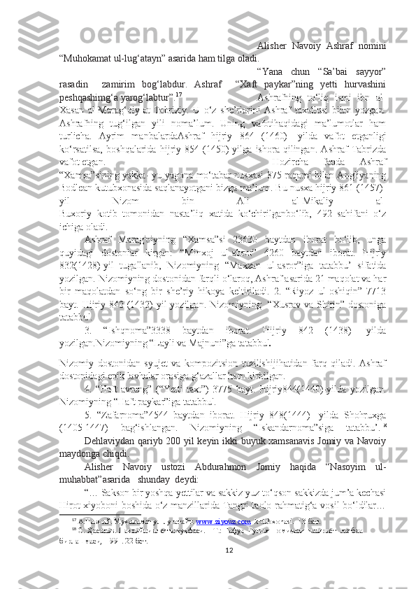 Alisher   Navoiy   Ashraf   nomini
“Muhokamat ul-lug‘atayn” asarida ham tilga oladi.
“Yana   chun   “Sa’bai   sayyor”
rasadin     zamirim   bog‘labdur.   Ashraf     “Xaft   paykar”ning   yetti   hurvashini
peshqashimg‘a yarog‘labtur”. 17
Ashrafning   to‘liq   ismi   ibn   al-
Xasan   al-Marag‘oiy   at-Tabriziy.   U   o‘z   she’rlarini   Ashraf   taxallusi   bilan   yozgan.
Ashrafning   tug‘ilgan   yili   noma’lum.   Uning   vafotihaqidagi   ma’lumotlar   ham
turlicha.   Ayrim   manbalardaAshraf   hijriy   864   (1460)-   yilda   vafot   etganligi
ko‘rsatilsa,   boshqalarida   hijriy   854   (1450)-yilga   ishora   qilingan.   Ashraf   Tabrizda
vafot etgan.   Hozircha   fanda   Ashraf
“Xamsa”sining yakka- yu yagona mo‘tabar nusxasi 875 raqami bilan Angliyaning
Bodlean kutubxonasida saqlanayotgani bizga ma’lum. Bu nusxa hijriy 861 (1457)-
yil   Nizom   bin   Ali   al-Mikaliy   al-
Buxoriy   kotib   tomonidan   nasta’liq   xatida   ko‘chirilganbo‘lib,   492   sahifani   o‘z
ichiga oladi.
Ashraf   Marag'oiyning   “Xamsa”si   23630   baytdan   iborat   bo‘lib,   unga
quyidagi   dostonlar   kirgan:   “Minxoj   ul-abror”   4260   baytdan   iborat.   Hijriy
832(1428)-yil   tugallanib,   Nizomiyning   “Maxzan   ul-asror”iga   tatabbu’   sifatida
yozilgan. Nizomiyning dostonidan farqli o‘laroq, Ashraf asarida 21 maqolat va har
bir   maqolatdan   so‘ng   bir   she’riy   hikoya   keltiriladi.   2.   “Riyoz   ul-oshiqin”   7713
bayt. Hijriy 842 (1432)- yil yozilgan. Nizomiyning   “Xusrav va Shirin” dostoniga
tatabbu'.
3.   “Ishqnoma” 3338   baytdan   iborat.   Hijriy   842   (1438)   -yilda
yozilgan.Nizomiyning “Layli va Majnuni”ga tatabbu' .
Nizomiy   dostonidan   syujet   va   kompozitsion   tuzilishijihatidan   farq   qiladi.   Ashraf
dostonidagi epik lavhalar orasiga g‘azallar ham kiritilgan.
4.   “Haft   avrang”   (“Yetti   taxt”)   3775   bayt.   Hijriy844(1440)-yilda   yozilgan.
Nizomiyning “Haft paykar”iga tatabbu'.
5.   “Zafarnoma”4544   baytdan   iborat.   Hijriy   848(1444)   -yilda   Shohruxga
(1405-1447)   bag‘ishlangan.   Nizomiyning   “Iskandarnoma”siga   tatabbu’. 18
Dehlaviydan qariyb 200 yil keyin ikki buyuk xamsanavis Jomiy va Navoiy
maydonga chiqdi.
Alisher   Navoiy   ustozi   Abdurahmon   Jomiy   haqida   “Nasoyim   ul-
muhabbat”asarida   shunday  deydi:
“… Sakson bir yoshqa yettilar va sakkiz yuz to‘qson sakkizda jum’a kechasi
Hirot xiyoboni boshida o‘z manzillarida Tangri taolo rahmatig‘a vosil bo‘ldilar…
17
 А.Навоий.  Муҳокамат ул - луғатайн.  www.ziyouz.com   kutubxonasi.   13-бет .
18
 С. Ҳасанов. Навоийнинг етти туҳфаси. – Т.: Ғафур  Ғулом  номидаги  нашриёт  матбаа  
бирлашмаси,  1991. 22-бет.
12 