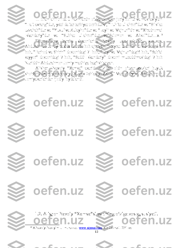 … Olam ahli tilida ul nazmlardin o‘zga oz nazm joriy bo‘lur va masnaviydin
“Haft avrang”dur, yetti daftar tarbiyat topibdurki, “Tuhfat ul-ahror”dur va “Silsilat
uzzahab”dur va “Yusuf va Zulayho”dur va “Layli va Majnun”dir va “Xiradnomai
Iskandariy”dur   va   “Subhat   ul-ahror”dur   va”Salomon   va   Absol”dur…». 19
“Xamsa”ning   barcha   dostonlarida   Navoiy   ustoz-salaflari,   xususan,
Abdurahmon Jomiy haqida alohida bob ajratgan. “Hayrat ul-abror” dostonidagi13-
bob, “Farhod va Shirin” dostonidagi 7- bob, “Layliva Majnun”dagi6-bob, “Sab’ai
sayyor”   dostonidagi   7-bob,   “Saddi   Iskandariy”   dostoni   muqaddimasidagi   7-bob
Nuriddin Abdurahmon Jomiy madhiga bag‘ishlangan.
Alisher     Navoiy   “Xamsa”   asarida   o‘zidan   oldin   o‘tganustozlari   buyuk
shoirlar   Nizomiy   Ganjaviy,   XusravDehlaviy,   Ashraf   Marog‘oiy   va   Abdurahmon
Jomiyasarlaridan ijodiy foydalandi.
1.2. Alisher Navoiy “Xamsa”si va uning o‘ziga xos xususiyati.
19
 A.Navoiy. Nasoyim  ul-muhabbat.   www.ziyouz.com   kutubxonasi.  234-bet
13 