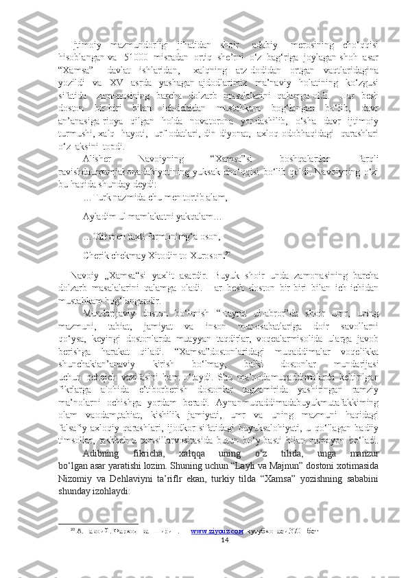 Ijtimoiy     mazmundorligi     jihatidan     shoir       adabiy       merosining     cho‘qqisi
hisoblangan va   51000  misradan  ortiq  she’rni  o‘z  bag‘riga  joylagan shoh  asar
“Xamsa”       davlat     ishlaridan,       xalqning     arz-dodidan     ortgan     vaqtlaridagina
yozildi     va     XV     asrda     yashagan   ajdodlarimiz     ma’naviy     holatining     ko‘zgusi
sifatida     zamonasining   barcha   dolzarb   masalalarini   qalamga oldi.     Har   besh
doston     bir-biri     bilan     ich-ichidan     mustahkam     bog‘langan     bo‘lib,     davr
an’anasiga   rioya     qilgan     holda     novatorona     yondashilib,     o‘sha     davr     ijtimoiy
turmushi,  xalq   hayoti,   urf-odatlari, din-diyonat,   axloq-odobhaqidagi    qarashlari
o‘z  aksini  topdi.
Alisher   Navoiyning   “Xamsa”si   boshqalardan   farqli
ravishda umumjahonadabiyotining   yuksak   cho‘qqisi   bo‘lib   qoldi.   Navoiyning   o‘zi
bu haqida shunday deydi:
…Turk nazmida chu men tortib alam,
     Ayladim ul mamlakatni yakqalam…
     …Olibmen taxti farmonimg‘a oson,
     Cherik chekmay Xitodin to Xuroson . 20
Navoiy   „Xamsa“si   yaxlit   asardir.   Buyuk   shoir   unda   zamonasining   barcha
dolzarb   masalalarini   qalamga   oladi.   Har   besh   doston   bir-biri   bilan   ich-ichidan
mustahkam bog‘langandir. 
Mundarijaviy   doston   bo‘lmish   “Hayrat   ul-abror”da   shoir   umr,   uning
mazmuni,   tabiat,   jamiyat   va   inson   munosabatlariga   doir   savollarni
qo‘ysa,   keyingi   dostonlarda   muayyan   taqdirlar,   voqealarmisolida   ularga   javob
berishga   harakat   qiladi.   “Xamsa”dostonlaridagi   muqaddimalar   voqelikka
shunchakian’anaviy   kirish   bo‘lmay,   balki   dostonlar   mundarijasi
uchun   ochqich   vazifasini   ham   o‘taydi.   Shu   ma’nodamuqaddimalarda   keltirilgan
fikrlarga   alohida   e’tiborberish   dostonlar   tagzamirida   yashiringan   ramziy
ma’nolarni   ochishga   yordam   beradi.   Aynanmuqaddimadabuyukmutafakkiming
olam   vaodam,tabiat,   kishilik   jamiyati,   umr   va   uning   mazmuni   haqidagi
falsafiy-axloqiy   qarashlari,   ijodkor   sifatidagi   buyuksalohiyati,   u   qo‘llagan   badiiy
timsollar,   tashbeh-u   tamsillarvositasida   butun   bo‘y-basti   bilan   namoyon   bo‘ladi.
Adibning   fikricha,   xalqqa   uning   o‘z   tilida,   unga   manzur
bo‘lgan asar yaratishi lozim. Shuning uchun “Layli va Majnun” dostoni xotimasida
Nizomiy   va   Dehlaviyni   ta’riflr   ekan,   turkiy   tilda   “Xamsa”   yozishning   sababini
shunday izohlaydi:
20
 А.Навоий . Фарҳод  ва  Ширин . —  www.ziyouz.cом   кутубхонаси.370   -бет
14 