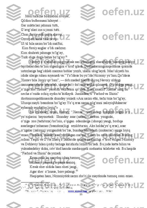 Men turkcha boshlabon rivoyat,
Qildim bufasonani hikoyat…  
Gar nukta lari jahonni tutti,
G‘avg‘olari ins-u jonni tutti.
Chun forsiy erdi nukta shavqi,
Ozroq edi anda turk zavqi.
Ul til bila nazm bo‘ldi malfuz,
 Kim forsiy anglar o‘ldi mahzuz.
Kim shuhrati jahonga to‘lg‘ay,
Turk eliga dog‘i bahra bo‘lg‘ay. 21
Navoiy o‘z salaflarining yuksak san’atkorligini sharaflaydi, ularning adabiy 
tajribalaridan ta’lim olganligini e’tirof qiladi. Dostonlarningmuqaddima qismida 
ustozlariga bag‘ishlab maxsus boblar yozib, ularni ulug‘laydi. Mas’uliyatli bu 
ishda ularga ruhan suyanadi va:“Yo‘ldasa bu yo‘lda Nizomiy yo‘lum,Qo‘ldasa 
Xusrav bila Jomiy qo‘lum”, — deb madad tilaydi. Biroq Navoiy oldingi 
xamsanavislarni takrorlab, ularga ko‘r-ko‘rona taqlid qilmaydi. O‘z oldiga yangi,
o‘ziga xos“Xamsa” yaratish vazifasini qo‘yadi. Buni muallif“Xamsa”ning bir 
necha o‘rnida ochiq-oydin ta’kidlaydi. Jumladan, u “Farhod va Shirin” 
dostonimuqaddimasida shunday yozadi:«Ani nazm etki, tarhi toza bo‘lg‘ay,
Ulusqa mayli beandoza bo‘lg‘ay.Yo‘q ersa nazm qilg‘onni xaloyiqMukarrar 
aylamak sendin ne loyiq?»
Bu  misralari  orqali  Navoiy  “Xamsa”   yozishdagi  belgilab  olgan  o‘z  
yo‘riqlarini  bayonetadi:  Shunday  asar (nazm) – doston  yozginki,
o‘ziga  xos (tarhitoza) bo‘lsin, o‘qigan  odamlarga (ulusqa) yangi, boshqa  
asarlargao‘xshamas (beandoza)ligi  sezilibtursin. Aks holda(yo‘q ersa), asar 
o‘zgalar (xaloyiq) yozgandek bo‘lsa, bunday takrorlash (mukarrar) senga loyiq 
emas. Yaxshisi, bunday asar yozmagan ma’qul. Lekin bu oson ish emas. Buning
uchun Yaqin va O‘rta Sharq o‘lkalarida qalami mislsizligi e’tirof etilgan Nizomiy 
va Dehlaviy bilan ijodiy bahsga kirishishi lozim bo‘ladi. Bu juda katta bilim va 
yuksakadabiy didni, iste’dod hamda mashaqqatli mehnatni talabetar edi. Bu haqida
“Farhod va Shirin”da yozadi:
Emas oson bu maydon ichra turmoq,
          Nizomiy panjasig‘a panja urmoq.
Kerak sher oldida ham sheri jangi,
Agar sher  o‘lmasa, bore palangi. 22
Haqiqatan ham, Nizomiydek nazm she’ri ila maydonda turmoq oson emas. 
21
 Q.Yo’ldoshev, V.Qodirov, J.Yo’ldoshbekov.  Adabiyot  (umumiy  o’rta  ta’lim  maktablarining 9-
sinfi uchun   darslik). —T.: Sharq, 2013. 48-bet   
22
А.Навоий . Фарҳод  ва  Ширин . —  www.ziyouz.cом   кутубхонаси.  18 -бет
15 