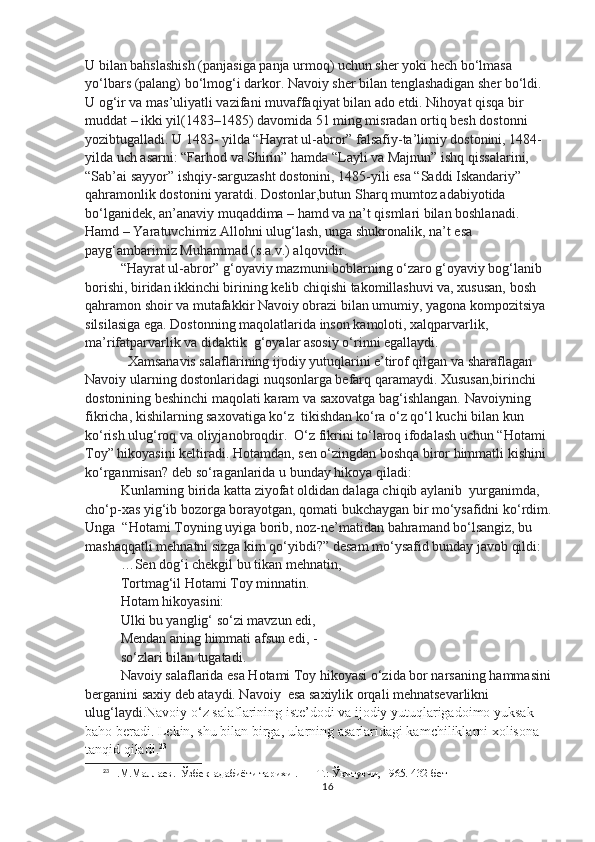 U bilan bahslashish (panjasiga panja urmoq) uchun sher yoki hech bo‘lmasa 
yo‘lbars (palang) bo‘lmog‘i darkor. Navoiy sher bilan tenglashadigan sher bo‘ldi. 
U og‘ir va mas’uliyatli vazifani muvaffaqiyat bilan ado etdi. Nihoyat qisqa bir 
muddat – ikki yil(1483–1485) davomida 51 ming misradan ortiq besh dostonni 
yozibtugalladi. U 1483- yilda “Hayrat ul-abror” falsafiy-ta’limiy dostonini, 1484- 
yilda uch asarni: “Farhod va Shirin” hamda “Layli va Majnun” ishq qissalarini, 
“Sab’ai sayyor” ishqiy-sarguzasht dostonini, 1485-yili esa “Saddi Iskandariy” 
qahramonlik dostonini yaratdi. Dostonlar,butun Sharq mumtoz adabiyotida 
bo‘lganidek, an’anaviy muqaddima – hamd va na’t qismlari bilan boshlanadi.
Hamd – Yaratuvchimiz Allohni ulug‘lash, unga shukronalik, na’t esa
payg‘ambarimiz Muhammad (s.a.v.) alqovidir.
“Hayrat ul-abror” g‘oyaviy mazmuni boblarning o‘zaro g‘oyaviy bog‘lanib 
borishi, biridan ikkinchi birining kelib chiqishi takomillashuvi va, xususan, bosh 
qahramon shoir va mutafakkir Navoiy obrazi bilan umumiy, yagona kompozitsiya 
silsilasiga ega. Dostonning maqolatlarida inson kamoloti, xalqparvarlik, 
ma’rifatparvarlik va didaktik  g‘oyalar asosiy o‘rinni egallaydi.
  Xamsanavis salaflarining ijodiy yutuqlarini e’tirof qilgan va sharaflagan  
Navoiy ularning dostonlaridagi nuqsonlarga befarq qaramaydi. Xususan,birinchi 
dostonining beshinchi maqolati karam va saxovatga bag‘ishlangan. Navoiyning 
fikricha, kishilarning saxovatiga ko‘z  tikishdan ko‘ra o‘z qo‘l kuchi bilan kun 
ko‘rish ulug‘roq va oliyjanobroqdir.  O‘z fikrini to‘laroq ifodalash uchun “Hotami 
Toy” hikoyasini keltiradi. Hotamdan, sen o‘zingdan boshqa biror himmatli kishini 
ko‘rganmisan? deb so‘raganlarida u bunday hikoya qiladi:
Kunlarning birida katta ziyofat oldidan dalaga chiqib aylanib  yurganimda, 
cho‘p-xas yig‘ib bozorga borayotgan, qomati bukchaygan bir mo‘ysafidni ko‘rdim.
Unga  “Hotami Toyning uyiga borib, noz-ne’matidan bahramand bo‘lsangiz, bu 
mashaqqatli mehnatni sizga kim qo‘yibdi?” desam mo‘ysafid bunday javob qildi:
…Sen dog‘i chekgil bu tikan mehnatin,
Tortmag‘il Hotami Toy minnatin.
Hotam hikoyasini:
Ulki bu yanglig‘ so‘zi mavzun edi,
Mendan aning himmati afsun edi, -
so‘zlari bilan tugatadi.
Navoiy salaflarida esa Hotami Toy hikoyasi o‘zida bor narsaning hammasini
berganini saxiy deb ataydi. Navoiy  esa saxiylik orqali mehnatsevarlikni 
ulug‘laydi. Navoiy o‘z salaflarining iste’dodi va ijodiy yutuqlarigadoimo yuksak 
baho beradi. Lekin, shu bilan birga, ularning asarlaridagi kamchiliklarni xolisona 
tanqid qiladi. 23
23
Н.M.Mаллаев .   Ўзбек  адабиёти тари x и .  — T.:  Ўқитувчи, 1965. 432-бет
16 