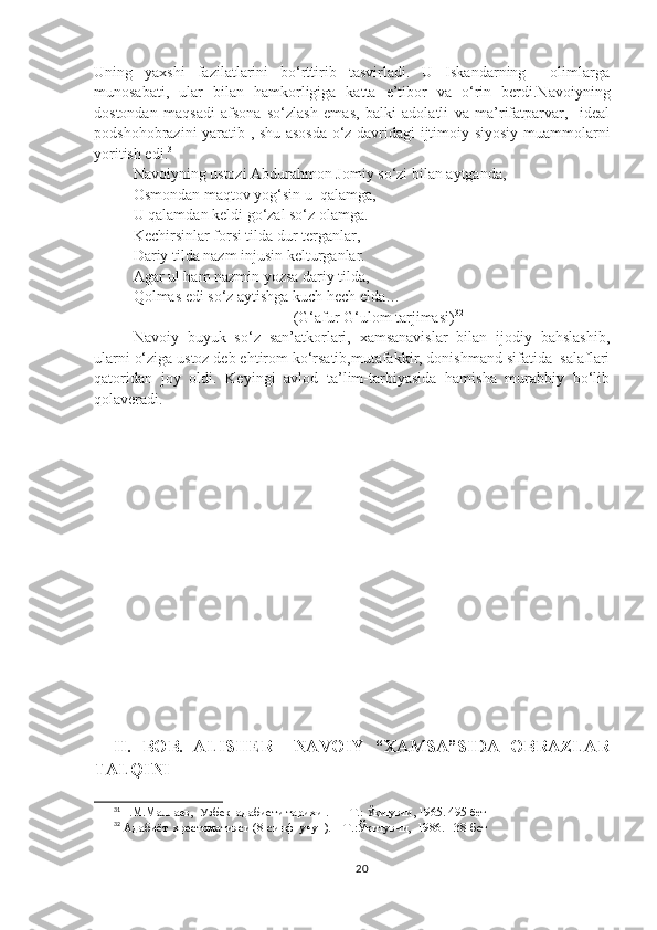 Uning   yaxshi   fazilatlarini   bo‘rttirib   tasvirladi.   U   Iskandarning     olimlarga
munosabati,   ular   bilan   hamkorligiga   katta   e’tibor   va   o‘rin   berdi.Navoiyning
dostondan   maqsadi   afsona   so‘zlash   emas,   balki   adolatli   va   ma’rifatparvar,     ideal
podshohobrazini yaratib , shu asosda o‘z davridagi ijtimoiy-siyosiy muammolarni
yoritish edi. 31
Navoiyning ustozi Abdurahmon Jomiy so‘zi bilan aytganda, 
Osmondan maqtov yog‘sin u  qalamga,
U qalamdan keldi go‘zal so‘z olamga.
Kechirsinlar forsi tilda dur terganlar,
Dariy tilda nazm injusin kelturganlar.
Agar ul ham nazmin yozsa dariy tilda,
Qolmas edi so‘z aytishga kuch hech elda…
 (G‘afur G‘ulom tarjimasi) 32
Navoiy   buyuk   so‘z   san’atkorlari,   xamsanavislar   bilan   ijodiy   bahslashib,
ularni o‘ziga ustoz deb ehtirom ko‘rsatib,mutafakkir, donishmand sifatida  salaflari
qatoridan   joy   oldi.   Keyingi   avlod   ta’lim-tarbiyasida   hamisha   murabbiy   bo‘lib
qolaveradi.
II.   BOB.   ALISHER     NAVOIY   “XAMSA”SIDA   OBRAZLAR
TALQINI
31
Н.M.Mаллаев,  Узбек  адабиети тари x и  .   — T.:  Ўқитувчи,  1965. 495 - бет
32
 Адабиёт  хрестоматияси (8-синф  учун).—Т.:Ўқитувчи,  1986.  138-бет
20 