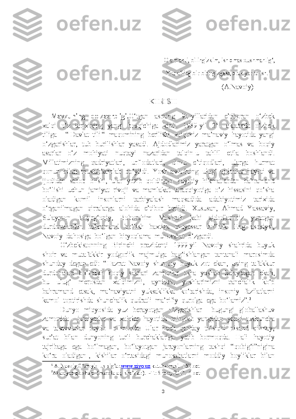 Olam ahli, bilingizkim, ish emas dushmanlig‘,
                                                                             Yor o‘ling bir-biringizgaki, erur yorliq ish. 1
                                                                                                  (A.Navoiy)
KIRISH
Mavzuning     dolzaarbligi. O‘tgan     asrning     90-yillaridan     e’tiboran     o‘zbek
xalqi     o‘z     tarixining     yangi     bosqichiga     kirdi.     1989-yil     21-     oktabrda     o‘zbek
tiliga     “ Davlat  tili “  maqomining  berilishi  xalqimiz  ma’naviy  hayotida  yangi
o‘zgarishlar,   tub   burilishlar   yasadi.   Ajdodlarimiz   yaratgan   o‘lmas   va   boqiy
asarlar     o‘z     mohiyati     nuqtayi     nazaridan     talqin-u     tahlil     etila     boshlandi.
Millatimizning     qadriyatlari,     urf-odatlari,     din-u     e’tiqodlari,     ularga     hurmat
qonun  bilan  mustahkamlab  qo‘yildi.  Yosh  avlodning  ulug‘  ajdodlar  hayoti  va
ijodidan   saboq   olishi,   ular   yozib   qoldirgan   hayotiy   hikmatlardan   bahramand
bo‘lishi  uchun  jamiyat  rivoji  va  mamlakat  taraqqiyotiga  o‘z  hissasini  qo‘sha
oladigan     komil     insonlarni     tarbiyalash     maqsadida     adabiyotimiz     tarixida
o‘rganilmagan   qirralarga   alohida   e’tibor   berildi.   Xususan,   Ahmad   Yassaviy,
Sulaymon     Boqirg‘oniy,     Boborahim     Mashrab     kabi     ajdodlarimiz     yaratgan
durdonalardan     bahramand     bo‘lish     baxtiga     muyassar     bo‘ldik.     Eng     asosiysi,
Navoiy  dahosiga  bo‘lgan  biryoqlama  munosabat  o‘zgardi.
O‘zbekistonning     Birinchi     prezidenti     1999-yil     Navoiy     shahrida     buyuk
shoir   va   mutafakkir   yodgorlik   majmuiga   bag‘ishlangan   tantanali   marosimda
shunday  degan  edi:  “Hazrat  Navoiy  shunday  buyuk  zot  ekan,  uning  tafakkur
durdonalari   bo‘lmish   boqiy   satrlari   zamonlar   osha   yashab   kelayotgan   ekan,
bu     ulug‘     merosdan     xalqimizni,     ayniqsa,     yoshlarimizni     qanchalik     ko‘p
bahramand     etsak,     ma’naviyatni     yuksaklikka     ko‘tarishda,     insoniy     fazilatlarni
kamol  toptirishda  shunchalik  qudratli  ma’rifiy  qurolga  ega  bo‘lamiz”. 2
Dunyo    miqyosida   yuz   berayotgan   o‘zgarishlar   -   bugungi    globallashuv
zamonida -  jamiyatlar  va  xalqlar  hayotida  minglab  yangidan  yangi  tushuncha
va   tasavvurlar   paydo     qilmoqda.   Ular   hech   qanday   to‘siqni   pisand   qilmay,
sur’at     bilan     dunyoning     turli     burchaklariga     yetib     bormoqda.     Hali     hayotiy
tajribaga     ega     bo‘lmagan,     bo‘layotgan     jarayonlarning     tashqi     “qobig‘i”nigina
ko‘ra     oladigan   ,     kishilar     o‘rtasidagi     munosabatlarni     moddiy     boyliklar     bilan
1
 A. Navoiy.G‘aroyib  us-sig’ar. www.ziyo.uz  kutubxonasi.  152-bet
2
Abadiyat  gulshani  (maqolalar,  she’rlar ).   T.: Sharq, 2013.  4-bet˗
3 