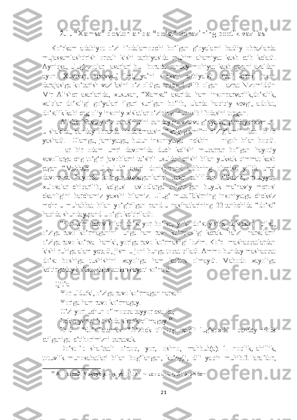 2.1. “Xamsa” dostonlarida “do‘st” obrazining poetik vazifasi
Ko‘rkam   adabiyot   o‘zi   ifodalamoqchi   bo‘lgan   g‘oyalarni   badiiy   obrazlarda
mujassamlashtirish   orqali   kishi   tarbiyasida   muhim   ahamiyat   kasb   etib   keladi.
Ayniqsa,   ulug‘   zotlar     asarlari   bu     borada   qanday   mohiyat   kasb   etgani   azaldan
ayon.   Xususan,   tasavvuf   ilmi,   ya’ni   shaxsni   tarbiyalsh   orqali   komil   inson
darajasiga   ko‘tarish   vazifasini   o‘z   oldiga   maqsad   qilib   olgan   Hazrat   Nizomiddin
Mir   Alisher   asarlarida,   xususan,   “Xamsa”   asarida   ham   insonparvarlik,do‘stlik,
xalqlar   do‘stligi   go‘yalari   ilgari   surilgan   bo‘lib,   ularda   haqiqiy   sevgi,   adolat,
do‘stlik kabi eng oliy insoniy xislatlar o‘zining munosib ifodasini topgan.
Alisher Navoiy o‘z qarashlarini qanday mavzu va g‘oyada, qanday mazmun-
u   shaklda,   qanday   obrazda   ifodalamaasin,   “xalq   g'ami”ni   o‘z“g‘ami”     deb     bilib
yashadi.     Olamga,   jamiyatga,   butun   insoniyatga     nekbin         nigoh   bilan   boqdi.
Har   bir   odam   umri   davomida   duch   kelishi   muqarrar   bo‘lgan   hayotiy
savollarga  eng  to‘g‘ri   javoblarni   ta’sirli  usulda   berishi   bilan  yuksak  qimmat  kasb
etgan   “Mahbub     ul-qulub”   asari   donishmand   adibning   oltmish   yillik   umri
davomida   hayotda   ko‘rgan-kuzatganlarini   teran   tahlildan   o‘tkazib,   muayyan
xulosalar   chiqarilib,   kelgusi     avlodlarga   qoldirilgan   buyuk   ma’naviy   merosi
ekanligini   barchamiz   yaxshi   bilamiz.   Ulug‘   mutaffakirning   insoniyatga   cheksiz
mehr-u   muhabbat   bilan   yo‘g‘rilgan   pand-u   nasihatlarining   22-tanbehida   “do‘st”
haqida shunday pand-u o‘git keltiriladi: 
“Har   kim   birov   bilan   do‘st-yor   bo‘lsa,   yoki   do‘st-yorlik   da’vosini     qilsa,
o‘ziga   ravo   ko‘rmaganini     unga   ham   ravo   ko‘rmasligi   kerak.   Ba’zi     narsalarni
o‘ziga ravo ko‘rsa   hamki, yoriga ravo ko‘rmasligi lozim. Ko‘p   mashaqqatlardan
kishi ruhiga alam yetadi, jism-u joni bunga toqat qiladi. Ammo bunday mashaqqat
do‘st   boshiga   tushishini   xayoliga   ham   keltira   olmaydi.   Mabodo   xayoliga
keltirguday bo‘lsa, dahshatdan hayoti so‘nadi. 
  Qit’a 
Yor uldurki, o‘ziga ravo ko‘rmagan narsani
Yoriga ham ravo ko‘rmagay.
O‘zi yori uchun o‘lmoqqa tayyor esa-da,
Lekin yorini bu ishda sherik qilmagay. 33
Endi     “do‘st”atamasi   “O‘zbek   tilining   izohli   lug‘ati»da     qanday   ifoda
etilganiga  e’tiborimizni qaratsak.
Do‘st[f-t]   shafqatli     o‘rtoq,     yor,     oshno,     mahbub(a).   1.   Inoqlik,   ahillik,
totuvlik   munosabatlari   bilan   bog‘langan,   ko‘ngli,   dili   yaqin   muhib.2.Tarafdor,
33
 А. Навоий. Маҳбуб ул-қулуб . Т.: Янги аср авлоди, 2019. 98-бет
21 