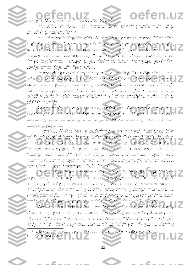 homiy. 3. Murojaat shakli.4.Tasavvufda: Xudo. 34
Biz   ushbu   ishimizda     iloji     boricha   “do‘st”   so‘zining   barcha   ma’nolariga
to‘xtalishga harakat qilamiz. 
Yuqorida   aytib   o‘tganimizdek,   Alisher   Navoiy   asarlari   tasavvuf   ilmi   bilan
sug‘orilgan.Tasavvuf   islom   dunyosida   ijtimoiy   hayotga   keng   miqyosda   singib,
xalq   qatlamlarida   qizg‘in   ishtiyoq   va   hayajon   uyg‘otgan   tafakkur   tizimidir.U
moddiy   istaklardan   voz   kechmoq,     “men”lik   da’vosini   o‘zidan   quvmoq,haqiqat
ilmiga   bog‘lanmoq,   Yaratganga   yaqinlashmoq,   butun   insoniyatga   yaxshilikni
tavsiya etmoq g‘oyalarini ilgari suradi.
Tasavvufning asosini dunyoning yaratilishi haqidagi fikr tashkil qiladi. Unga
ko‘ra, vujudi mutlaq (yagona borliq)Ollohdir. Olloh o‘zini ko‘rmoq va ko‘rsatmoq
uchun     olamni   yaratgan.Insonlikning   maqsadi   esa   Ollohga   qovushmoq   bo‘lmog‘i
lozim.Bu   jarayon     nafsni   o‘ldirish   va   biror   murshidga   bog‘lanish   orqali   amalga
oshadi.Murshid   belgilab   bergan   sifatlarni   hosil   qilish   orqaligina   murid   Ollohga
erishishi mumkin.
Hazrat   Alisher   Navoiyning   ustozi,   maslakdoshi   Abdurahmon   Jomiy   ham,
hazratning   o‘zi   ham   naqshbandiya   tariqatining   vakillari   bo‘lgani   uchun     mazkur
tariqatning   qonun-qoidalariga   amal   qilganlar   va   zamonasining     komilinsonlari
darajasiga yetganlar.
  Demakki,   Alisher   Navoiy   asarlarining   asosiy   mohiyati   Yaratganga   do‘st
bo‘lib qolish, ya’ni  barcha insoniy fazilatlarga ega bo‘lish orqali  “nafs itin zabun
qil”ishdan   iborat.   Chunki   Hazrat   barcha   asarlarining     muqaddimasida   Alloh
Taologa   hamd   aytgan,   foniylikni   juda   erta-   o‘spirinlik   davridayoq   his   qilib,
Yaratgan   kabi   “fard   o‘l”   ishni   o‘z   oldiga   maqsad   qildi   va   butun   hayotini   xalq
muammosi, ularning hayotini  farovon qilish masalalariga bag‘ishlab, ham xalqqa,
ham sulton Husayn Boyqaroga do‘st bo‘lib qoldi.
  Har   qanday     inson   uchun   eng   oliy   qadriyat   bu   hayotdir.   Bizga   berilgan
hayot,   umr,   tiriklik,   xayrli   amallar   qilish,   jamiyatga   manfaat   keltirish,   ezgulik
targ‘ibi,   yo‘l   qo‘yilgan   xatolarni   tuzatish,   tavba   qilmoq   va   shukrona   keltirib,
imkoniyatlardan   o‘z   o‘rnida   foydalanib,   Yaratganning   yuborgan   mashaqqat   va
sinovlaridan o‘tib,   Uning   go’zal   sifatlarini o ‘zimizda mujassamlashtirib, butun
borliq  egasi  bo’lgan Tangriga  yaqin-do’st  bo’lish  uchun  tuhfa  qilingan.
Ana     shunday     fazilatni     bir     umr     hamroh     qilgan   Hazrat   Alisher   Navoiy
o‘tkir, teran, tiyrak nigohi,   kuchli zehni   bilan bolaligidanoq Sa’diy Sheroziyning
“Guliston”, “Bo‘ston” asarlarini, Farididdin Attorning “Mantiq ut-tayr”ini so‘ngsiz
ishtiyoq   bilan   o‘qishi,   ayniqsa,   qushlar   tilidan   keltirilgan   hikoyat   va   ularning
34
 Ўзбек  тилининг изоҳли  луғати.  5 жилдли. 1-жилд. –Тошкент: Ўзбекистон  миллий  
энциклопедияси,2008.
22 