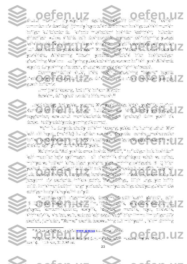 chuqur   mazmuni   o‘y-xayollarini   egallab   olishi   bir   tomon   bo‘lsa;   ikkinchi
tomondan o‘z davridagi  ijtimoiy hayot ta’sirida bir inson boshiga tushishi mumkin
bo‘lgan   kulfatlardan-da     ko‘proq   musibatlarni   boshidan   kechirishi;     bulardan
chiqarilgan   xulosa   sifatida   qalb   doshqozonida   qaynagan   ash’orlarning   yuzaga
kelishi haqida “vujudining niholi yosh chog‘idan to yigitlik davrining oxiriga qadar
lutf-uehson   ariqlari   yoqasida   o‘sgan”   Xondamirning   “Makorim   ul-axloq”   asarida
yozishicha,   Alisherning   “Orazin   yopqoch…”matla’si   bilan   boshlanadigan
g‘azalining Mavlono  Lutfiyning yuksak tahsiniga sazovor bo‘lishi  yosh Alisherda
xayolot dunyosining o‘ta teran, chuqur va tengsiz ekanligini ko‘rsatadi. 
Gapning   indallosi   shuki,   o‘sha   mashhur   g‘azalning   “begona”   baytida
o‘spirin   yigitning   dunyodan   Ollohga   do‘st   bo‘lib,   toq   o‘tishi     haqidagi     qaroriga
guvoh bo‘lamiz: 
Umri jovid istasang, fard o‘lki bo‘ston Xizrdir
Sarvkim, da’f ayladi ozodaliq birla maosh. 35
Jovid-abadiy;   fard-yakka,   yagona;   Xizr-yashil   tusga   kirish,   yashillik;   Qur’oni
Karimda   obi   hayot,   obi   zamzam   bulog‘idan   suv   ichib   abadiy   yashaydigan
payg‘ambar;   sarv-Janub   mamlakatlarida   o‘sadigan   ignabargli   doim   yashil   tik
daraxt. Badiiy adabiyotda yorning tik qomati.
  Ya’ni   bu   dunyoda   abadiy   qolishni   istasang,   yakka   o‘t,   buning   uchun   Xizr
kabi   obi   hayot     (ma’rifat)   bulog‘idan   suv   ich,     (hayotda     qancha     mashaqqatlar
bo‘lsa   ham) sarv kabi qomatingni tik tutib, yon atrofga tarvaqaylamasdan(oh-voh
chekib,  egri  yo‘lni  tanlamasdan)  yasha.
Xalqimizda “Aql yoshda emas boshda bo‘ladi”, “Bo‘ladigan bola boshidan”
kabi   maqollar   bejiz   aytilmagan.   Hali   o‘spirinlik   chog‘idayoq   sabab   va   oqibat,
mohiyat   va   hodisani   ko‘ra   olgan   yoshgina   yigit   umrining   oxirigacha   ISHQ   bilan
yashadi. Onadan tug‘ilgani kabi qalbi pok bo‘lib, o‘lmasdan burun o‘lib, foniylikni
juda   barvaqt   his   qilib,   Tangrining   barcha   fazilatlarini   o‘zida   mujassam   etib,   bu
jarayonni   o‘z   asarlarida   in’ikos   ettirib,   o‘zi   Ollohga,   Olloh   unga   yor   bo‘lib
qoldi.Donishmand adibni Tangri yorlaqab, insoniyat qalbiga abadiyat gulshani aks
ettirilgan boqiylik haykalini qo‘ydi.
Yuqorida   aytib   o‘tganimizdek,   donishmand   adib   kuchli   e’tiqodli,   qalbi
ISHQ   (mehr,   sevgi   ,   iroda,   sabot,   ilm,   ibodat,   oqillik,     xokisorlik,   sabr,   qanoat,
g‘ayrat,   kamtarinlik,adolat,   saxiylik,   halimlik,     mardlik,   hayo,   pokizalik,
shirinso‘zlik,  shafqat, vafo, sadoqat kabi ezguliklar) 36
 bilan limmo-lim to‘lgan.O‘z
asarlari, jumladan, “Xamsa”  asarida  tasavvufning tub mohiyatini  , islom  dinining
35
 A. Navoiy.Garoyib  us-sig’ar. www.ziyo.uz  kutubxonasi  40-bet
36
V.Qodirov, J.Yo’ldoshbekov.  Adabiyot  (umumiy  o’rta  ta’lim  maktablarining 9-sinfi uchun 
darslik) .  —T.: Sharq, 2013. 86-bet
23 