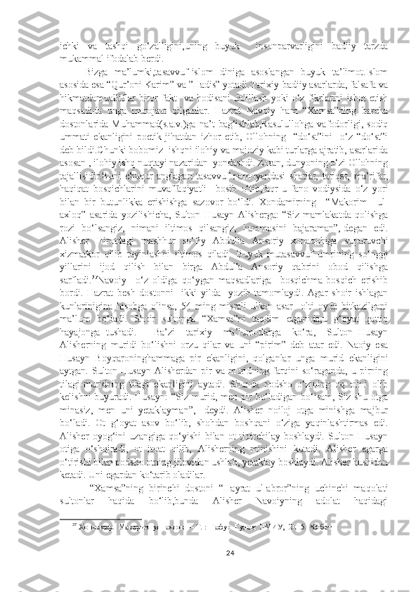 ichki   va   tashqi   go‘zalligini,uning   buyuk     insonparvarligini   badiiy   tarzda
mukammal ifodalab berdi.
Bizga   ma’lumki,tasavvuf-islom   diniga   asoslangan   buyuk   ta’limot.Islom
asosida esa “Qur’oni Karim” va ”Hadis” yotadi.Tarixiy-badiiy asarlarda, falsafa va
hikmatdamualliflar   biror   fakt     va   hodisani   dalillash   yoki   o‘z   fikrlarini   isbot   etish
maqsadida   unga   murojaat   qilganlar.   Hazrat   Navoiy   ham   “Xamsa”ning   barcha
dostonlarida   Muhammad(s.a.v.)ga   na’t   bag‘ishlab,Rasulullohga   vafodorligi,   sodiq
ummati   ekanligini   poetik   jihatdan   izhor   etib,   Ollohning     “do‘st”ini     o‘z   “do‘st”i
deb bildi.Chunki bobomiz  ishqni ilohiy va majoziy kabi turlarga ajratib, asarlarida
asosan , ilohiy ishq nuqtayi nazaridan  yondashdi. Zotan, dunyoning o‘zi Ollohning
tajallisidir.Buni   chuqur   anglagan   tasavvuf   namoyandasi   shariat,   tariqat,   ma’rifat,
haqiqat   bosqichlarini   muvaffaqiyatli     bosib   o‘tib,faqr-u   fano   vodiysida   o‘z   yori
bilan   bir   butunlikka   erishishga   sazovor   bo‘ldi.   Xondamirning     “Makorim     ul-
axloq”   asarida   yozilishicha,   Sulton   Husayn   Alisherga:   “Siz   mamlakatda   qolishga
rozi   bo‘lsangiz,   nimani   iltimos   qilsangiz,   hammasini   bajaraman”,-degan   edi.
Alisher   Hirotdagi   mashhur   so‘fiy   Abdulla   Ansoriy   xonaqohiga   supuruvchi
xizmatkor   qilib   tayinlashni   iltimos   qiladi.   Buyuk   mutasavvuf   umrining   so‘nggi
yillarini   ijod   qilish   bilan   birga   Abdulla   Ansoriy   qabrini   obod   qilishga
sarfladi. 37
Navoiy     o‘z   oldiga   qo‘ygan   maqsadlariga     bosqichma-bosqich   erishib
bordi.   Hazrat   besh   dostonni     ikki   yilda     yozib   tamomlaydi.   Agar   shoir   ishlagan
kunlarinigina   hisobga   olinsa,   54   ming   misrali   ulkan   asar     olti   oyda   bitkazilgani
ma’lum   bo‘ladi.   Shoir   sultonga   “Xamsa”ni   taqdim   etganida,u   g‘oyat   qattiq
hayajonga   tushadi.       Ba’zi     tarixiy     ma’lumotlarga     ko‘ra,     Sulton   Husayn
Alisherning   muridi   bo‘lishni   orzu   qilar   va   uni   “pirim”   deb   atar   edi.   Naoiy   esa
Husayn   Boyqaroninghammaga   pir   ekanligini,   qolganlar   unga   murid   ekanligini
aytgan. Sulton Husayn Alisherdan  pir  va muridning farqini  so‘raganda, u pirning
tilagi-muridning   tilagi   ekanligini   aytadi.   Shunda   podsho   o‘zining   oq   otini   olib
kelishni  buyuradi. Husayn:  “Siz murid, men pir bo‘ladigan bo‘lsam, Siz shu otga
minasiz,   men   uni   yetaklayman”,   -deydi.   Alisher   noiloj   otga   minishga   majbur
bo‘ladi.   Ot   g‘oyat   asov   bo‘lib,   shohdan   boshqani   o‘ziga   yaqinlashtirmas   edi.
Alisher   oyog‘ini   uzangiga   qo‘yishi   bilan   ot   tipirchilay   boshlaydi.   Sulton   Husayn
otiga   o‘shqiradi,   ot   itoat   qilib,   Alisherning   minishini   kutadi.   Alisher   egarga
o‘tirishi bilan podsho otning jilovidan ushlab, yetaklay boshlaydi. Alisher hushidan
ketadi. Uni egardan ko‘tarib oladilar.
  “Xamsa”ning   birinchi   dostoni   “Hayrat   ul-abror”ning   uchinchi   maqolati
sultonlar   haqida   bo‘lib,bunda   Alisher   Navoiyning   adolat   haqidagi
37
 Xo ндамир.  Макорим  ул  - ахлок  —  Т . :   Ғафур  Ғулом  НМИУ ,   2015 .   8 3-бет
24 