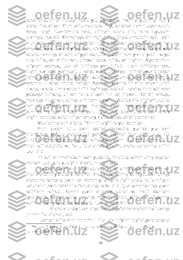 qarashlari,sultonlar   oldidagi   mas’uliyat,   javobgarlik   hissining   yuqoriligi   badiiy
tarzda ifoda etilgan. Shoir ushbu maqolatda: “Ey, dabdabasi olamni tutgan sulton,
Senga   Tangri   hukmfarmolik   berdi,   qo‘lingni   baland   qilib,   ne-ne   buyuklarni
qoshingda past etdi. Xizmatingga elni majburlab, oldingda qomatlarini egdi. Lekin
shuni   bilki,   sen   ham   ularning   ko‘pidan   ojizroq   bandasan.   Ular   tufrog‘-u,   sen   nur
emassan,   shakl-u   shamoyiling   ham,   a’zo-yu   tanalaring   ham   teng.   Tangri   seni
saltanat osmoniga chiqarib qo‘ygan ekan, o‘z qudratini namoyish qilyapti.   Raiyat
poda  bo‘lsa,  sen   cho‘ponsan;  u  mevali  daraxt  bo‘lsa,  sen   bog‘bon.  Agar  cho‘pon
qo‘ylarni   asramasa,   ular   och   bo‘rilarga   yem   bo‘ladi.   Podani   bo‘rilardan   asra,
bog‘ni   suv   berib   yashnatgil,   U   senga   vazifa   topshirgan.   Birinchi   vazifa   bergan
ne’matiga shukur qilmoq, ikkinchisi- xalqni xurram tutmoq, haqni haqlab bermoq,
asramoq.   U   senga   omonat   berilgan.   Agar   sen   xalqning   bir   siniq   ignasini   tortib
olsang, oxiratda olmos xanjar bo‘lib bag‘ringga qadaladi. Ingichka bir ip kabi zarar
yetkazgan   bo‘lsang,   uni   seni   halok   qiluvchi   ilon   deb   bilaver…   Sen-chi   ishratga,
maishatga   botgansan,   zulmga   zo‘r   bermoqdasan…   Adolatsizlik   qildingmi,   adolat
ham   qil…” 38
-deb   shoir   shohga   murojaat   qiladi.   Navoiyning   bu   fikrlari
zamonasining   aysh-ishratga   berilgan,   o‘zaro   taxt   talashib,   qanchadan-qancha
qirg‘in-barotlarga sabab bo‘lgan temuriy shahzodalarga achchiq tanbeh edi.     
Maqolatning izohi sifatida  “Shoh G'oziy” hikoyati keltirilgan.
Shoh   Rustam   toj-u   taxtni   egallash   maqsadida   yuz-ikki   yuz   kishi
bilanXorazm   vaAdoq   mamlakatlari   yerlarida   dushman   bilan   qattiq   urush   olib
bordi.   Shoh   maqsadiga   erishgandan   so‘ng   vayronalarni   obod   qildi,   zulmni   adolat
bilan   da’f   etdi,bid’at   va   fisq-u   fujur   ahllari   yo‘qolib,   shariat   adolatining   qo‘lini
uzun qildi.
Bir kuni shohmamlakatni kezib yurganda, bir aftoda kampir uning etagidan
mahkam tutdi. Nola-yu afg‘on chekib, oh tortib dedi:
–Ey   shariatpanoh   shoh!   Agar   adolat   bilan   ish   ko‘riladigan   bo‘lsa,   men   sen
bilan shariat bo‘yicha da’volashaman. Shart shuki, qahring kelmaydi, savollarimga
shariat   mahkamasida   javob   ber.   Kampir   yolg‘izgina   o‘g‘li   jangda   halok   bo‘lgani
uchun shoh javob berishini so‘rab, shohga da’vo qildi. Qozi kampirdan ikki guvoh
keltirishini   so‘radi.   Kampir   guvoh   shohning   adolati   va   insofi   ekanligini
aytdi.Shariat   homiysi   adolat   qonuniga   muvofiq   aybdor,   ya’ni   shoh   o‘lganning
xunini to‘lashi yoki qatl etilishi haqida hukm chiqardi.Shoh:
–Shariat shunday hukm qilgan ekan, payg‘ambar shariatining hukmiga
jonimni fido qilaman,-dedi.
Hukmdan   so‘ng   shoh   bir   ro‘mol   bilan   o‘z   bo‘ynini   bog‘lab,yana   tangalar
38
А.Навоий. Хамса  (насрий баён) ,  Нашрга  тайёрловчи  Ў. Йўлдошев, — Т.:  Наврўз  
нашриёти , 2019.  48-бет
25 