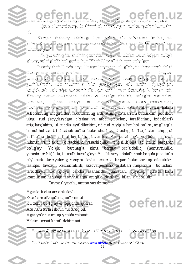 bilan to‘ldirilgan yuzta hamyonni to‘kib, kampir qo‘liga xanjar tutqazdi-da, dedi:
–Qasos   olamandesang,   boshimni   ol,   mol-dunyoni   tanlasang,oltin-kumushni
ol.
Kampir   shohning   adolatiga   iqror   bo‘lib,   o‘z   da’vosidan   kechib,   uzr
so‘radi.Kumushning kuchidan u kumushdek bo‘ldi. Xalq unga “Tilla kampir” deb
laqab qo‘ydi. 39
Hikoyat so‘nggida shohning qahridan insofi va adolati ustun kelgani tufayli
g‘oziy, ya’ni g‘olib bo‘lgani uchun “Shoh G‘oziy” deb nom qo‘yilgan.
Navoiy shoh G‘oziy deya Husayn Boyqaroni ulug‘lab, bu obraz orqali do‘sti
Husaynning timsolini yaratgan. Buyuk
donishmandning   oldidagi   bosh   masala   do‘sti   Husayn   Boyqaroni   xalqqa
yaqinlashtirib,   xalq   muammosi   bilan   yashaydigan,   xalq   dardini   o‘ylaydigan,
kelajak   avlod   alqoviga   sazovor   bo‘ladigan   komil   inson   darajasiga   ko‘tarish     edi.
Shuning     uchun     hukmdorni     adolat     va     insofga     chorlab,     ko‘pgina     asarlarida,
jumladan,     “Tarixi     anbiyo     va     hukamo”     asarida   tarixiy   shaxslarning,
hakimlarning   hikmatlaridan   namunalar   ham   keltiradi.   «Aristotilis   vaziri   hakim
Aflotunning shogirdidur, Iskandarning erdi. Aning so‘zlaridin budurkim, podshoh
ulug‘   rud   (soy,daryo)ga   o‘xshar   va   atboi   (tobelari,   tarafdorlari,   izdoshlari)
arig‘larg‘akim,   ul   ruddin   ayrildilarkim,   ud   rud   suyig‘a   har   hol   bo‘lsa,   arig‘larg‘a
hamul holdur. Ul chuchuk bo‘lsa, bular chuchuk; ul achig‘ bo‘lsa, bular achig‘; ul
sof   bo‘lsa,   bular   sof;   ul   loy   bo‘lsa,   bular   loy.   Pas,   podshohg‘a   vojibdur   –   g‘oyat
hikmat   va   e’tidol   (o‘rtachalik,   yarashiqlilik,   to‘g‘rilik)bila,   to   mulk   barqaror
bo‘lg‘ay.   Yo‘qki,   barchag‘a   nima   bergay   bee’tidolliq   (nomavzunlik,
yarashiqsizlik) bila, to mulk buzulg‘ay». 40
     Navoiy adolatli shoh haqida juda ko‘p
o‘ylanadi.   Jamiyatning   rivojini   davlat   tepasida   turgan   hukmdorning   adolatidan
tashqari   tavozu’,   kechirimlilik,   saxovatpeshalik   xislatlari   mujassam     bo‘lishini
ta’kidlaydi.   Bu   g‘oya   barcha   asarlarida,   jumladan,   quyidagi   qit’ada   ham
komilinson haqidagi tasavvurlarga  aniqlik  kiritilishi  bilan  e’tiborlidir.
Tavozu’ yaxshi, ammo yaxshiroqdur
Agarda’b etsa ani ahli davlat.
Erur ham afv xo‘b-u, xo‘broq ul –
Ki, zohir bo‘lg‘ay el topqonda qudrat.
Ato ham turfa ishdur, turfaroq bil,
Agar yo‘qdur aning yonida minnat.
Hakim insoni komil debtur ani
39
А.Навоий . Мукаммал асарлар  тўплами  (20 томлик. 7-том). — Т.: Фан,1991. 46-бет
40
A. Navoiy.  Tarixi  anbiyo  va  hukamo.  www.ziyouz . com  kutubxonasi  45-bet
26 