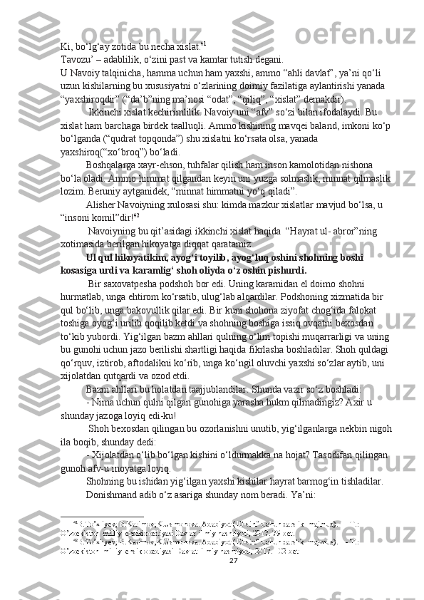 Ki, bo‘lg‘ay zotida bu necha xislat. 41
Tavozu’ – adablilik, o‘zini past va kamtar tutish degani.
U Navoiy talqinicha, hamma uchun ham yaxshi, ammo “ahli davlat”, ya’ni qo‘li 
uzun kishilarning bu xususiyatni o‘zlarining doimiy fazilatiga aylantirishi yanada
“yaxshiroqdir” (“da’b”ning ma’nosi “odat”, “qiliq”, “xislat” demakdir).
 Ikkinchi xislat kechirimlilik. Navoiy uni “afv” so‘zi bilan ifodalaydi. Bu 
xislat ham barchaga birdek taalluqli. Ammo kishining mavqei baland, imkoni ko‘p 
bo‘lganda (“qudrat topqonda”) shu xislatni ko‘rsata olsa, yanada 
yaxshiroq(“xo‘broq”) bo‘ladi. 
Boshqalarga xayr-ehson, tuhfalar qilish ham inson kamolotidan nishona 
bo‘la oladi. Ammo himmat qilgandan keyin uni yuzga solmaslik, minnat qilmaslik 
lozim. Beruniy aytganidek, “minnat himmatni yo‘q qiladi”.
Alisher Navoiyning xulosasi shu: kimda mazkur xislatlar mavjud bo‘lsa, u 
“insoni komil”dir! 42
 Navoiyning bu qit’asidagi ikkinchi xislat haqida  “Hayrat ul- abror”ning 
xotimasida berilgan hikoyatga diqqat qaratamiz: 
Ul qul hikoyatikim, ayog‘i toyilib, ayog‘luq oshini shohning boshi 
kosasiga urdi va karamlig‘ shoh oliyda o‘z oshin pishurdi.
 Bir saxovatpesha podshoh bor edi. Uning karamidan el doimo shohni 
hurmatlab, unga ehtirom ko‘rsatib, ulug‘lab alqardilar. Podshoning xizmatida bir 
qul bo‘lib, unga bakovullik qilar edi. Bir kuni shohona ziyofat chog‘ida falokat 
toshiga oyog‘i urilib qoqilib ketdi va shohning boshiga issiq ovqatni bexosdan 
to‘kib yubordi. Yig‘ilgan bazm ahllari qulning o‘lim topishi muqarrarligi va uning 
bu gunohi uchun jazo berilishi shartligi haqida fikrlasha boshladilar. Shoh quldagi 
qo‘rquv, iztirob, aftodalikni ko‘rib, unga ko‘ngil oluvchi yaxshi so‘zlar aytib, uni 
xijolatdan qutqardi va ozod etdi. 
Bazm ahllari bu holatdan taajjublandilar. Shunda vazir so‘z boshladi: 
- Nima uchun qulni qilgan gunohiga yarasha hukm qilmadingiz? Axir u 
shunday jazoga loyiq edi-ku! 
 Shoh bexosdan qilingan bu ozorlanishni unutib, yig‘ilganlarga nekbin nigoh
ila boqib, shunday dedi:
- Xijolatdan o‘lib bo‘lgan kishini o‘ldurmakka na hojat? Tasodifan qilingan 
gunoh afv-u inoyatga loyiq. 
Shohning bu ishidan yig‘ilgan yaxshi kishilar hayrat barmog‘in tishladilar.
Donishmand adib o‘z asariga shunday nom beradi. Ya’ni:
41
B.To’xliyev, B.Karimov,K.Usmonova. Adabiyot (10-sinf  uchun darslik  majmua) .  — T.: 
O’zbekiston  milliy  ensiklopediyasi D avlat  ilmiy nashriyoti, 2017.  79-bet.
42
B.To’xliyev, B.Karimov,K.Usmonova. Adabiyot (10-sinf  uchun darslik  majmua) .  — T.: 
O’zbekiston  milliy  ensiklopediyasi  D avlat  ilmiy nashriyoti, 2017.  102-bet
27 