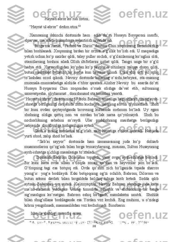                Hayrati abror ko‘rub zotini,
“Hayrat ul-abror” dedim otini. 43
Xamsaning   ikkinchi   dostonida   ham     adib   do‘sti   Husayn   Boyqaroni   insofli,
elparvar, ma’rifatli hukmdorga aylantirish niyatida edi.
Bizga ma’lumki, “Farhod va Shirin” dostoni Chin xoqonining farzandsizligi
bilan   boshlanadi.   Xoqonning   birdan   bir   orzusi   o‘g‘illik   bo‘lish   edi.   U   maqsadiga
yetish uchun ko‘p nazrlar qildi, talay pullar sochdi, o‘g‘ilsizlarning ko‘nglini oldi,
otasizlarning   boshini   siladi.Olloh   iltifotlarini   ijobat   qildi.   Tangri   unga   bir   o‘g‘il
hadya   etdi.   Xursandligidan   ko‘pdan   ko‘p   javohir-u   oltinlarni   xalqqa   ehson   qildi,
butun   mamlakat   bezatilib,bir   necha   kun   bayram   qilindi.   Chin   ahli   uch   yil   soliq
to‘lashdan   ozod   qilindi.   Navoiy   dostonda   bolaning   o‘sishi,tarbiyasi,   ota-onaning
muomala-munosabatiga alohida e’tibor qaratadi.Alisher Navoiy   bu   asarda do‘sti
Husayn   Boyqaroni   Chin   xoqonidan   o‘rnak   olishga   da’vat   etib,   sultonning
saxovatpesha, oliyhimmat , donishmand ota timsolini yaratdi.
“Hayrat ul abror” dostonining 59-bobi Bahrom timsoliga bag‘ishlanib, uning aysh-
ishratga berilganligi natijasida zulm kuchayib, xalqning ahvoli qiyinlashadi. Shoh
bir   kuni   ovdan   qaytayotganda   birovning   kulbasida   mehmon   bo‘ladi.   Uy   egasi
shohning   oldiga   qattiq   non   va   suvdan   bo‘lak   narsa   qo‘yolmaydi.     Shoh   bu
nochorlikning   sababini   so‘raydi.   Ular   podshohning   maishatga   berilganligi
natijasida  shu ahvolga tushganligini aytadi. 
Shoh   o‘zining   xatolarini   to‘g‘irlab,   xalq   hayotiga   e’tibor   qaratadi.   Natijada
yurti obod, xalqi shod bo‘ladi.   
  “Sab’ai   sayyor”   dostonida   ham   zamonasining   juda   ko‘p     dolzarb
muammolarini  qo‘zg‘ash bilan birga temuriylarning, xususan,  Sulton Husaynning
aysh-ishratga o‘chligi masalasiga to‘xtaladi. 
  Dostonda   Bahrom   Diloromni   topgach,   yana   ovga,   aysh-ishratga   beriladi.
Bir   kuni   katta   ovda   ulkan   o‘tloqda   sonsiz   qo‘shin   va   hayvonlar   jam   bo‘ladi.
O‘tloqning   tagi   esa   botqoq   edi.   Ovda   qo‘shin   zich   bo‘lganida   tepada   sharros
yomg‘ir     yog‘a   boshlaydi.   Eski   botqoqning   og‘zi   ochilib,   Bahrom,   Dilorom   va
butun   arkoni   davlati   bilan   birgalikda   balchiq   tubiga   kirib   ketadi.   Sodda   qilib
aytsak,   Bahromni   yer   yutadi.   Ko‘rinyaptiki,   Navoiy   Bahrom   obraziga   juda   katta
ma’no-mazmun   yuklagan.   Uning   timsolida   oshiqlik   va   shohlikning   bir   tanga
sig‘masligini   ko‘rsatgan.   Bahrom   oshiq   bo‘lgach,   mamlakatni   unutdi.     Shohlik
bilan   shug‘ullana   boshlaganda   esa   Yordan   voz   kechdi.   Eng   muhimi,   u   o‘zidagi
kibrni yengolmadi, manmanlikdan voz kecholmadi. Binobarin: 
 Ishq ila shohlig‘ muvofiq emas,
43
 A.Навоий . Мукаммал асарлар  тўплами  (20 томлик. 7-том). — Т.: Фан, 1991.  344-бет
28 