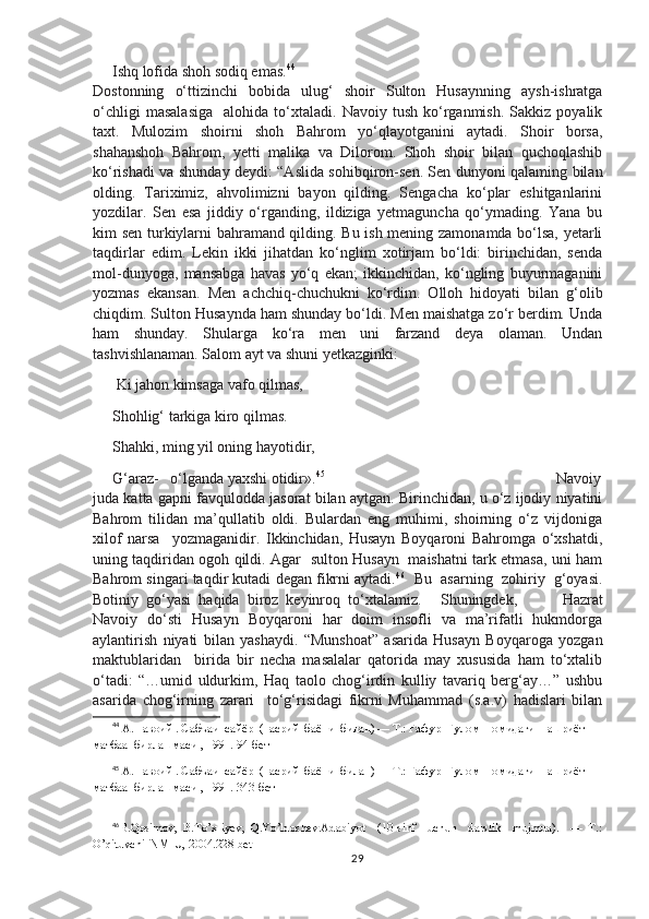 Ishq lofida shoh sodiq emas. 44
Dostonning   o‘ttizinchi   bobida   ulug‘   shoir   Sulton   Husaynning   aysh-ishratga
o‘chligi   masalasiga     alohida   to‘xtaladi.   Navoiy   tush   ko‘rganmish.   Sakkiz  poyalik
taxt.   Mulozim   shoirni   shoh   Bahrom   yo‘qlayotganini   aytadi.   Shoir   borsa,
shahanshoh   Bahrom,   yetti   malika   va   Dilorom.   Shoh   shoir   bilan   quchoqlashib
ko‘rishadi va shunday deydi: “Aslida sohibqiron-sen. Sen dunyoni qalaming bilan
olding.   Tariximiz,   ahvolimizni   bayon   qilding.   Sengacha   ko‘plar   eshitganlarini
yozdilar.   Sen   esa   jiddiy   o‘rganding,   ildiziga   yetmaguncha   qo‘ymading.   Yana   bu
kim sen turkiylarni bahramand qilding. Bu ish mening zamonamda bo‘lsa, yetarli
taqdirlar   edim.   Lekin   ikki   jihatdan   ko‘nglim   xotirjam   bo‘ldi:   birinchidan,   senda
mol-dunyoga,   mansabga   havas   yo‘q   ekan;   ikkinchidan,   ko‘ngling   buyurmaganini
yozmas   ekansan.   Men   achchiq-chuchukni   ko‘rdim.   Olloh   hidoyati   bilan   g‘olib
chiqdim. Sulton Husaynda ham shunday bo‘ldi. Men maishatga zo‘r berdim. Unda
ham   shunday.   Shularga   ko‘ra   men   uni   farzand   deya   olaman.   Undan
tashvishlanaman. Salom ayt va shuni yetkazginki: 
 Ki jahon kimsaga vafo qilmas,
Shohlig‘ tarkiga kiro qilmas.
Shahki, ming yil oning hayotidir, 
G‘araz-   o‘lganda yaxshi otidir». 45
Navoiy
juda katta gapni favqulodda jasorat bilan aytgan. Birinchidan, u o‘z ijodiy niyatini
Bahrom   tilidan   ma’qullatib   oldi.   Bulardan   eng   muhimi,   shoirning   o‘z   vijdoniga
xilof   narsa     yozmaganidir.   Ikkinchidan,   Husayn   Boyqaroni   Bahromga   o‘xshatdi,
uning taqdiridan ogoh qildi. Agar   sulton Husayn   maishatni tark etmasa, uni ham
Bahrom singari taqdir kutadi degan fikrni aytadi. 46
   Bu  asarning  zohiriy  g‘oyasi.
Botiniy  go‘yasi  haqida  biroz  keyinroq  to‘xtalamiz. Shuningdek,   Hazrat
Navoiy   do‘sti   Husayn   Boyqaroni   har   doim   insofli   va   ma’rifatli   hukmdorga
aylantirish   niyati   bilan   yashaydi.   “Munshoat”   asarida   Husayn   Boyqaroga   yozgan
maktublaridan     birida   bir   necha   masalalar   qatorida   may   xususida   ham   to‘xtalib
o‘tadi:   “…umid   uldurkim,   Haq   taolo   chog‘irdin   kulliy   tavariq   berg‘ay…”   ushbu
asarida   chog‘irning   zarari     to‘g‘risidagi   fikrni   Muhammad   (s.a.v)   hadislari   bilan
44
 А.Навоий . Сабъаи  сайёр  (насрий  баёни  билан) — Т.: Ғафур  Ғулом  номидаги  нашриёт – 
матбаа  бирлашмаси , 1991.  94-бет
45
 А.Навоий . Сабъаи  сайёр  (насрий  баёни  билан) — Т.: Ғафур  Ғулом  номидаги  нашриёт – 
матбаа  бирлашмаси , 1991.  343-бет
46
B.Qosimov,   B.To’xliyev,   Q.Yo’ldoshev.Adabiyot     (10-sinf     uchun     darslik     mujmua).     —   T.:
O’qituvchi  NMIU, 2004. 228-bet
29 