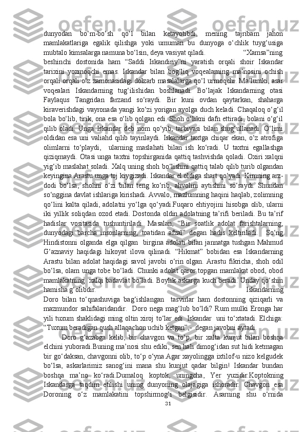 dunyodan   bo‘m-bo‘sh   qo‘l   bilan   ketayotibdi,   mening   tajribam   jahon
mamlakatlariga   egalik   qilishga   yoki   umuman   bu   dunyoga   o‘chlik   tuyg‘usiga
mubtalo kimsalarga namuna bo‘lsin, deya vasiyat qiladi.  “Xamsa”ning
beshinchi   dostonida   ham   “Saddi   Iskandiriy”ni   yaratish   orqali   shoir   Iskandar
tarixini   yozmoqchi   emas.   Iskandar   bilan   bog‘liq   voqealarning   ma’nosini   ochish
orqali orqali o‘z zamonasidagi dolzarb masalalarga qo‘l urmoqchi. Ma’lumki, asar
voqealari   Iskandarning   tug‘ilishidan   boshlanadi.   Bo‘lajak   Iskandarning   otasi
Faylaqus   Tangridan   farzand   so‘raydi.   Bir   kuni   ovdan   qaytarkan,   shaharga
kiraverishdagi vayronada yangi ko‘zi yorigan ayolga duch keladi. Chaqaloq o‘g‘il
bola bo‘lib, tirik, ona esa o‘lib qolgan edi. Shoh o‘likni dafn ettiradi, bolani o‘g‘il
qilib   oladi.   Unga   Iskandar   deb   nom   qo‘yib,   tarbiyasi   bilan   shug‘ullanadi.   O‘limi
oldidan esa   uni  valiahd  qilib  tayinlaydi. Iskandar   taxtga  chiqar   ekan,  o‘z  atrofiga
olimlarni   to‘playdi,     ularning   maslahati   bilan   ish   ko‘radi.   U   taxtni   egallashga
qiziqmaydi. Otasi unga taxtni topshirganida qattiq tashvishda qoladi. Oxiri xalqni
yig‘ib maslahat soladi. Xalq uning shoh bo‘lishini qattiq talab qilib turib olgandan
keyingina Arastu unga toj kiygizadi. Iskandar el oldiga shart qo‘yadi. Kimning arz-
dodi   bo‘lsa,   shohni   o‘zi   bilan   teng   ko‘rib,   ahvolini   aytishini   so‘raydi.   Shundan
so‘nggina davlat ishlariga kirishadi. Avvalo, mazlumning haqini haqlab, zolimning
qo‘lini   kalta   qiladi,   adolatni   yo‘lga   qo‘yadi.Fuqaro   ehtiyojini   hisobga   olib,   ularni
iki  yillik soliqdan  ozod etadi. Dostonda  oldin adolatning ta’rifi  beriladi. Bu ta’rif
hadislar   vositasida   tushuntiriladi.   Masalan,   “Bir   soatlik   adolat   farishtalarning,
dunyodagi   barcha   insonlarning,   toatidan   afzal”   degan   hadis   keltiriladi.     So‘ng
Hindistonni   olganda   elga   qilgan     birgina   adolati   bilan   jannatga   tushgan   Mahmud
G‘aznaviy   haqidagi   hikoyat   ilova   qilinadi.   “Hikmat”   bobidan   esa   Iskandarning
Arastu   bilan   adolat   haqidagi   savol   javobi   o‘rin   olgan.   Arastu   fikricha,   shoh   odil
bo‘lsa, olam unga tobe bo‘ladi. Chunki adolat qaror topgan mamlakat obod, obod
mamlakatning   xalqi badavlat bo‘ladi. Boylik askarga kuch beradi. Unday qo‘shin
hamisha g‘olibdir.    Iskandarning
Doro   bilan   to‘qnashuviga   bag‘ishlangan     tasvirlar   ham   dostonning   qiziqarli   va
mazmundor  sahifalaridandir.    Doro  nega  mag‘lub  bo‘ldi?  Rum   mulki   Eronga  har
yili tuxum shaklidagi ming oltin xiroj to‘lar edi. Iskandar   uni to‘xtatadi. Elchiga:
“Tuxum beradigan qush allaqachon uchib ketgan”,-  degan javobni aytadi.
Doro   g‘azabga   kelib,   bir   chavgon   va   to‘p,   bir   xalta   kunjut   bilan   boshqa
elchini yuboradi.Buning ma’nosi shu ediki, sen hali dimog‘idan sut hidi ketmagan
bir go‘daksan, chavgonni olib, to‘p o‘yna.Agar xayolingga ixtilof-u nizo kelgudek
bo‘lsa,   askarlarimiz   sanog‘ini   mana   shu   kunjut   qadar   bilgin!   Iskandar   bundan
boshqa   ma’no   ko‘radi.Dumaloq   koptok,   uningcha,   Yer   yuzidir.Koptokning
Iskandarga   taqdim   etilishi   uning   dunyoning   olajagiga   ishoradir.   Chavgon   esa
Doroning   o‘z   mamlakatini   topshirmog‘i   belgisidir.   Asarning   shu   o‘rnida
31 