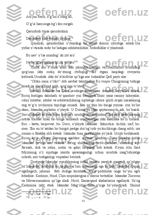 Ato jon berib, o‘g‘lin o‘lturg‘ali,
O‘g‘ul ham anga tig‘i kin surgali.
Qarindosh topsa qarindoshini
Damodam tilab kesgali boshini. 51
Qondosh,   qarindoshlar   o‘rtasidagi   bu   ahvol   shoirni   iztirobga   soladi.Uni
yotlar o‘rtasida sodir bo‘ladigan adolatsizliklar, bedodliklar o‘ylantiradi:
Bu nav’ o‘lsa mundog‘ iki zot aro’
Ne bo‘lg‘ay gumon qil iki yot aro? 52
Xuddi   shu   o‘rinda   shoir   ikki   jahondor:Chingiz   vaXorazmshoh   urushidagi
qirg‘inni   ikki   sodiq   do‘stning   ittifoqligi   daf   etgani   haqidagi   rivoyatni
keltiradi.Urushda  ikki do‘st kofirlar qo‘liga asir tushadilar.Qatl payti ular:
“Oldin meni  o‘ldir!”-deb navbat  talashadilar.Bu voqea  Chingizning tushiga
kiradi va ularni ozod qilib, qirg‘inni to‘xtadi.
Navoiy   Iskandar   va   Doro   urushiga   kitobxonni   shunday   tayyorlab   keladi.
Biroq   kutilgan   dahshatli   to‘qnashuv   yuz   bermaydi.Shoir   yana   ramziy   hikoyalar,
ruhiy holatlar, adolat va adolatsizlikning oqibatiga ishora qilish orqali masalaning
eng   to‘g‘ri   yechimini   topishga   urinadi.   Ikki   qo‘shin   bir-biriga   yuzma-   yuz   bo‘lar
ekan,   Iskandar   oqibatni   o‘ylaydi.   U   Doroni   yo‘ldan   qaytarmoqchi   edi,   bo‘lmadi.
Ilm-u hikmat da’vosi bilan hovliqib urushga kirishdimikin?Shu payt katta xarsang
ustida shiddat  bilan bir-biriga tashlanib  urushayotgan ikki  kaklikka ko‘zi  tushadi.
Biri   –   katta,   baquvvat,   bu-   Doro,   o‘ylaydi   Iskandar.   Ikkinchisi-   kichik,   zaif,   bu-
men. Shu on to‘satdan bir burgut pastga sho‘ng‘iydi-yu kuchlisiga chang solib, uni
osmon-u falakka olib ketadi. Iskandar buni yaxshilikka yo‘yadi. Urush boshlanadi.
Biroq   ko‘p   o‘tmay   Doroning   noiblari   xiyonat   qiladilar.   Doro   yarador   holda
Iskandar   qo‘liga   asir   tushadi.   So‘ng   shohlikning   tartib-qoidalari,   shohning   aql-
farosati,   didi   va   zehni,   mehri   va   qahri   haqidagi   bob   keladi.   Keyin   Abu   Said
Mirzoning   o‘z   sipohiga   yaxshi   qaramaganligi   uchun   urushda   mag‘lubiyatga
uchrab, asir tushganligi voqealari beriladi. 
Dostonda   Iskandar   yurishlarining   izchil   tarixini   yaratish   maqsadi   qo‘yilgan
bo‘lmasa-da, kitobxon  bu haqda  ma’lum   tasavvurga  ega  bo‘ladi.  Iskandar  Eronni
egallagach,   jahonni     fath   etishga   kirishadi.   Ko‘p   podsholar   unga   bo‘yin   egib
keladilar. Kashmir, Hind, Chin xoqonlarigina o‘zlarini tortadilar. Iskandar Xuroson
va   Movarounnahrni   qo‘lga   oladi.   Hirot,   Samarqand   shaharlarini   egallaydi.   So‘ng
Kashmirni   zabt   etadi.   Iskandar   Mag‘ribni   ham   o‘ziga   bo‘ysundiradi.   Shimol
51
Ўша  китоб.  136-бет
52
Ўша  китоб  .136-бет
33 