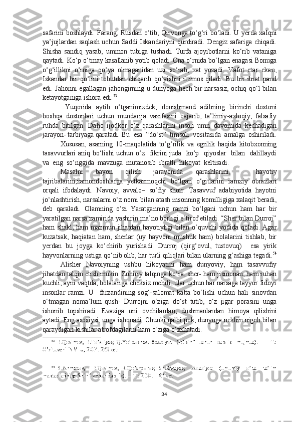 safarini boshlaydi. Farang, Rusdan o‘tib, Qirvonga to‘g‘ri bo‘ladi. U yerda xalqni
ya’jujlardan saqlash  uchun Saddi Iskandariyni  qurdiradi. Dengiz safariga chiqadi.
Shisha   sandiq   yasab,   ummon   tubiga   tushadi.   Turfa   ajoyibotlarni   ko‘rib   vataniga
qaytadi. Ko‘p o‘tmay kasallanib yotib qoladi. Ona o‘rnida bo‘lgan enagasi Bonuga
o‘g‘illikni   o‘rniga   qo‘ya   olmaganidan   uzr   so‘rab,   xat   yozadi.   Vafot   etar   ekan,
Iskandar   bir   qo‘lini   tobutdan   chiqarib   qo‘yishni   iltimos   qiladi.   Bu   bir   ibrat   pand
edi. Jahonni egallagan jahongirning u dunyoga hech bir narsasiz, ochiq qo‘l bilan
ketayotganiga ishora edi. 53
  Yuqorida   aytib   o‘tganimizdek,   donishmand   adibning   birinchi   dostoni
boshqa   dostonlari   uchun   mundarija   vazifasini   bajarib,   ta’limiy-axloqiy,   falsafiy
ruhda   bitilgan.   Daho   ijodkor   o‘z   qarashlarini   inson   umri   davomida   kechadigan
jarayon- tarbiyaga qaratadi. Bu  esa  “do‘st”  timsoli  vositasida  amalga  oshiriladi.
Xususan,   asarning   10-maqolatida   to‘g‘rilik   va   egrilik   haqida   kitobxonning
tasavvurlari aniq bo‘lishi  uchun o‘z   fikrini juda   ko‘p   qiyoslar   bilan   dalillaydi
va  eng  so‘nggida  mavzuga  mutanosib  ibratli  hikoyat  keltiradi.
Masalni   bayon   qilish   jarayonida   qarashlarini,     hayotiy
tajribalarini,zamondoshlarga   yetkazmoqchi   bo‘lgan   o‘gitlarini   ramziy   obrazlari
orqali   ifodalaydi.   Navoiy,   avvalo–   so‘fiy   shoir.   Tasavvuf   adabiyotida   hayotni
jo‘nlashtirish, narsalarni o‘z nomi bilan atash insonning komilligiga xalaqit beradi,
deb   qaraladi.   Olamning   o‘zi   Yaratganning   ramzi   bo‘lgani   uchun   ham   har   bir
yaratilgan narsa zamirida yashirin ma’no borligi e’tirof etiladi. “Sher bilan Durroj”
ham   shakl,  ham   mazmun  jihatdan  hayotiyligi   bilan   o‘quvchi  yodida  qoladi.  Agar
kuzatsak,   haqiatan   ham,   sherlar   (uy   hayvoni   mushuk   ham)   bolalarini   tishlab,   bir
yerdan   bu   joyga   ko‘chirib   yurishadi.   Durroj   (qirg‘ovul,   tustovuq)     esa   yirik
hayvonlarning ustiga qo‘nib olib, har turli qiliqlari bilan ularning g‘ashiga tegadi. 54
Alisher   Navoiyning   ushbu   hikoyatini   ham   dunyoviy,   ham   tasavvufiy
jihatdan talqin etish mukin. Zohiriy talqinga ko‘ra, sher- ham jismonan, ham ruhan
kuchli, ayni vaqtda, bolalariga cheksiz mehrli, ular uchun har narsaga tayyor fidoyi
insonlar   ramzi.   U     farzandining   sog‘-salomat   katta   bo‘lishi   uchun   hali   sinovdan
o‘tmagan   noma’lum   qush-   Durrojni   o‘ziga   do‘st   tutib,   o‘z   jigar   porasini   unga
ishonib   topshiradi.   Evaziga   uni   ovchilardan,   dushmanlardan   himoya   qilishini
aytadi. Eng asosiysi, unga ishonadi. Chunki qalbi pok, dunyoga nekbin nigoh bilan
qaraydigan kishilar atrofdagilarni ham o‘ziga o‘xshatadi.
53
  B.Qosimov,   B.To’xliyev,   Q.Yo’ldoshev.   Adabiyot     (10-sinf     uchun     darslik     mujmua).     —   T.:
O’qituvchi  NMIU, 2004.  232 - bet.
54
  S.Ahmedov,     B.Qosimov,   R.Qo’chqorov,   Sh.Rizayev,     Adabiyot     (umumiy     o’rta     ta’lim
maktablarining 5-sinfi uchun darslik) .  —T.: 2020.   163-bet
34 