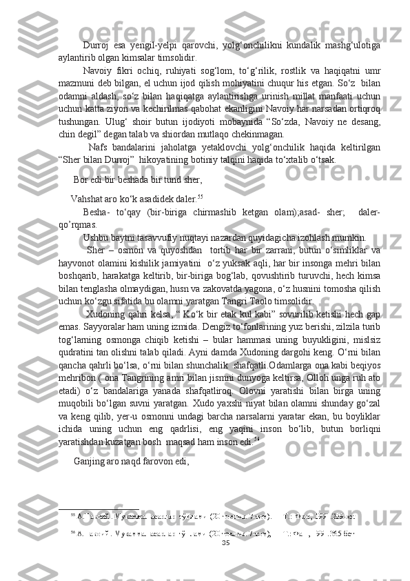 Durroj   esa   yengil-yelpi   qarovchi,   yolg‘onchilikni   kundalik   mashg‘ulotiga
aylantirib olgan kimsalar timsolidir.
Navoiy   fikri   ochiq,   ruhiyati   sog‘lom,   to‘g‘rilik,   rostlik   va   haqiqatni   umr
mazmuni deb bilgan, el uchun ijod qilish mohiyatini chuqur his etgan. So‘z   bilan
odamni   aldash,   so‘z   bilan   haqiqatga   aylantirishga   urinish   millat   manfaati   uchun
uchun katta ziyon va kechirilmas qabohat ekanligini Navoiy har narsadan ortiqroq
tushungan.   Ulug‘   shoir   butun   ijodiyoti   mobaynida   “So‘zda,   Navoiy   ne   desang,
chin degil” degan talab va shiordan mutlaqo chekinmagan.
  Nafs   bandalarini   jaholatga   yetaklovchi   yolg‘onchilik   haqida   keltirilgan
“Sher bilan Durroj”  hikoyatining botiniy talqini haqida to‘xtalib o‘tsak. 
 Bor edi bir beshada bir tund sher,
Vahshat aro ko‘k asadidek daler. 55
Besha-   to‘qay   (bir-biriga   chirmashib   ketgan   olam);asad-   sher;     daler-
qo’rqmas.
Ushbu baytni tasavvufiy nuqtayi nazardan quyidagicha izohlash mumkin.
  Sher   –   osmon   va   quyoshdan     tortib   har   bir   zarrani,   butun   o‘simliklar   va
hayvonot olamini kishilik jamiyatini   o‘z yuksak aqli, har bir insonga mehri bilan
boshqarib, harakatga keltirib, bir-biriga bog‘lab, qovushtirib turuvchi, hech kimsa
bilan tenglasha olmaydigan, husn va zakovatda yagona, o‘z husnini tomosha qilish
uchun ko‘zgu sifatida bu olamni yaratgan Tangri Taolo timsolidir.
  Xudoning qahri kelsa, “ Ko‘k bir etak kul kabi” sovurilib ketishi hech gap
emas. Sayyoralar ham uning izmida. Dengiz to‘fonlarining yuz berishi, zilzila turib
tog‘larning   osmonga   chiqib   ketishi   –   bular   hammasi   uning   buyukligini,   mislsiz
qudratini tan olishni talab qiladi. Ayni damda Xudoning dargohi keng. O‘rni bilan
qancha qahrli bo‘lsa, o‘rni bilan shunchalik  shafqatli.Odamlarga ona kabi beqiyos
mehribon ( ona Tangrining amri bilan jismni dunyoga keltirsa, Olloh unga ruh ato
etadi)   o‘z   bandalariga   yanada   shafqatliroq.   Olovni   yaratishi   bilan   birga   uning
muqobili  bo‘lgan suvni  yaratgan. Xudo yaxshi  niyat  bilan olamni  shunday go‘zal
va   keng   qilib,   yer-u   osmonni   undagi   barcha   narsalarni   yaratar   ekan,   bu   boyliklar
ichida   uning   uchun   eng   qadrlisi,   eng   yaqini   inson   bo‘lib,   butun   borliqni
yaratishdan kuzatgan bosh  maqsad ham inson edi. 56
 Ganjing aro naqd farovon edi,
55
 А.Навоий . Мукаммал асарлар  тўплами  (20 томлик. 7-том). — Т.:  Фан , 1991.209-bet 
56
 А.Навоий . Мукаммал асарлар  тўплами  (20 томлик. 7-том), — Т.: Фан , 1991. 365-бет
35 