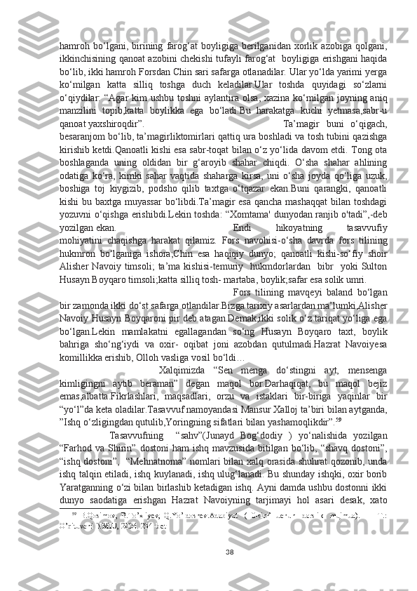 hamroh   bo‘lgani,   birining   farog‘at   boyligiga   berilganidan   xorlik   azobiga   qolgani,
ikkinchisining qanoat azobini chekishi tufayli farog‘at   boyligiga erishgani haqida
bo‘lib, ikki hamroh Forsdan Chin sari safarga otlanadilar. Ular yo‘lda yarimi yerga
ko‘milgan   katta   silliq   toshga   duch   keladilar.Ular   toshda   quyidagi   so‘zlarni
o‘qiydilar:  “Agar  kim  ushbu toshni  aylantira olsa,  xazina ko‘milgan joyning aniq
manzilini   topib,katta   boylikka   ega   bo‘ladi.Bu   harakatga   kuchi   yetmasa,sabr-u
qanoat yaxshiroqdir”. Ta’magir   buni   o‘qigach,
besaranjom bo‘lib, ta’magirliktomirlari qattiq ura boshladi va tosh tubini qazishga
kirishib ketdi.Qanoatli kishi esa sabr-toqat bilan o‘z yo‘lida davom etdi. Tong ota
boshlaganda   uning   oldidan   bir   g‘aroyib   shahar   chiqdi.   O‘sha   shahar   ahlining
odatiga   ko‘ra,   kimki   sahar   vaqtida   shaharga   kirsa,   uni   o‘sha   joyda   qo‘liga   uzuk,
boshiga   toj   kiygizib,   podsho   qilib   taxtga   o‘tqazar   ekan.Buni   qarangki,   qanoatli
kishi  bu baxtga muyassar  bo‘libdi.Ta’magir  esa  qancha mashaqqat  bilan toshdagi
yozuvni o‘qishga erishibdi.Lekin toshda: “Xomtama' dunyodan ranjib o'tadi”,-deb
yozilgan ekan. Endi   hikoyatning   tasavvufiy
mohiyatini   chaqishga   harakat   qilamiz.   Fors   navohisi-o‘sha   davrda   fors   tilining
hukmron   bo‘lganiga   ishora;Chin   esa   haqiqiy   dunyo;   qanoatli   kishi-so‘fiy   shoir
Alisher   Navoiy   timsoli;   ta’ma   kishisi-temuriy     hukmdorlardan     bibr     yoki   Sulton
Husayn Boyqaro timsoli;katta silliq tosh- martaba, boylik;safar esa solik umri.
Fors   tilining   mavqeyi   baland   bo‘lgan
bir zamonda ikki do‘st safarga otlandilar.Bizga tarixiy asarlardan ma’lumki,Alisher
Navoiy Husayn Boyqaroni pir deb atagan.Demak,ikki solik o‘z tariqat yo‘liga ega
bo‘lgan.Lekin   mamlakatni   egallagandan   so‘ng   Husayn   Boyqaro   taxt,   boylik
bahriga   sho‘ng‘iydi   va   oxir-   oqibat   joni   azobdan   qutulmadi.Hazrat   Navoiyesa
komillikka erishib, Olloh vasliga vosil bo‘ldi…
Xalqimizda   “Sen   menga   do‘stingni   ayt,   mensenga
kimligingni   aytib   beraman”   degan   maqol   bor.Darhaqiqat,   bu   maqol   bejiz
emas,albatta.Fikrlashlari,   maqsadlari,   orzu   va   istaklari   bir-biriga   yaqinlar   bir
“yo‘l”da keta oladilar.Tasavvuf namoyandasi Mansur Xalloj ta’biri bilan aytganda,
”Ishq o‘zligingdan qutulib,Yoringning sifatlari bilan yashamoqlikdir”. 59
Tasavvufning     “sahv”(Junayd   Bog‘dodiy   )   yo‘nalishida   yozilgan
“Farhod  va  Shirin”  dostoni  ham   ishq  mavzusida   bitilgan   bo‘lib,  “shavq   dostoni”,
“ishq dostoni”,   “Mehnatnoma”  nomlari bilan xalq orasida shuhrat qozonib, unda
ishq talqin etiladi, ishq kuylanadi, ishq ulug‘lanadi. Bu shunday ishqki, oxir borib
Yaratganning o‘zi bilan birlashib ketadigan ishq. Ayni damda ushbu dostonni ikki
dunyo   saodatiga   erishgan   Hazrat   Navoiyning   tarjimayi   hol   asari   desak,   xato
59
  B.Qosimov,   B.To’xliyev,   Q.Yo’ldoshev.Adabiyot     (10-sinf     uchun     darslik     mujmua).     —   T.:
O’qituvchi  NMIU, 2004.  234 -bet
38 