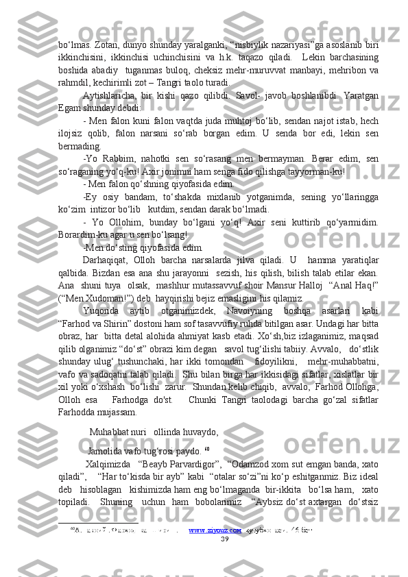 bo‘lmas. Zotan, dunyo shunday yaralganki, “nisbiylik nazariyasi”ga asoslanib biri
ikkinchisini,   ikkinchisi   uchinchisini   va   h.k.   taqazo   qiladi.     Lekin   barchasining
boshida   abadiy     tuganmas   buloq,   cheksiz   mehr-muruvvat   manbayi,   mehribon   va
rahmdil, kechirimli zot – Tangri taolo turadi. 
Aytishlaricha,   bir   kishi   qazo   qilibdi.   Savol-   javob   boshlanibdi.   Yaratgan
Egam shunday debdi: 
- Men falon kuni  falon vaqtda juda muhtoj bo‘lib, sendan  najot istab, hech
ilojsiz   qolib,   falon   narsani   so‘rab   borgan   edim.   U   senda   bor   edi,   lekin   sen
bermading. 
-Yo   Rabbim,   nahotki   sen   so‘rasang   men   bermayman.   Berar   edim,   sen
so‘raganing yo‘q-ku! Axir jonimni ham senga fido qilishga tayyorman-ku!
- Men falon qo‘shning qiyofasida edim. 
-Ey   osiy   bandam,   to‘shakda   mixlanib   yotganimda,   sening   yo‘llaringga
ko‘zim  intizor bo‘lib   kutdim, sendan darak bo‘lmadi. 
-   Yo   Ollohim,   bunday   bo‘lgani   yo‘q!   Axir   seni   kuttirib   qo‘yarmidim.
Borardim-ku agar u sen bo‘lsang!
-Men do‘sting qiyofasida edim. 
Darhaqiqat,   Olloh   barcha   narsalarda   jilva   qiladi.   U     hamma   yaratiqlar
qalbida.   Bizdan   esa   ana   shu   jarayonni     sezish,   his   qilish,   bilish   talab   etilar   ekan.
Ana   shuni tuya   olsak,   mashhur mutassavvuf  shoir Mansur Halloj   “Anal Haq!”
(“Men Xudoman!”) deb  hayqirishi bejiz emasligini his qilamiz.
Yuqorida     aytib     otganimizdek,     Navoiyning     boshqa     asarlari     kabi
“Farhod va Shirin” dostoni ham sof tasavvufiy ruhda bitilgan asar. Undagi har bitta
obraz,  har    bitta detal  alohida ahmiyat  kasb etadi.  Xo‘sh,biz  izlaganimiz, maqsad
qilib olganimiz “do‘st” obrazi kim degan   savol tug‘ilishi tabiiy. Avvalo,   do‘stlik
shunday   ulug‘   tushunchaki,   har   ikki   tomondan       fidoyilikni,       mehr-muhabbatni,
vafo va sadoqatni talab qiladi.   Shu bilan birga har ikkisidagi sifatlar, xislatlar bir
xil yoki o‘xshash  bo‘lishi  zarur.  Shundan kelib chiqib,  avvalo,  Farhod Ollohga,
Olloh   esa       Farhodga   do'st.       Chunki   Tangri   taolodagi   barcha   go‘zal   sifatlar
Farhodda mujassam.  
        Muhabbat nuri   ollinda huvaydo,
       Jamolida vafo tug‘rosi paydo.  60
 Xalqimizda   “Beayb Parvardigor”,  “Odamzod xom sut emgan banda, xato
qiladi”,    “Har to‘kisda bir ayb” kabi  “otalar so‘zi”ni ko‘p eshitganmiz. Biz ideal
deb   hisoblagan   kishimizda ham eng bo‘lmaganda  bir-ikkita   bo‘lsa ham,   xato
topiladi.     Shuning     uchun   ham   bobolarimiz     “Aybsiz do‘st  axtargan   do‘stsiz
60
А.Навоий . Фарҳод  ва  Ширин . —  www.ziyouz.cом   кутубхонаси.  46-бет
39 