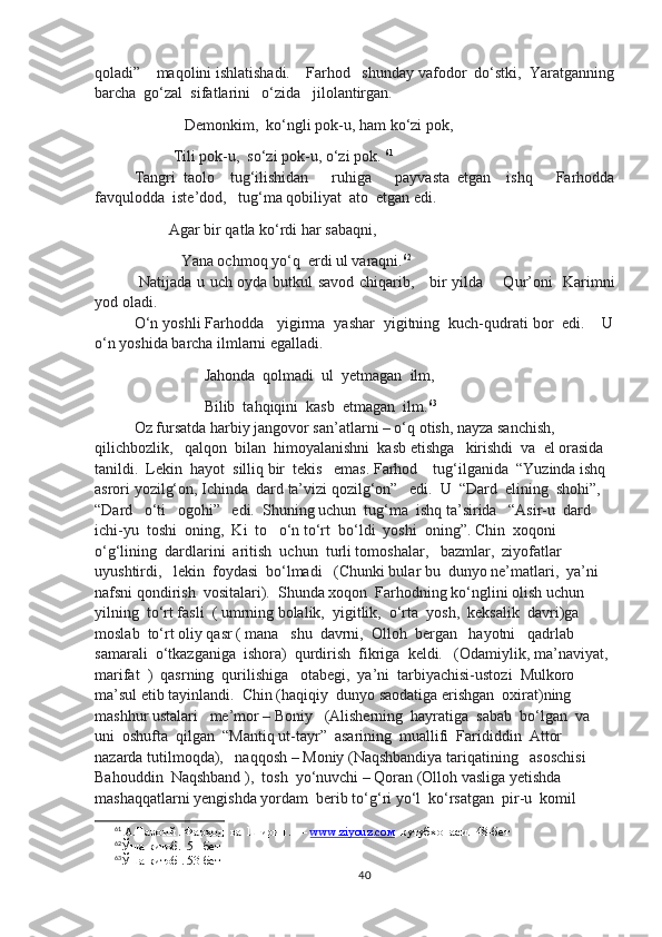 qoladi”    maqolini ishlatishadi.    Farhod   shunday vafodor  do‘stki,  Yaratganning
barcha  go‘zal  sifatlarini   o‘zida   jilolantirgan.  
                  Demonkim,  ko‘ngli pok-u, ham ko‘zi pok,
               Tili pok-u,  so‘zi pok-u, o‘zi pok.  61
Tangri   taolo     tug‘ilishidan       ruhiga       payvasta   etgan     ishq       Farhodda
favqulodda  iste’dod,   tug‘ma qobiliyat  ato  etgan edi.    
              Agar bir qatla ko‘rdi har sabaqni, 
                 Yana ochmoq yo‘q  erdi ul varaqni. 62
  Natijada u uch oyda butkul savod chiqarib,     bir yilda       Qur’oni   Karimni
yod oladi.   
O‘n yoshli Farhodda   yigirma  yashar  yigitning  kuch-qudrati bor  edi.    U
o‘n yoshida barcha ilmlarni egalladi.
                       Jahonda  qolmadi  ul  yetmagan  ilm,
                       Bilib  tahqiqini  kasb  etmagan  ilm. 63
Oz fursatda harbiy jangovor san’atlarni – o‘q otish, nayza sanchish,   
qilichbozlik,   qalqon  bilan  himoyalanishni  kasb etishga   kirishdi  va  el orasida  
tanildi.  Lekin  hayot  silliq bir  tekis   emas. Farhod    tug‘ilganida  “Yuzinda ishq 
asrori yozilg‘on, Ichinda  dard ta’vizi qozilg‘on”   edi.  U  “Dard  elining  shohi”,   
“Dard   o‘ti   ogohi”   edi.  Shuning uchun  tug‘ma  ishq ta’sirida   “Asir-u  dard  
ichi-yu  toshi  oning,  Ki  to   o‘n to‘rt  bo‘ldi  yoshi  oning”. Chin  xoqoni  
o‘g‘lining  dardlarini  aritish  uchun  turli tomoshalar,   bazmlar,  ziyofatlar 
uyushtirdi,   lekin  foydasi  bo‘lmadi   (Chunki bular bu  dunyo ne’matlari,  ya’ni  
nafsni qondirish  vositalari).  Shunda xoqon  Farhodning ko‘nglini olish uchun    
yilning  to‘rt fasli  ( umrning bolalik,  yigitlik,  o‘rta  yosh,  keksalik  davri)ga 
moslab  to‘rt oliy qasr ( mana   shu  davrni,  Olloh  bergan   hayotni   qadrlab  
samarali  o‘tkazganiga  ishora)  qurdirish  fikriga  keldi.   (Odamiylik, ma’naviyat, 
marifat  )  qasrning  qurilishiga   otabegi,  ya’ni  tarbiyachisi-ustozi  Mulkoro  
ma’sul etib tayinlandi.  Chin (haqiqiy  dunyo saodatiga erishgan  oxirat)ning    
mashhur ustalari   me’mor – Boniy   (Alisherning  hayratiga  sabab  bo‘lgan  va  
uni  oshufta  qilgan  “Mantiq ut-tayr”  asarining  muallifi  Farididdin  Attor  
nazarda tutilmoqda),   naqqosh – Moniy (Naqshbandiya tariqatining   asoschisi  
Bahouddin  Naqshband ),  tosh  yo‘nuvchi – Qoran (Olloh vasliga yetishda 
mashaqqatlarni yengishda yordam  berib to‘g‘ri yo‘l  ko‘rsatgan  pir-u  komil   
61
 А.Навоий . Фарҳод  ва  Ширин . —  www.ziyouz.cом   кутубхонаси.  48-бет
62
Ўша  китоб.  51-бет
63
Ўша  китоб . 53-бет
40 