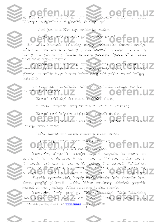 va    Xizr     suyini     bir     umr     o‘ziga    hamroh    qildi.     Navoiyning     o‘zi     bu     haqida
“G‘aroyib  us-sig‘ar”ning  16- g‘azalida  shunday  deydi:
            Jomi  jam  birla  Xizr  suyi  nasibimdur  mudom,
            Soqiyo,  to  tarki  joh  aylab  gado  bo‘ldum  sanga. 5
Biz     ushbu   ishimizda   “do‘st”ning   qanday   mashaqqatlar   chekkani   evaziga
do‘st    maqomiga   erishgani,   Navoiy   ijodida   tasavvufning   tutgan   o‘rni,   uning
botiniy   mohiyati,  ramziy  ifodalar  va  ularga  yuklangan  “yuklama” lar  haqida
to‘xtalishga  harakat  qilamiz.
Zero,  Navoiy  ijodi  ko‘ksidagi  jomi  kabi  zohiriy  va  botiniy  sirlar  bilan
limmo-lim.    Ushbu    sinoatdan    bilimimiz,     salohiyatimiz    darajasida     mushohada
qilamiz.   Bu   yo‘lda   bizga   Navoiy   bobomizning   ruhi   poklari   madad   bo‘lgay!
Inshoolloh!
     Biz  yuqoridagi  maqsadlardan  kelib  chiqqan  holda,  quyidagi  vazifalarni
o‘z  oldimizga  qo‘yamiz:
       -“Xamsa”  tarkibidagi  dostonlarni  sinchiklab  o‘qish;
       - bu  mavzu  bo‘yicha  adabiyotshunoslar  fikri  bilan  tanishish ;
       -“Xamsa”  asari  bo‘yicha  tadqiqotlarni  o‘rganib  chiqish ;
              -asarga     dunyoviy     va     tasavvufiy     jihatdan     yondashib,     ramziylikni
ochishga  harakat  qilish;
        -“do‘st”  atamasining  barcha  qirralariga  e’tibor  berish;
        -dostonlardagi  “do‘st”obrazini  qiyosiy  o‘rganish;
              -“do‘st”  obrazining  poetik  vazifasini  aniqlash.
Mavzuning     o‘rganilish     darajasi. Bugungi     kungacha     bu     mavzu     bir
qancha     olimlar:     N.   Mallayev,     V.   Rahmonov,     B.   To‘xliyev,     B.   Qosimov,     S.
Olimov,  A. Hayitmetov,  S. Hasanov,  M. Hasanov,   O. Jo‘rayev, Q.  Yo‘ldoshev,
I.Haqqul,   M.   Imomnazarov,   Z.   Hamidov,     Sh.   Sharipov,   O.   Usmon,   I.Abdulloh,
A.   Zohid.     S.   Rafiddinov,     A.Abduqodir       kabilar     tomonidan     o‘rganilgan.
Yuqorida   aytganimizdek,   Navoiy   asarlari   qancha   ko‘p   o‘rganilsa   ham,
olmos     yanglig‘     jilolanadi.       Ushbu     bitiruv     malakaviy     ishimizda     yuqorida
maqsad  qilingan  jihatlarga  e’tibor  qaratishga  harakat  qilamiz.
Mavzuning     ilmiy     yangiligi.     “Xamsa”   asaridagi     ”do‘st   ”obrazining
barcha  qirralarini,  shuningdek,  ramziy  ifodalar  mohiyatini  izohlashga  harakat
5
 A. Navoiy.G‘aroyib  us-sig‘ar.   www.ziyo.uz  kutubxonasi. 22-bet
5 