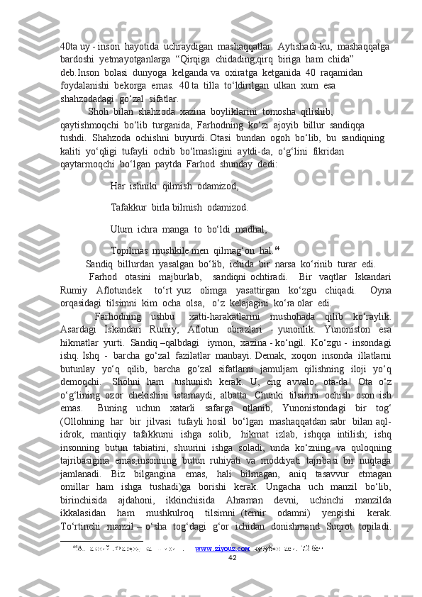 40ta uy - inson  hayotida  uchraydigan  mashaqqatlar.  Aytishadi-ku,  mashaqqatga 
bardoshi  yetmayotganlarga  “Qirqiga  chidading,qirq  biriga  ham  chida”  
deb.Inson  bolasi  dunyoga  kelganda va  oxiratga  ketganida  40  raqamidan  
foydalanishi  bekorga  emas.  40 ta  tilla  to‘ldirilgan  ulkan  xum  esa  
shahzodadagi  go‘zal  sifatlar.
 Shoh  bilan  shahzoda  xazina  boyliklarini  tomosha  qilishib,  
qaytishmoqchi  bo‘lib  turganida,  Farhodning  ko‘zi  ajoyib  billur  sandiqqa  
tushdi.  Shahzoda  ochishni  buyurdi. Otasi  bundan  ogoh  bo‘lib,  bu  sandiqning  
kaliti  yo‘qligi  tufayli  ochib  bo‘lmasligini  aytdi-da,  o‘g‘lini  fikridan  
qaytarmoqchi  bo‘lgan  paytda  Farhod  shunday  dedi:
               Har  ishniki  qilmish  odamizod,
               Tafakkur  birla bilmish  odamizod.
               Ulum  ichra  manga  to  bo‘ldi  madhal,
               Topilmas  mushkile men  qilmag‘on  hal. 64
Sandiq  billurdan  yasalgan  bo‘lib,  ichida  bir  narsa  ko‘rinib  turar  edi.
  Farhod     otasini     majburlab,       sandiqni   ochtiradi.       Bir     vaqtlar     Iskandari
Rumiy     Aflotundek       to‘rt   yuz     olimga     yasattirgan     ko‘zgu     chiqadi.       Oyna
orqasidagi  tilsimni  kim  ocha  olsa,   o‘z  kelajagini  ko‘ra olar  edi. 
    Farhodning     ushbu       xatti-harakatlarini     mushohada     qilib     ko‘raylik.
Asardagi     Iskandari     Rumiy,     Aflotun     obrazlari     -   yunonlik.     Yunoniston     esa
hikmatlar  yurti.  Sandiq –qalbdagi   iymon,  xazina - ko‘ngil.  Ko‘zgu -  insondagi
ishq. Ishq  -  barcha  go‘zal  fazilatlar  manbayi. Demak,  xoqon  insonda  illatlarni
butunlay   yo‘q   qilib,   barcha   go‘zal   sifatlarni   jamuljam   qilishning   iloji   yo‘q
demoqchi.     Shohni   ham     tushunish   kerak.   U,   eng   avvalo,   ota-da!   Ota   o‘z
o‘g‘lining  ozor  chekishini  istamaydi,  albatta.  Chunki  tilsimni  ochish  oson  ish
emas.       Buning     uchun     xatarli     safarga     otlanib,     Yunonistondagi     bir     tog‘
(Ollohning   har   bir   jilvasi   tufayli hosil   bo‘lgan   mashaqqatdan sabr   bilan aql-
idrok,   mantiqiy   tafakkurni    ishga    solib,      hikmat     izlab,    ishqqa     intilish;     ishq
insonning  butun  tabiatini,  shuurini  ishga  soladi,  unda  ko‘zning  va  quloqning
tajribasigina  emas,insonning  butun  ruhiyati  va  moddiyati  tajribasi  bir  nuqtaga
jamlanadi.     Biz     bilgangina     emas,     hali     bilmagan,     aniq     tasavvur     etmagan
omillar     ham     ishga     tushadi)ga     borishi     kerak.     Ungacha     uch     manzil     bo‘lib,
birinchisida     ajdahoni,     ikkinchisida     Ahraman     devni,     uchinchi     manzilda
ikkalasidan     ham     mushkulroq     tilsimni   (temir     odamni)     yengishi     kerak.
To‘rtinchi   manzil – o‘sha   tog‘dagi   g‘or   ichidan   donishmand   Suqrot   topiladi.
64
А.Навоий . Фарҳод  ва  Ширин . —  www.ziyouz.cом   кутубхонаси.  72-бет
42 