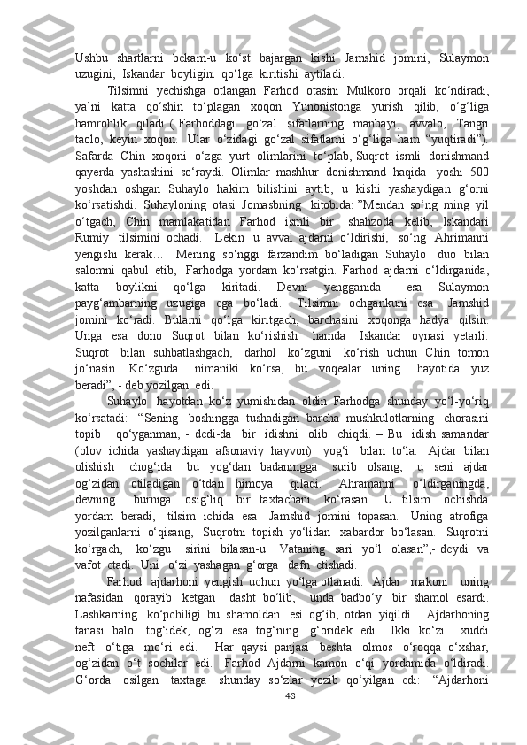 Ushbu     shartlarni     bekam-u     ko‘st     bajargan     kishi     Jamshid     jomini,     Sulaymon
uzugini,  Iskandar  boyligini  qo‘lga  kiritishi  aytiladi.
Tilsimni   yechishga   otlangan   Farhod   otasini   Mulkoro   orqali   ko‘ndiradi,
ya’ni     katta     qo‘shin     to‘plagan     xoqon     Yunonistonga     yurish     qilib,     o‘g‘liga
hamrohlik     qiladi   (   Farhoddagi     go‘zal     sifatlarning     manbayi,     avvalo,     Tangri
taolo,  keyin  xoqon.   Ular  o‘zidagi  go‘zal  sifatlarni  o‘g‘liga  ham  “yuqtiradi”).
Safarda   Chin   xoqoni   o‘zga   yurt   olimlarini   to‘plab, Suqrot   ismli   donishmand
qayerda  yashashini  so‘raydi.  Olimlar  mashhur  donishmand  haqida   yoshi  500
yoshdan   oshgan   Suhaylo   hakim   bilishini   aytib,   u   kishi   yashaydigan   g‘orni
ko‘rsatishdi.  Suhayloning  otasi  Jomasbning   kitobida: ”Mendan  so‘ng  ming  yil
o‘tgach,     Chin     mamlakatidan     Farhod     ismli     bir       shahzoda     kelib,     Iskandari
Rumiy   tilsimini  ochadi.    Lekin   u  avval  ajdarni  o‘ldirishi,   so‘ng   Ahrimanni
yengishi   kerak…     Mening   so‘nggi   farzandim   bo‘ladigan   Suhaylo     duo   bilan
salomni  qabul  etib,   Farhodga  yordam  ko‘rsatgin.  Farhod  ajdarni  o‘ldirganida,
katta     boylikni     qo‘lga     kiritadi.     Devni     yengganida       esa     Sulaymon
payg‘ambarning     uzugiga     ega     bo‘ladi.       Tilsimni     ochgankuni     esa       Jamshid
jomini     ko‘radi.     Bularni     qo‘lga     kiritgach,     barchasini     xoqonga     hadya     qilsin.
Unga     esa     dono     Suqrot     bilan     ko‘rishish       hamda       Iskandar     oynasi     yetarli.
Suqrot     bilan   suhbatlashgach,     darhol     ko‘zguni     ko‘rish   uchun   Chin   tomon
jo‘nasin.     Ko‘zguda       nimaniki     ko‘rsa,     bu     voqealar     uning       hayotida     yuz
beradi”, - deb yozilgan  edi. 
Suhaylo   hayotdan  ko‘z  yumishidan  oldin  Farhodga  shunday  yo‘l-yo‘riq
ko‘rsatadi:   “Sening   boshingga  tushadigan  barcha  mushkulotlarning   chorasini
topib       qo‘yganman,   -   dedi-da     bir     idishni     olib     chiqdi.   –   Bu     idish   samandar
(olov  ichida  yashaydigan  afsonaviy  hayvon)   yog‘i   bilan  to‘la.   Ajdar  bilan
olishish       chog‘ida       bu     yog‘dan     badaningga       surib     olsang,       u     seni     ajdar
og‘zidan     otiladigan     o‘tdan     himoya       qiladi.       Ahramanni       o‘ldirganingda,
devning         burniga       osig‘liq       bir     taxtachani       ko‘rasan.       U     tilsim       ochishda
yordam   beradi,     tilsim   ichida   esa     Jamshid   jomini   topasan.     Uning   atrofiga
yozilganlarni  o‘qisang,   Suqrotni  topish  yo‘lidan   xabardor  bo‘lasan.   Suqrotni
ko‘rgach,       ko‘zgu       sirini     bilasan-u       Vataning     sari     yo‘l     olasan”,-   deydi     va
vafot  etadi.  Uni   o‘zi  yashagan  g‘orga   dafn  etishadi.  
Farhod   ajdarhoni  yengish  uchun  yo‘lga otlanadi.   Ajdar   makoni    uning
nafasidan   qorayib   ketgan    dasht  bo‘lib,    unda  badbo‘y   bir  shamol  esardi.
Lashkarning   ko‘pchiligi  bu  shamoldan   esi  og‘ib,  otdan  yiqildi.    Ajdarhoning
tanasi   balo     tog‘idek,   og‘zi   esa   tog‘ning     g‘oridek   edi.     Ikki   ko‘zi       xuddi
neft   o‘tiga   mo‘ri  edi.     Har  qaysi  panjasi   beshta   olmos   o‘roqqa  o‘xshar,
og‘zidan   o‘t   sochilar   edi.     Farhod   Ajdarni   kamon   o‘qi   yordamida   o‘ldiradi.
G‘orda     osilgan     taxtaga     shunday   so‘zlar   yozib   qo‘yilgan   edi:     “Ajdarhoni
43 