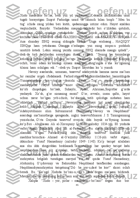 Xudo  madadkor  bo‘lsa,  besh  yuz  yil  yashaysan”.Keksalik  zaifliklaridan  umri
tugab   borayotgan   Suqrot   Farhodga   umid   va   ishonch   bilan   boqib: ” Men   bu
tog‘  ichida  ming  yildan  beri  kutib,  qadamingga  intizor  edim.  Hayot  azaldan
vaqtinchalik,   foniydir.   Yashashdan    maqsad   ikkitadir:  biri    o‘zlikdan   qutulish,
ikkinchisi     Olloh     visoliga     yetishishdir.     Xudoni     topish     uchun     o‘zlikdan     voz
kechish   zarur. BUNING   ENG   YAXSHI  CHORASI   esa   MAJOZIY   ISHQdir.
Ana     shunday     ISHQ     sening     oldingda     turibdi.     Unga     erishsang   ,     HAQIQIY
ISHQqa     ham     yetishasan.   Otangga   o‘xshagan     yuz     ming     xoqon-u     podshoh
unutilib  ketadi.  Lekin  sening  yaxshi  noming  ISHQ  olamida  mangu  qoladi”,-
dedi-da     turli     balolardan    asraydigan    duoni    o‘rgatdi.    “Sening     bu    tomonlarga
kelishing   uchun   sabab   bo‘lgan   ko‘zgu   masalasiga   kelsak,   Iskandar   tilsimini
ochib,  temir  odam  ko‘ksidagi  oynani  sindirgan  chog‘ingda  o‘sha   ko‘zguning
tilsimi  ham  ochilgan  edi..” –dedi-yu  Suqrot  hayotdan  ko ‘z  yumdi.
Navoiy  asarlarida,  umuman,  tasavvuf  adabiyotida  hamma  narsa  ma’lum
bir  ramzlar  orqali  ifodalanadi.  Farhod otasi va Mulkorolashkarlari  hamrohligida
Yunonistondagi     bir     tog‘ga     borishi     kerak.     Tog‘   -     inson     hayotidagi
mashaqqatlar.     Hayot     insonga     sinov     uchun     berilgan.     Dostonni     sinchiklab
ko‘rib     chiqadigan     bo‘lsak,     Suhaylo,     Ajdar,     Ahriman,Suqrotlar     g‘orda
yashaydi.     Xo‘sh,     g‘or     nimaning     ramzi?     G‘or,     avvalo,     inson     qalbi,     hayot
uchun     zarur     bo‘lgan     yeb-ichish,     bo‘shanish,   tutib     qolishga     nisbatan     ham
ishlatiladi.     “Farhod     vaShirin”     Navoiyning     tarjimayi     hol     asari     ekanligidan
kelib     chiqsak,     asardagi     Suhaylo     kim?     Navoiyning     qaysi     ustozi?
Adabiyotshunos     olim     Sultonmurod     Olimovning”Navoiy     va     Naqshband”
asaridagi  ma’lumotlarga  qaraganda,  ingliz  tasavvufshunosi  J. S. Timingemning
yozishicha,   O‘rta     Osiyoda     tasavvuf     rivojida     ikki     buyuk     so‘fiyning     hissasi
ko‘p.Biri - Abulhasan  Ali  al-Xoroqoniy. U  kishi  milodiy  1034-yili  80  yoshida
vafot     etgan.     Ikkinchisi     Abu    Ali     al-Farmadiy.    Bu     shayx     milodiy    1084-yili
olamdan     o‘tgan.     Farmadiyning     ikki     shogirdi     tasavvuf     olamida     juda
mashhur:birinchisi-   Ahmad     al-G‘azzoliy   (milodiy     1126-yili     vafot     etgan),
ikkinchisi-     Yusuf     Hamadoniy     (milodiy     1049-   1140).   Ko‘p     tariqat     silsilalari
ana     shu     ikki     shogirddan     boshlanadi.Tasavvufdagi     har     qanday     tariqat     kabi
naqshbandiya     ham     o‘z     g‘oyalari,     tartib-qoidalari,     odoblari     va     qat’iyatlarini
shakllantirishda  juda  qadim  rishtalardan  suv  ichgan.  Ammo  tariqatning  butun
mohiyatini     belgilab     turadigan     mavjud     o‘n     bir     qoida     Yusuf     Hamadoniy,
Abduxoliq     G‘ijduvoniy     va     Bahouddin     Naqshband     taraflaridan     asoslangan.
Naqshbandiyamohiyatini   tariqatning“Dil-   ba   yor-u,dast   ba   kor!”   shiori   ochib
beradi.   Bu   “Ko‘ngil   Xudoda   bo‘lsin-u,   qo‘l- ishda”degan   ma’noni   bildiradi.
Mavjud  o‘n  bir  shiorning  ko‘pi  ham  ana  shu  bosh  aqidadan  kelib  chiqadi.
Xalqda     “Xudo   –   yor,   pirlar   –   madadkor     bo‘lsin!”   degan     duo     bor.
45 