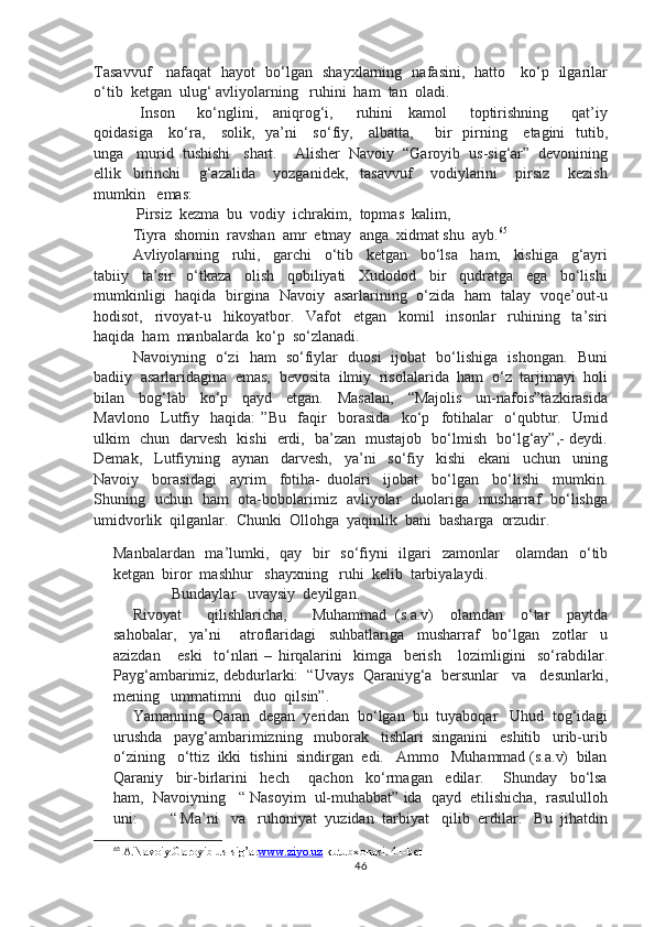 Tasavvuf     nafaqat   hayot   bo‘lgan   shayxlarning   nafasini,   hatto     ko‘p   ilgarilar
o‘tib  ketgan  ulug‘ avliyolarning   ruhini  ham  tan  oladi.
  Inson       ko‘nglini,     aniqrog‘i,       ruhini     kamol       toptirishning       qat’iy
qoidasiga     ko‘ra,     solik,   ya’ni     so‘fiy,     albatta,       bir    pirning     etagini    tutib,
unga   murid  tushishi   shart.    Alisher  Navoiy  “Garoyib  us-sig‘ar”  devonining
ellik     birinchi       g‘azalida       yozganidek,     tasavvuf       vodiylarini       pirsiz       kezish
mumkin   emas:
 Pirsiz  kezma  bu  vodiy  ichrakim,  topmas  kalim,
Tiyra  shomin  ravshan  amr  etmay  anga  xidmat shu  ayb. 65
Avliyolarning     ruhi,     garchi     o‘tib     ketgan     bo‘lsa     ham,     kishiga     g‘ayri
tabiiy     ta’sir     o‘tkaza     olish     qobiliyati     Xudodod     bir     qudratga     ega     bo‘lishi
mumkinligi   haqida   birgina   Navoiy   asarlarining   o‘zida   ham   talay   voqe’out-u
hodisot,     rivoyat-u     hikoyatbor.     Vafot     etgan     komil     insonlar     ruhining     ta’siri
haqida  ham  manbalarda  ko‘p  so‘zlanadi.
Navoiyning   o‘zi   ham   so‘fiylar   duosi   ijobat   bo‘lishiga   ishongan.   Buni
badiiy  asarlaridagina  emas,  bevosita  ilmiy  risolalarida  ham  o‘z  tarjimayi  holi
bilan     bog‘lab     ko‘p     qayd     etgan.     Masalan,     “Majolis     un-nafois”tazkirasida
Mavlono     Lutfiy     haqida:   ”Bu     faqir     borasida     ko‘p     fotihalar     o‘qubtur.     Umid
ulkim   chun   darvesh   kishi   erdi,   ba’zan   mustajob   bo‘lmish   bo‘lg‘ay”,- deydi.
Demak,     Lutfiyning     aynan     darvesh,     ya’ni     so‘fiy     kishi     ekani     uchun     uning
Navoiy     borasidagi     ayrim     fotiha-   duolari     ijobat     bo‘lgan     bo‘lishi     mumkin.
Shuning   uchun   ham   ota-bobolarimiz   avliyolar   duolariga   musharraf   bo‘lishga
umidvorlik  qilganlar.  Chunki  Ollohga  yaqinlik  bani  basharga  orzudir.          
Manbalardan   ma’lumki,   qay   bir   so‘fiyni    ilgari   zamonlar      olamdan   o‘tib
ketgan  biror  mashhur   shayxning   ruhi  kelib  tarbiyalaydi.
Bundaylar   uvaysiy  deyilgan.
Rivoyat       qilishlaricha,       Muhammad   (s.a.v)     olamdan     o‘tar     paytda
sahobalar,     ya’ni       atroflaridagi     suhbatlariga     musharraf     bo‘lgan     zotlar     u
azizdan       eski     to‘nlari   –   hirqalarini     kimga     berish       lozimligini     so‘rabdilar.
Payg‘ambarimiz, debdurlarki:  “Uvays  Qaraniyg‘a  bersunlar   va   desunlarki,
mening   ummatimni   duo  qilsin”.
Yamanning  Qaran  degan  yeridan  bo‘lgan  bu  tuyaboqar   Uhud  tog‘idagi
urushda   payg‘ambarimizning   muborak   tishlari  singanini   eshitib   urib-urib
o‘zining   o‘ttiz  ikki  tishini  sindirgan  edi.   Ammo   Muhammad (s.a.v)  bilan
Qaraniy     bir-birlarini     hech       qachon     ko‘rmagan     edilar.       Shunday     bo‘lsa
ham,  Navoiyning   “ Nasoyim  ul-muhabbat” ida  qayd  etilishicha,  rasululloh
uni:        “ Ma’ni   va   ruhoniyat  yuzidan  tarbiyat   qilib  erdilar.   Bu  jihatdin
65
 A.Navoiy.Garoyib us-sig’ar www.ziyo.uz  kutubxonasi. 41-bet
46 