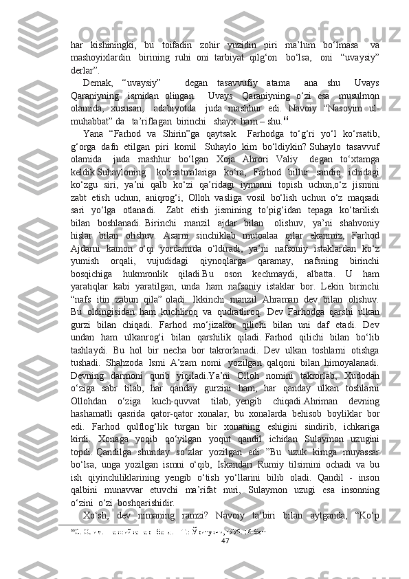 har     kishiningki,     bu     toifadin     zohir     yuzidin     piri     ma’lum     bo‘lmasa       va
mashoyixlardin   birining  ruhi  oni  tarbiyat  qilg‘on   bo‘lsa,   oni   “uvaysiy”
derlar”. 
Demak,     “uvaysiy”           degan     tasavvufiy     atama       ana     shu       Uvays
Qaraniyning     ismidan   olingan.       Uvays     Qaraniyning   o‘zi   esa     musulmon
olamida,   xususan,     adabiyotda     juda   mashhur    edi.   Navoiy   “Nasoyim    ul-
muhabbat” da   ta’riflagan  birinchi   shayx  ham – shu. 66
Yana   “Farhod   va   Shirin”ga   qaytsak.     Farhodga   to‘g‘ri   yo‘l   ko‘rsatib,
g‘orga  dafn  etilgan  piri  komil   Suhaylo  kim  bo‘ldiykin? Suhaylo  tasavvuf
olamida       juda     mashhur     bo‘lgan     Xoja     Ahrori     Valiy       degan     to‘xtamga
keldik.Suhayloning       ko‘rsatmalariga     ko‘ra,     Farhod     billur     sandiq     ichidagi
ko‘zgu   siri,   ya’ni   qalb   ko‘zi   qa’ridagi   iymonni   topish   uchun,o‘z   jismini
zabt  etish  uchun,  aniqrog‘i,  Olloh  vasliga  vosil  bo‘lish  uchun  o‘z  maqsadi
sari    yo‘lga    otlanadi.      Zabt    etish    jismining   to‘pig‘idan   tepaga   ko‘tarilish
bilan     boshlanadi.   Birinchi     manzil     ajdar     bilan       olishuv,     ya’ni     shahvoniy
hislar     bilan     olishuv.     Asarni     sinchiklab     mutoalaa     qilar     ekanmiz,     Farhod
Ajdarni   kamon   o‘qi   yordamida   o‘ldiradi,   ya’ni   nafsoniy   istaklardan   ko‘z
yumish     orqali,     vujudidagi     qiynoqlarga     qaramay,     nafsning     birinchi
bosqichiga     hukmronlik     qiladi.Bu     oson     kechmaydi,     albatta.     U     ham
yaratiqlar  kabi  yaratilgan,  unda  ham  nafsoniy  istaklar  bor.  Lekin  birinchi
“nafs  itin  zabun  qila” oladi.  Ikkinchi  manzil  Ahraman  dev  bilan  olishuv.
Bu  oldingisidan  ham  kuchliroq  va  qudratliroq.  Dev  Farhodga  qarshi  ulkan
gurzi   bilan   chiqadi.   Farhod   mo‘jizakor   qilichi   bilan   uni   daf   etadi.   Dev
undan   ham    ulkanrog‘i    bilan   qarshilik   qiladi. Farhod   qilichi    bilan    bo‘lib
tashlaydi.  Bu  hol  bir  necha  bor  takrorlanadi.  Dev  ulkan  toshlarni  otishga
tushadi.  Shahzoda  Ismi  A’zam  nomi   yozilgan  qalqoni  bilan  himoyalanadi.
Devning    darmoni     qurib    yiqiladi.Ya’ni     Olloh    nomini    takrorlab,     Xudodan
o‘ziga     sabr     tilab,    har     qanday    gurzini    ham,     har    qanday     ulkan    toshlarni
Ollohdan     o‘ziga     kuch-quvvat     tilab,   yengib     chiqadi.Ahriman     devning
hashamatli  qasrida  qator-qator  xonalar,  bu  xonalarda  behisob  boyliklar  bor
edi.     Farhod     qulflog‘lik     turgan     bir     xonaning     eshigini     sindirib,     ichkariga
kirdi.     Xonaga     yoqib     qo‘yilgan     yoqut     qandil     ichidan     Sulaymon     uzugini
topdi. Qandilga   shunday   so‘zlar   yozilgan   edi: ”Bu   uzuk   kimga   muyassar
bo‘lsa,  unga  yozilgan  ismni  o‘qib,  Iskandari  Rumiy  tilsimini  ochadi  va  bu
ish  qiyinchiliklarining  yengib   o‘tish  yo‘llarini  bilib  oladi.  Qandil  -   inson
qalbini     munavvar     etuvchi     ma’rifat     nuri,     Sulaymon     uzugi     esa     insonning
o‘zini  o‘zi  boshqarishidir.
Xo‘sh,     dev     nimaning     ramzi?     Navoiy     ta’biri     bilan     aytganda,     “Ko‘p
66
С. Олим.  НавоийваНақшбанд. – Т.: Ўқитувчи,1996.  16-бет
47 