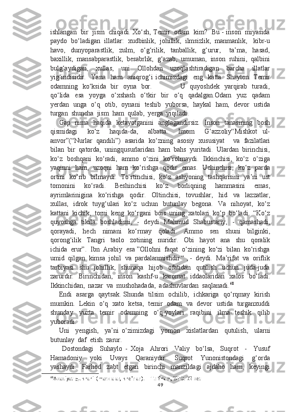 ishlangan   bir   jism   chiqadi. Xo‘sh, Temir   odam   kim?   Bu - inson   miyasida
paydo  bo‘ladigan  illatlar:  xudbinlik,  johillik,  ilmsizlik,  manmanlik,   kibr-u
havo,     dunyoparastlik,     zulm,     o‘g‘rilik,     tanballik,     g‘urur,       ta’ma,     hasad,
baxillik,  mansabparastlik,  besabrlik,  g‘azab,  umuman,  inson  ruhini,  qalbini
bulg‘aydigan,     xullas,     uni     Ollohdan     uzoqlashtiradigan     barcha     illatlar
yig‘indisidir.     Yana     ham     aniqrog‘i   ichimizdagi     eng     katta     Shayton.   Temir
odamning   ko‘ksida   bir    oyna   bor.                       U   quyoshdek   yarqirab   turadi,
qo‘lida     esa     yoyga     o‘xshash     o‘tkir     bir     o‘q     qadalgan.Odam     yuz     qadam
yerdan   unga   o‘q   otib,   oynani   teshib   yuborsa,   haykal   ham,   devor   ustida
turgan  shuncha  jism  ham  qulab,  yerga  yiqiladi. 
Gap   nima   haqida   ketayotganini    anglagandirsiz.   Inson   tanasining   bosh
qismidagi     ko‘z     haqida-da,     albatta.     Imom     G‘azzoliy“Mishkot   ul-
anvor”(“Nurlar   qandili”)   asarida   ko‘zning   asosiy   xususiyat       va   fazilatlari
bilan  bir  qatorda,  uningqusurlaridan  ham  bahs  yuritadi.  Ulardan  birinchisi,
ko‘z   boshqani   ko‘radi,   ammo   o‘zini   ko‘rolmaydi.   Ikkinchisi,   ko‘z   o‘ziga
yaqinni   ham,   uzoqni   ham   ko‘rishga   qodir   emas.   Uchinchisi,   ko‘z   parda
ortini   ko‘rib   bilmaydi.   To‘rtinchisi,   ko‘z   ashyoning   tashqarisini   ya’ni   ust
tomonini     ko‘radi.     Beshinchisi     ko‘z     borliqning     hammasini     emas,
ayrimlarinigina     ko‘rishga     qodir.     Oltinchisi,     tovushlar,     hid     va     lazzatlar,
xullas,   idrok    tuyg‘ulari     ko‘z     uchun    butunlay    begona.   Va   nihoyat,   ko‘z
kattani  kichik,  torni  keng  ko‘rgani  bois  uning  xatolari  ko‘p  bo‘ladi.  “Ko‘z
quyoshga   tikila   boshladimi,   -   deydi    Mahmud   Shabustariy,   -   qamashadi,
qorayadi,     hech     nimani     ko‘rmay     qoladi.     Ammo     sen     shuni     bilginki,
qorong‘ilik     Tangri     taolo     zotining     nuridir.     Obi     hayot     ana     shu     qoralik
ichida  erur”.  Ibn  Arabiy  esa ”Ollohni  faqat  o‘zining  ko‘zi  bilan  ko‘rishga
umid  qilgan  kimsa  johil  va  pardalanmishdir “ , -  deydi.  Ma’rifat  va  oriflik
tarbiyasi     shu     johillik,     shunaqa     hijob     ofatidan     qutilish     uchun     juda-juda
zarurdir.     Birinchidan,     inson     kashf-u     karomat     iddaolaridan     xalos     bo‘ladi.
Ikkinchidan,  nazar  va  mushohadada,  adashuvlardan  saqlanadi. 68
Endi   asarga   qaytsak. Shunda   tilsim   ochilib,   ichkariga   qo‘rqmay   kirish
mumkin.   Lekin  o‘q   xato   ketsa,   temir  odam  va  devor  ustida   turganxuddi
shunday     yuzta     temir     odamning     o‘q-yoylari     raqibini     ilma-   teshik     qilib
yuboradi.
Uni     yengish,     ya’ni   o‘zimizdagi     yomon     xislatlardan     qutulish,     ularni
butunlay  daf  etish  zarur.
  Dostondagi     Suhaylo   -   Xoja     Ahrori     Valiy     bo‘lsa,     Suqrot     -     Yusuf
Hamadoniy     yoki     Uvays     Qaraniydir.     Suqrot     Yunonistondagi     g‘orda
yashaydi.     Farhod     zabt     etgan     birinchi     manzildagi     ajdaho     ham,     keyingi
68
Abadiyat  gulshani  (maqolalar,  she’rlar ).  - T.: Sharq, 2013.  72-bet
49 